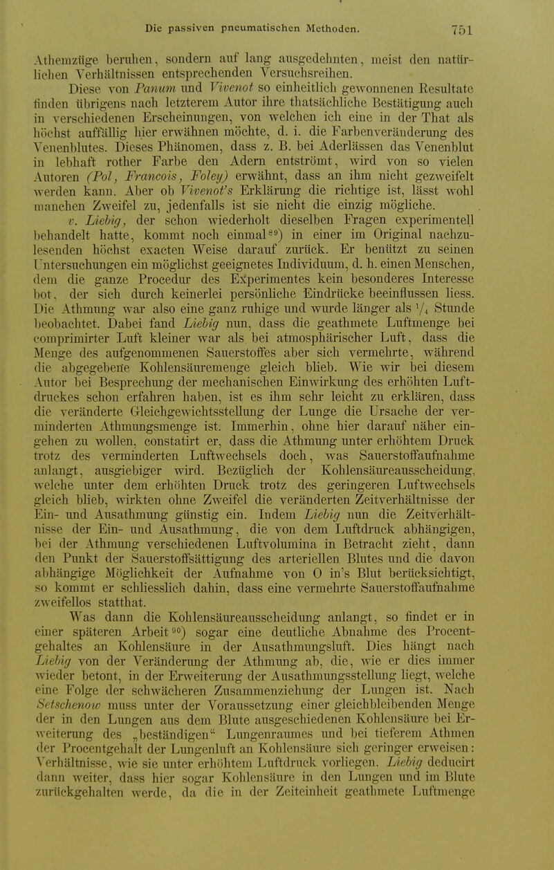 Atheniziige bemlien, sondern auf lang- ausgedelmten, ineist den natilr- lielien Yerhaltnissen entsprechenden Versuchsreihen. Diese von Panum imd Vivenot so einheitlicli geAvonnenen Resultate finden iibrigens nach letzterem Alitor ihre thatsaehliche Bestatigung audi in verscliiedenen Erscheinmigen, von welclien ich eine in der That als hoclist auffiillig h.ier erwahnen mochte, d. i. die Farbenverauderung des Venenbliites. Dieses Phanomen, dass z. B. bei Aderlassen das Venenblut in lebhaft rother Farbe den Adern entstromt, wird von so vielen Aiitoren (Pol, Francois, Foley) erwahnt, dass an ihm nicht gezweifelt werden kann. Aber ob Vivenot's Erklarung die richtige ist, lasst wohl manehen Zweifel zu, jedenfalls ist sie nielit die einzig mogliche. V. Liebig, der schon wiederbolt dieselben Fragen experinientell behandelt hatte, kommt noch einmaP^) in einer im Original nachzu- lesenden hoehst exacten Weise darauf zm-iick. Er beniitzt zii seinen I'ntersiiehiingen ein moglicbst geeignetes Individuum, d. h. einen Menscben; deni die ganze Procediu- des Experimentes kein besonderes Interesse bot, der sieh dnrcb keinerlei personlicbe Eindriicke beeinflussen liess. Die Atbmiing war also eine ganz ruhige iind wiirde langer als V4 Stunde lieobacbtet. Dabei fand Liebig nun, dass die geathmete Luftmenge bei comprimirter Luft kleiner war als bei atmospharischer Liift, dass die Menge des aufgenommenen Sauerstolfes aber sieh vermehrte, wahrend die abgegebene Kohlensauremenge gleich blieb. Wie wir l3ei diesem Alitor bei Bespreehiing der mechanischen Einwirkung des erhohten Liift- driickes schon erfahren haben, ist es ihm sehr leicht zu erklaren, dass die veranderte GleichgewichtssteUung der Lunge die Ursache der ver- minderten Athmungsmenge ist. Immerhin, ohne hier darauf naher ein- gehen zu wollen, constatirt er, dass die Athmung unter erhohtem Driick trotz des verminderten Luftwechsels doeh, was Saiierstotfaufnahme anlangt, aiisgiebiger wird. Beziiglich der Kohlensaureausscheiduug, welche unter dem erhohten Druck trotz des geringeren Luftwechsels gleich blieb, wirkten ohne Zweifel die veranderten Zeitverhaltnisse der Ein- iind Ausathmung giinstig ein. Indem Liebig nun die Zeitverhalt- nisse der Ein- und Ausathmung, die von dem Luftdruck abhangigen, bei der Athmung verschiedenen Luftvolumina in Betracht zieht, dann den Punkt der Sauerstoffsattigung des arteriellen Blutes und die davon abhangige Mciglichkeit der Aufnahme von 0 in's Bliit beriicksichtigt, so kommt er schliesslich dahin, dass eine vermehrte Sauerstoffaufnahme zweifellos statthat. Was dann die Kohlensaureausscheiduug anlangt, so findet er in einer spateren Arbeit sogar eine deutliche Abnahme des Procent- gehaltes an Kohlensaure in der Ausathmungsluft. Dies hiingt nach Liebig von der Veranderung der Athmung ab, die, wie er dies immer wieder betont, in der Erweiterung der Ausathmungsstelliing liegt, Avelche eine Folge der sehwacheren Zusammenziehung der Lungen ist. Nach Setschenoio muss unter der Voraussetzung einer gleichbleibenden Menge der in den Lungen aus dem Blute ausgeschiedenen Kohlensaure bei Er- weiterung des „bestandigen Lungenraumes und bei tieferem Athmen der Procentgehalt der Lungenhift an Kohlensaure sieh geringer erweisen: Yerhjiltnisse, Avie sie unter erhohtem Luftdruck vorliegcn. Liebig deducirt dann weiter, dass hier sogar Kohlensaure in den Lungen und im Blute zuriickgehalten werde, da die in der Zeiteinheit geathmete Luftmenge