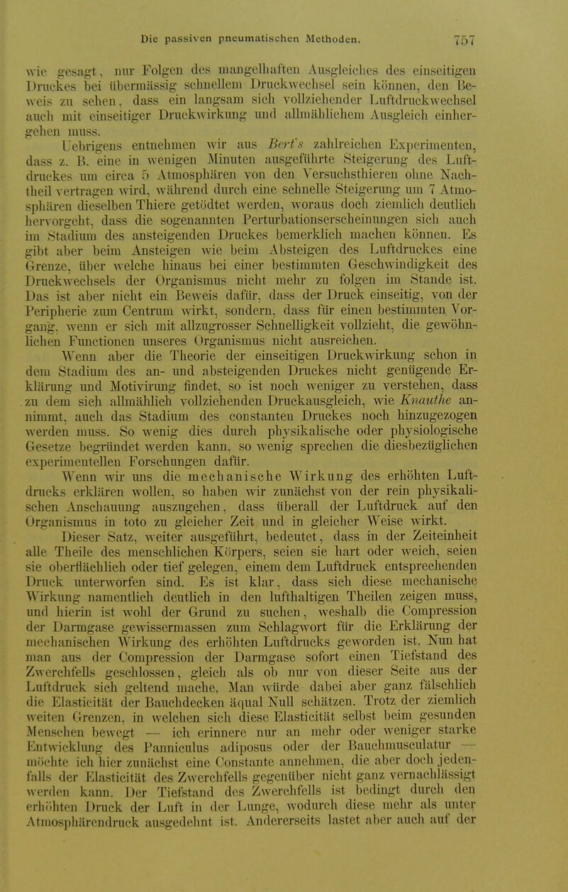 wie g-esag-t, nur Folgen des uiangelLaften Ausgleiclics des einseitigen Druckes bei iibermassig schnellein Druckwechsel sein k(5nnen, den Be- weis zii sehen, dass ein langsam sich vollzieliender Luftdnickwechsel auch mit einseitiger DruckAvirkimg und allmabliehem Ausgleicb einher- geben muss. Uebrigens entnebmen Avir aus Berfs zaldreicben Experimenten, dass z. B. eine in wenigen Minuten aiisgefiibrte Steigerung des Luft- di'uckes urn circa 5 Atmospharen von den Versiichstbieren ohne Nach- tbeil vertragen Avii'd, wahrend durcb eine scbnelle Steigerung um 7 Atmo- spbilren dieselben Thiere getodtet werden, Avoraus docb ziemHcb deutlicb bervorgebt, dass die sogenannten Perturlbationserscbeinungen sicb auch im Stadium des ansteigenden Druckes bemerklicb macben konnen. Es gibt aber beim Ansteigen Avie beim Absteigen des Luftdruckes eine Grenze, iiber AA-elcbe binaus bei einer bestimmten GescbAAdndigkeit des DruckAveclisels der Organismus nicbt mehr zu folgen im Stande ist. Das ist aber nicbt ein BcAveis dafiir, dass der Druck einseitig, von der Peripherie zum Centrum Avirkt, sondern, dass fiir einen bestimmten Vor- gan'g, Avenn er sich mit allzugrosser Scbnelligkeit voUziebt, die gCAVobn- lichen Functionen unseres Organismus nicht ausreicben. Wenn aber die Theorie der einseitigen DruckA^drkung schon in dem Stadium des an- und absteigenden Druckes nicbt geniigende Er- klarung und Motivirung findet, so ist noch Aveniger zu verstehen, dass . zu dem sich allmahlich vollziehenden Druckausgleich, Avie Knauthe an- nimmt, auch das Stadium des constanten Druckes noch binzugezogen Averden muss. So wenig dies durcb physikalische oder physiologische Gesetze begriindet Averden kann, so Avenig sprechen die diesbeztigbcben experimentellen Forschungen dafiir. Wenn Avir uns die mecbanische Wirkung des erhohten Luft- dmcks erklaren Avollen, so haben Avir zunacbst von der rein physikali- schen Anschauung auszugehen, dass iiberall der Luftdruck auf den Organismus in toto zu gleicber Zeit und in gleicher Weise Avirkt. Dieser Satz, Aveiter ausgefuhrt, bedeutet, dass in der Zeiteinheit alle Theile des menschliehen Korpers, seien sie hart oder Aveich, seien sie oberflachlich oder tief gelegen, einem dem Luftdruck entsprechenden Druck unterAA^orfen sind. Es ist klar, dass sich diese mecbanische Wirkung namentlich deutlich in den lufthaltigen Theilen zeigen muss, und hierin ist aa^oU der Grund zu suchen, Avesbalb die Compression der Daimgase gCAvissermassen zum SchlagAvort fiir die Erklanmg der mecbanischen Wirkung des erhohten Luftdrucks gCAvorden ist. Nun hat man aus der Compression der Darmgase sofort einen Tiefstand des ZAverchfells geschlossen, gleicb als ob nur von dieser Seite aus der Luftdruck sicb geltend mache, Man Aviirde dabei aber ganz falschlicb die Elasticitat der Bauchdecken aqual Null schatzen. Trotz der ziemlich Aveiten Grenzen, in Avelchen sich diese Elasticitat selbst beini gesunden Menschen bcAvegt — ich erinnere nur an mehr oder Aveniger starke EntAvicklung des Panniculus adiposus oder der Baucbmusculatiir — mcjchte ich bier zunilchst eine Constante annehmen, die aber docb jeden- falls der Elasticitat des Zwerchfells gegentiber nicbt ganz vernachlassigt Averden kann. Der Tiefstand des ZAvercbfells ist bedingt durcb den erlii'.bten Druck der Luft in der Lunge, Avodurch diese mehr als unter Atmospbarendruck ausgedebnt ist. Andererseits lastet aber auch auf der