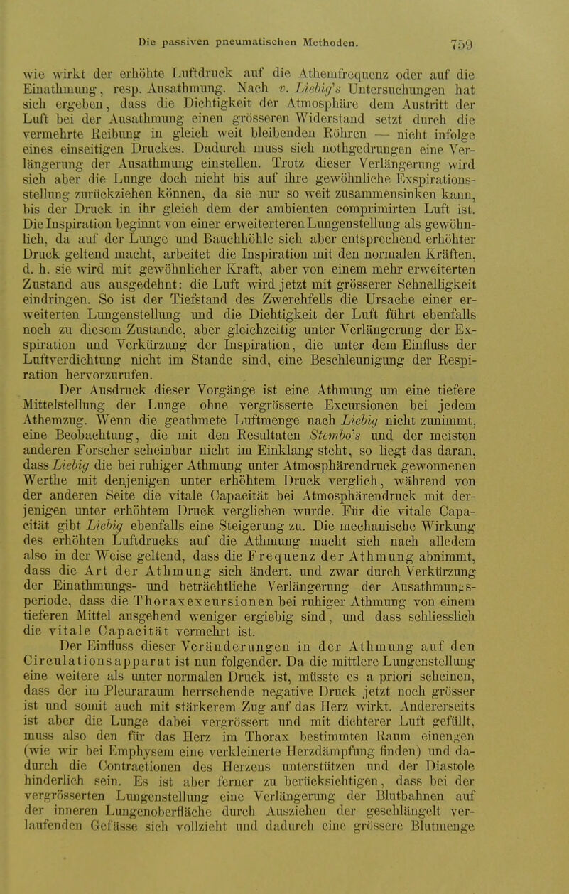 wie wirkt der erhohte Luftdiuck auf die Athemfreqiienz oder auf die Einathmung, resp. Ausathnmng. Nach v. Liehiy's Untersiichiingen hat sich ergeben, dass die Dichtigkeit der Atraosphiire dem Austritt der Luft bei der Ausathmung einen grosseren Widerstand setzt durch die vermehrte Reibung in gleich weit bleibenden Rohren — nielit infolgc eines einseitigen l3ruckes. Dadiirch muss sich nothgedrungen eine Ver- langerung der Ausathmiing einstellen. Trotz dieser Verlangerung wird sich aber die Lunge doch nicht bis auf ihre gewohnliche Exspirations- steUung ziu-iiekziehen kbnnen, da sie nur so weit zusammensinken kann, bis der Druck in ihr gleich dem der ambienten comprimirten Luft ist. Die Inspiration beginnt von einer erweiterteren Lungenstellung als gewohn- lich, da auf der Lunge und Bauchhohle sich aber entsprechend erhohter Druck geltend macht, arbeitet die Inspiration mit den normalen Kraften, d. h. sie wird mit gewohnlicher Kraft, aber von einem mehr erweiterten Zustand aus ausgedehnt: die Luft wird jetzt mit grosserer Schnelligkeit eindringen. So ist der Tiefstand des Zwerchfells die Ursache einer er- weiterten Lungenstellung und die Dichtigkeit der Luft ftihrt ebenfalls noch zu diesem Zustande, aber gleichzeitig unter Verlangerung der Ex- spiration und Verkiirzung der Inspiration, die unter dem Einfluss der Luftverdichtung nicht im Stande sind, eine Beschleunigung der Respi- ration hervorzurufen. Der Ausdruck dieser Vorgange ist eine Athmung mn eine tiefere Mittelstellung der Lunge ohne vergrdsserte Excursionen bei jedem Athemzug. Wenn die geathmete Luftmenge nach Liebig nicht zunimmt, eine Beobachtung, die mit den Resultaten Stembo''s und der meisten anderen Forscher scheinbar nicht im Einklang steht, so liegt das daran, dass Liebig die bei ruhiger Athmung unter Atmospharendruck gewonnenen Werthe mit denjenigen unter erhohtem Druck verglich, wahrend von der anderen Seite die vitale Capacitat bei Atmospharendruck mit der- jenigen unter erhohtem Druck verglichen wurde. Ftir die vitale Capa- citat gibt Liebig ebenfalls eine Steigerung zu. Die mechanische Wirkung des erhohten Luftdrucks auf die Athmung macht sich nach alledem also in der Weise geltend, dass die Frequenz der Athmung abnimmt, dass die Art der Athmung sich andert, und zwar durch Verkiirzung der Einathmungs- und betrachtliche Verlangerung der Ausathmung s- periode, dass die Thoraxexcursionen bei ruhiger Athmung von einem tieferen Mittel ausgehend weniger ergiebig sind, und dass schliesslich die vitale Capacitat vermehrt ist. Der Einfluss dieser Veranderungen in der Athmung auf den Circulationsapparat ist nun folgender. Da die mittlere Lungenstellmig eine weitere als unter normalen Druck ist, miisste es a priori scheinen, dass der im Pleuraraum herrschende negative Druck jetzt noch grosser ist und somit auch mit starkerem Zug auf das Herz wirkt. Andererseits ist aber die Lunge dabei veriixossert und mit dichterer Luft gefiillt, muss also den fiir das Herz im Thorax bestimmten Raum einengen (wie wir bei Emphysem eine verkleinerte Herzdampfimg finden) und da- dnrch die Contractionen des Herzeus unterstiitzen und der Diastole hinderlich sein. Es ist aber ferner zu beriicksichtigen, dass bei der vergrosserten Lungenstellung eine Verlangerung der Blutbahnen auf der inneren Lungenoberflache durch Ausziehen der geschliingelt ver- laufenden Gefiisse sich vollzicht und dadureh eino griissere Blutmenge