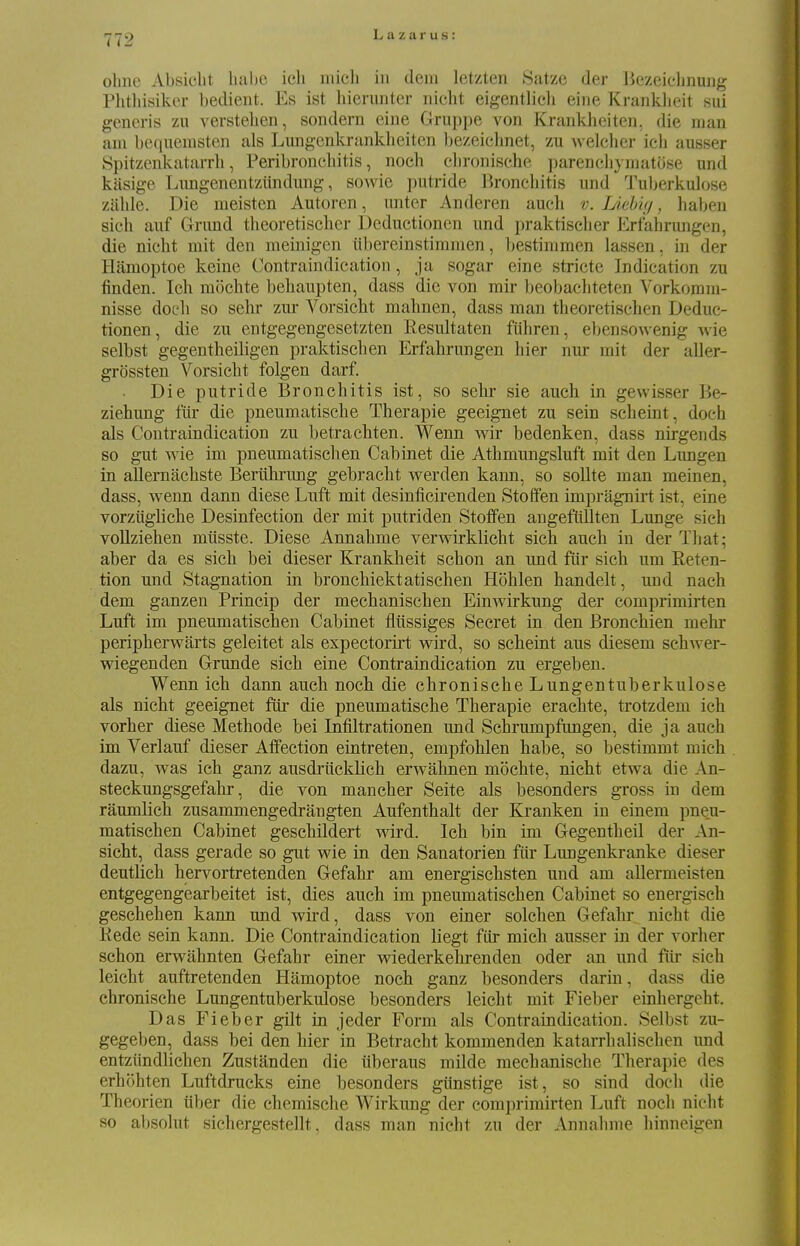 olme Absiclit liabe ich micli in dem letzten Satze der Bezeielmung Phtliisiker bedient. Es ist hieriinter nicht eigentlich eine Kranklieit sui generis zu verstelien, sondern eine Gruppe von Krankheiten, die man am bequemsten als Lungenkrankheiten bezeichnet, zu welcher icli ausser Spitzenkatarrh, Peribronchitis, noch clironische parencliymatose und kasige Limgenentziindimg, sowie putride Bronchitis und Tuljerkulose zahle. Die meisten Autoren, unter Anderen auch v. I/lebig, haben sich auf Grund theoretischer Deductionen und praktiselier Erfahrungen, die nicht mit den meinigen iibereinstiramen, bestinimen lassen, in der Hamoptoe keine Contraindication , ja sogar eine stricte Indication zu finden. Ich mochte behaupten, dass die von mir l)eobacliteten Vorkomm- nisse doch so sehr zur Vorsicht mahnen, dass man theoretischen Deduc- tionen, die zu entgegengesetzten Resultaten ftihren, eljensowenig wie selbst gegentheiligen praktischen Erfahrungen bier nur rait der aller- grossten Vorsicht folgen darf. Die putride Bronchitis ist, so sehr sie auch in gevvisser Be- ziehung ftir die pneumatische Therapie geeignet zu sein scheint, doch als Contraindication zu betrachten. Wenn wir bedenken, dass nirgends so gut wie im pneumatischen Cabinet die Athmungsluft mit den Lungen in allernachste Bervihrmig gebracht werden kann, so soUte man meinen, dass, wenn dann diese Luft mit desinficirenden Stoffen impragnirt ist, eine vorziigliche Desinfection der mit putriden Stoffen angefltUten Lunge sich vollziehen mtisste. Diese Annahme verwirklicht sich auch in der Tliat; aber da es sich bei dieser Krankheit schon an und fur sich um Reten- tion und Stagnation in bronchiektatischen Hohlen handelt, und nach dem ganzen Princip der mechanischen Einwirkung der comprimirten Luft im pneumatischen Cabinet fliissiges Secret in den Bronchien mehr peripherwarts geleitet als expectorirt wird, so scheint aus diesem schwer- wiegenden Grunde sich eine Contraindication zu ergeben. Wenn ich dann auch noch die chronische Lungentuberkulose als nicht geeignet fiir die pneumatische Therapie erachte, trotzdem ich vorher diese Methode bei Infiltrationen und Schrumpfungen, die ja auch im Verlauf dieser Affection eintreten, empfohlen habe, so bestimmt mich dazu, was ich ganz ausdrticklich erwahnen mochte, nicht etwa die An- steckungsgefahr, die von mancher Seite als besonders gross in dem raumlich zusammengedrangten Aufenthalt der Kranken in einem pneu- matischen Cabinet geschildert wird. Ich bin im Gegentheil der An- sicht, dass gerade so gut wie in den Sanatorien fiir Lungenkranke dieser deutlich hervortretenden Gefahr am energischsten und am allermeisten entgegengearbeitet ist, dies auch im pneumatischen Cabinet so energisch geschehen kann und wird, dass von einer solchen Gefahr nicht die Kede sein kann. Die Contraindication liegt fiir mich ausser in der vorher schon erwahnten Gefahr einer wiederkehrenden oder an und fiir sich leicht auftretenden Hamoptoe noch ganz besonders darin, dass die chronische Lungentuberkulose besonders leicht mit Fieber einhergeht. Das Fieber gilt in jeder Form als Contraindication. Selbst zu- gegeben, dass bei den hier in Betracht kommenden katarrhalischen imd entziindlichen Zustanden die iiberaus milde mechanische Therapie des erhohten Luftdrucks eine besonders gtinstige ist, so sind doch die Theorien iiber die chemische Wirkung der comprimirten Luft nocli nicht so absolut sichergestellt, dass man nicht zu der Annahme hinneigen