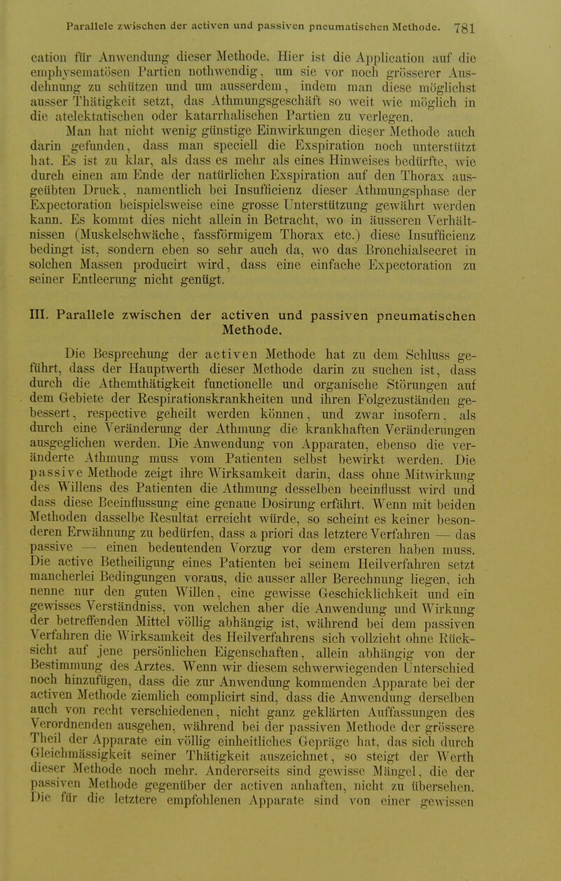 Parallele zwischen der activen und passiven pneumatischen Methode. 731 cation ftir Anwendung dieser Metliode. Hier ist die Ai)plication auf die emphysematosen Partien nothwendig, um sie vor noch grosserer Aiis- dehniuig zu schtitzen und um ausserdem, indcra man diese moglichst ausser Thatigkeit setzt, das Athmungsgeschaft so weit wie moglieh in die atelektatischen oder katarrhalischen Partien zu verlegen. Man hat nicht wenig giinstige Einwirkungen dieser Methode auch darin gefunden, dass man speciell die Exspiration noch unterstiitzt hat. Es ist zu klar, als dass es mehr als eines Hinweises bediirfte, wie durch einen am Ende der nattirlichen Exspiration auf den Thorax aus- geiibten Druck, namentHch bei Insufficienz dieser Athraungsphase der Expectoration beispielsweise eine grosse Unterstiitzung gewahrt werden kann. Es kommt dies nicht allein in Betracht, wo in ausscren Verhalt- nissen (Muskelschwache, fassfdrmigem Thorax etc.) diese Insufficienz bedingt ist, sondera eben so sehr auch da, wo das Bronchialsecret in solchen Massen producirt wird, dass eine einfache Expectoration zu seiner Entleerung nicht gentigt. ni. Parallele zwischen der activen und passiven pneumatischen Methode. Die Besprechung der activen Methode hat zu dem Schluss ge- fiihrt, dass der Hauptwerth dieser Methode darin zu suchen ist, dass durch die Athemthatigkeit functionelle und organische Storungen auf dem Gebiete der Respirationskrankheiten und ihren Folgezustanden ge- bessert, respective geheilt werden konnen, und zwar insofern, als durch eine Veranderung der Athmung die krankhaften Veranderungen ausgeglichen werden. Die Anwendung von Apparaten, ebenso die ver- anderte Athmung muss vom Patienten selbst bewirkt werden. Die passive Methode zeigt ihre Wirksamkeit darin, dass ohne Mitwirkung des Willens des Patienten die Athmung desselben beeinflusst wird und dass diese Beeinflussung eine genaue Dosirung erfahrt. Wenn mit beiden Methoden dasselbe Resultat erreicht wtlrde, so scheint es keiner beson- deren Erwahnung zu bedlirfen, dass a priori das letztere Verfahren — das passive — einen bedeutenden Vorzug vor dem ersteren haben muss. Die active Betheiligung eines Patienten bei seinem Heilverfahren setzt mancherlei Bedingungen voraus, die ausser aller Berechnung liegen, ich nenne nur den guten Willen, eine gewisse Geschicklichkeit und ein gewisses Verstandniss, von welchen aber die Anwendung und Wirkung der betreflfenden Mittel voUig abhangig ist, wahrend bei dem passiven Verfahren die Wirksamkeit des Heilverfahrens sich vollzieht ohne Riiek- sicht auf jene personlichen Eigenschaften, allein abhangig von der Bestimmung des Arztes. Wenn wir diesem schwerwiegenden Unterschied noch hinzufugen, dass die zur Anwendung kommenden Apparate bei der activen Methode ziemlich complicirt sind, dass die Anwendung derselben auch von recht verschiedenen, nicht ganz geklarten Auffassungen des Verordnenden ausgehen, wahrend bei der passiven Methode der grossere Theil der Apparate ein voUig einheitliches Gepriige hat, das sich durch Gleichmassigkeit seiner Thatigkeit auszeichnet, so steigt der AVerth dieser Methode noch mehr. Andererseits sind gewisse Mangel, die der passiven Methode gegeniiber der activen anhaften, nicht zu ubersehcn. Die ftir die letztere empfohlenen Apparate sind von einer gewissen