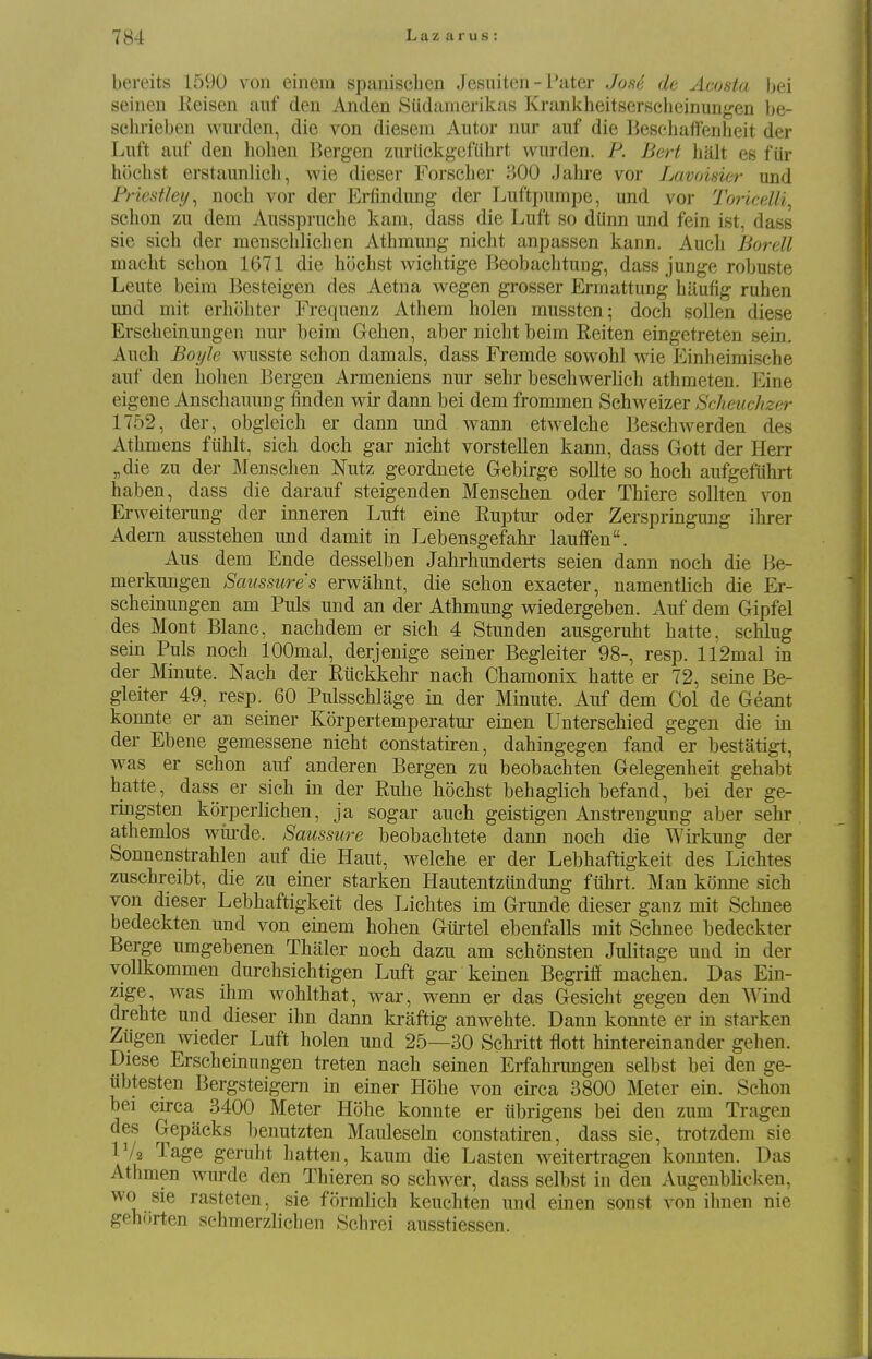 bereits 1590 von einem spanischen Jesuiten - Pater Joai de Acosta bei seinen Keisen aiif den An den Siidamerikas KrankheitBerselieinungen be- selu-ieben warden, die von diesem Autor nur auf die Beschaffenheit der Luft auf den liolien l^ergen ziu-Hckgcfiihrt vvurden. P. Bert halt es fiir hochst erstaunlich, wie dieser Forscher 300 Jahre vor Lavoisier iind Priestley^ noch vor der Erfindung der Luftpnmpe, und vor Toricelli^ sehon zu dem Ansspruche kam, dass die Luft so diinn und fein ist, dass sie sich der menschlichen Athmung nicht anpassen kann. Aucli Borell macht schon 1671 die hochst wichtige Beobaehtung, dass junge robuste Leute beim Besteigen des Aetna v^^egen grosser Ermattung haufig ruhen und mit erhohter Frequenz Athem holen mussten; doch soUen diese Erscheinungen nur beim Gehen, aber nicht beim Reiten eingetreten sein. Auch Boyle wusste schon damals, dass Fremde sowohl wie Einheimische auf den holien Bergen Armeniens nur sehr beschwerlich athmeten. Eine eigene Ansehauung finden wir dann bei dem frommen Schweizer Scheuc/izer 1752, der, obgleich er dann und wann etwelche Beschwerden des Athmens fiihlt, sieli doch gar nicht vorstellen kann, dass Gott der Herr „die zu der Jlenschen Nutz geordnete Gebirge sollte so hoch aufgefiihrt haben, dass die darauf steigenden Menschen oder Thiere sollten von Erweiterung der inneren Luft eine Ruptur oder Zerspringung ihrer Adem ausstehen und damit in Lebensgefalir lauffen. Aus dem Ende desselben Jahrhunderts seien dann noch die Be- merkungen Saussure's erwahnt, die schon exacter, namentlich die Er- scheinungen am Puis und an der Athmung vnedergeben. Auf dem Gipfel des Mont Blanc, nachdem er sich 4 Stunden ausgeruht hatte, schlug sein Puis noch lOOmal, derjenige seiner Begleiter 98-, resp. 112mal in der Minute. Nach der Rttckkehr nach Chamonix liatte er 72, seine Be- gleiter 49, resp. 60 Pulsschlage in der Minute. Auf dem Col de Geant konnte er an seiner Korpertemperatur einen Unterscbied gegen die in der Ebene gemessene nicht constatiren, dahingegen fand er bestatigt, was er schon auf anderen Bergen zu beobachten Gelegenheit gehabt hatte, dass er sich in der Ruhe hochst behaglich befand, bei der ge- ringsten korperlichen, ja sogar auch geistigen Anstrengung aber sehr athemlos wiu'de. Saussure beobachtete dann noch die Wii-kung der Sonnenstrahlen auf die Haut, welche er der Lebhaftigkeit des Lichtes zuschreibt, die zu einer starken Hautentziindung ftihrt. Man konne sich von dieser Lebhaftigkeit des Lichtes im Grande dieser ganz mit Schnee bedeckten und von einem hohen Giirtel ebenfalls mit Schnee bedeckter Berge umgebenen Thaler noch dazu am schonsten Julitage und in der vollkommen durchsichtigen Luft gar keinen Begrifi machen. Das Ein- zige, was ihm wohlthat, war, wenn er das Gesicht gegen den Wind drehte und dieser ihn dann kraftig anwehte. Dann konnte er in starken Ziigen wieder Luft holen und 25—30 Schritt flott hintereinander gehen. Diese Erscheinungen treten nach seinen Erfahrungen selbst bei den ge- iibtesten Bergsteigem in einer Plohe von circa 3800 Meter ein. Schon bei circa 3400 Meter Hohe konnte er iibrigens bei den zum Tragen des Gepacks benutzten Mauleseln constatiren, dass sie, trotzdem sie IV2 Tage geruht hatten, kaum die Lasten weitertragen konnten. Das Athmen wurde den Thieren so schwer, dass selbst in den Augenblieken, wo sie rasteten, sie formlich keuchten und einen sonst von ihnen nie gehfirten sehmerzlichen Schrci ausstiessen.