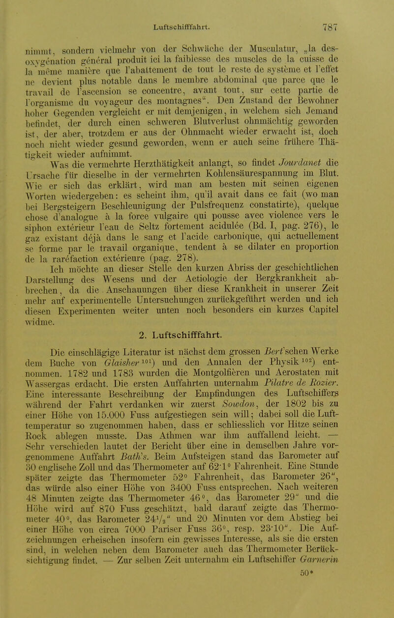 ninimt, sondern vielmehr von der Schwaclie der Musculatiu-, „la des- oxvo'enation general produit ici la faibiesse des muscles de la cuisse de la 'meme maniere que rabaltement de tout le reste de systerae et reflet ne devient plus notable dans le membre abdominal que parce que le travail de I'ascension se concentre, avant tout, sm- cette partie de l oro-anisme du voyageur des montagnes. Den Zustand der Bewohner holier Gegenden vergieicht er mit demjenigen, in welchem sich Jemand betindet, der durch einen scliweren Blutverlust ohnmachtig geworden ist. der'aber, trotzdem er aus der Ohnmacbt wieder erwacht ist, doch noch nicht wieder gesund geworden, wenn er auch seine friihere Tha- tigkeit wieder aufnimmt. Was die vermehrte Herzthatigkeit anlangt, so findet Jourdanet die Ursache fiir dieselbe in der vermehrten Kohlensaurespannung im Blut. Wie er sich das erkliirt, wird man am besten mit seinen eigenen Worten wiedergeben: es scheint ihm, quil avait dans ce fait (wo man bei Bergsteigern Beschleunigung der Pulsfrequenz constatirte), quelque chose d'analogue a la force vulgaire qui pousse avec violence vers le siphon exteriem- Feau de Seltz fortement acidulee (Bd. I, pag. 276), le gaz existant deja dans le sang et I'acide carbonique, qui actuellement se forme par le travail organique, tendent a se dilater en proportion de la rarefaction exteriem-e (pag. 278). Ich mochte an dieser Stelle den kurzen Abriss der geschichtlichen Darstellung des Wesens und der Aetiologie der Bergkrankheit ab- brechen, da die Anschauungen iiber diese Krankheit in unserer Zeit mehr auf experimentelle Untersuchungen zuruckgefuhrt werden und ich diesen Experimenten weiter unten noch besonders ein kurzes Capitel widme. 2. LuftschifPfahrt. Die einschlagige Literatur ist nachst dem grossen Berfschen Werke dem Buche von Glaisher ^^^) und den Annalen der Physik 2) ent- nommen. 1782 und 1783 wurden die Montgolfieren und Aerostaten mit Wassergas erdacht. Die ersten Auffahrten unternahm Pilatre de Rozier. Eine interessante Beschreibung der Enipfindungen des Luftschiffers wiihrend der Fahrt verdanken wir zuerst Sowdon^ der 1802 bis zu einer Hohe von 15.000 Fuss aufgestiegen sein will; dabei soil dieLuft- temperatur so zugenommen haben, dass er schliesslich vor Hitze seinen Rock ablegen musste. Das Athmen war ihm auffallend leicht. — Sehr verschieden lautet der Bericht ilber eine in demselben Jahre vor- genonimene Auffahrt Bath's. Beim Aufsteigen stand das Barometer auf 30 englische Zoll und das Thermometer auf 62-1» Fahrenheit. Eine Stunde spater zeigte das Thermometer 52 Fahrenheit, das Barometer 26, das wtirde also einer Hohe von 3400 Fuss entsprechen. Nach weiteren 48 Minuten zeigte das Thermometer 46, das Barometer 29 und die Hohe wird auf 870 Fuss geschatzt, bald darauf zeigte das Thermo- meter 40, das Barometer 24V2 und 20 Minuten vor dem Abstieg bei einer Hohe von circa 7000 Pariser Fuss 36, resp. 23-10. Die Auf- zeichnungen erheischen insofern ein gewisses Interesse, als sie die ersten sind, in welchen neben dem Barometer auch das Thermometer Beruck- sichtigung findet. — Zur selben Zeit unternahm ein Luftschiffer Garnerin 50*