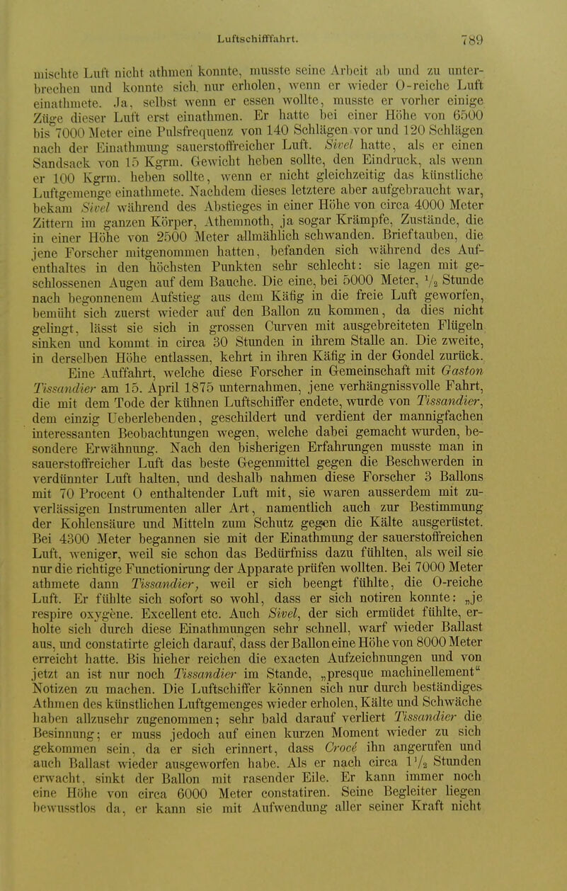 mischte Luft nicht athmeni konnte, musste seine Arbeit ab und zu unter- brechen und konnte sicli. niir erholen, wenn er wieder 0-reiche Luft einathniete. ,Ia, selbst wenn er essen woUte, musste er vorher einige Ziige dieser Luft erst einathmen. Er hatte bei einer Hohe von 6500 bis'^TOOO Meter eine Pnlsfrequenz von 140 Schlagen vor und 120 Schlagen nach der Einathmung sauerstoffreicher Luft. Sivel hatte, als er einen Sandsack von 15 Kgrm. Gewicht heben sollte, den Eindruck, als wenn er 100 Kgrm. heben sollte, wenn er nicht gleichzeitig das kiinstliche Luftgemenge einathmete. Nachdem dieses letztere aber aufgebraucht war, bekam Sivel wahrend des Abstieges in einer H()he von circa 4000 Meter Zittern im ganzen Korper, Athemnoth, ja sogar Krampfe, Zustande, die in einer Hohe von 2500 Meter allmahlich schwanden. Brieftauben, die iene Forscher mitgenommen hatten, befanden sich wahrend des Auf- enthaltes in den hochsten Punkten sehr schlecht: sie lagen mit ge- schlossenen Augen auf dem Bauche. Die eine, bei 5000 Meter, 1/2 Stunde nach begonnenem Aufstieg aus dem Kafig in die freie Luft geworfen, bemiiht sich zuerst wieder auf den Ballon zu kommen, da dies nicht gelingt, lasst sie sich in grossen Curven mit ausgebreiteten Fltigehi sinken und kommt in circa 30 Stunden in ihrem Stalle an. Die zweite, in derselben Hohe entlassen, kehrt in ihren Kafig in der Gondel zuriick. Eine Auffahrt, welche diese Forscher in Gemeinschaft mit Gaston TissancUer am 15. April 1875 unternahmen, jene verhangnissvolle Fahrt, die mit dem Tode der kiihnen Luftschiflfer endete, wurde von Tissandier, dem einzig Ueberlebenden, geschildert und verdient der mannigfachen interessanten Beobachtungen wegen, welche dabei gemacht wurden, be- sondere Erwahnuug. Nach den bisherigen Erfahrungen musste man in sauerstoffreicher Luft das beste Gegenmittel gegen die Beschwerden in verdiiniiter Luft halten, und deshalb nahmen diese Forscher 3 Ballons mit 70 Procent 0 enthaltender Luft mit, sie waren ausserdem mit zu- verlassigen Instrmnenten aller Art, namentlich auch zur Bestimmuug der Kohlensaure und Mitteln zum Schutz geg^n die Kalte ausgeriistet. Bei 4300 Meter begannen sie mit der Einathmung der sauerstofireichen Luft, weniger, well sie schon das Bediirfniss dazu fiihlten, als well sie nur die richtige Functionu-ung der Apparate priifen wollten. Bei 7000 Meter athmete dann Tissandier, well er sich beengt fiihlte, die 0-reiche Luft. Er ftlhlte sich sofort so wohl, dass er sich notiren konnte: „je respire oxygene. Excellent etc. Auch Sivel^ der sich ermiidet fiihlte, er- holte sich durch diese Einathmungen sehr schneU, warf wieder Ballast aus, und constatirte gleich darauf, dass der BaUon eine Hohe von 8000 Meter erreicht hatte. Bis hieher reichen die exacten Aufzeichnungen und von jetzt an ist nur noch Tissandier im Stande, „presque machinellement Notizen zu machen. Die Luftschiffer konnen sich nur durch bestandiges Athmen des kiinstlichen Luftgemenges wieder erholen, Kalte und Schwache haben allzusehr zugenommen; sehr bald darauf verliert Tissandier die Besinnung; er muss jedoch auf einen kurzen Moment wieder zu sich gekommen sein, da er sich erinnert, dass Croc6 ihn angerufen und auch Ballast wieder ausgeworfen habe. Als er nach circa IV2 Stunden erwacht, sinkt der Ballon mit rasender File. Er kann immer noch eine Hohe von circa 6000 Meter constatiren. Seine Begleiter liegen bewusstlos da, er kann sie mit Aufwendung aller seiner Kraft nicht