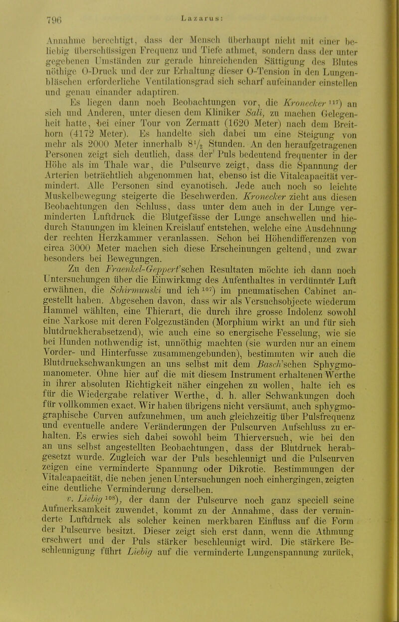 Aiinahme bercelitigt, dass der Meiisch tlberhaupt niclil mit einer he- liebig- ilbersehiissig-en Frequenz und Tiefe athmet, sondern dass der unter gcgeisenen Uinstanden zAir gerade hinrcichcjiden Sattigung des Blutes nothigo 0-Druck und der zur Erlialtuiig dieser O-'J'ension in den Lungen- blasehen crforderliehc ^'elltilationsgrad sich scharf aufeinander einstellen nnd genau einander adaptiren. Es liegen dann noch Beobachtungen vor, die Kronecker ^^'') an .sich nnd Anderen, nnter diesen dem Kliniker Sali, zu machen Gelegen- heit liatte, t)ei einer Tour von Zcrmatt (1620 Meter) nach deni Breit- horn (4172 Meter). Es handelte sich dabei um eine Steigung von mehr als 2000 Meter innerhalb 8V2 Stunden. An den heraufgetragenen Personen zeigt sicli deutlich, dass der' Puis bedeutend frequenter in der Hohe als im Thale war, die Pulscurve zeigt, dass die Spannung der Arterien betrachtlich abgenommen hat, ebenso ist die Vitalcapacitat ver- mindert. Alle Personen sind cyanotisch. Jede auch noch so leichte Muskelbewegung steigerte die Beschwerden. Kronecker zieht aus diesen Beobachtungen den Schluss, dass unter dem auch in der Lunge ver- minderten Luftdruck die Blutgefasse der Lunge anschwellen und hie-- dm-ch Stauungen im kleinen Kreislauf entstehen, welche eine Ausdehnung der rechten Herzkammer veranlassen. Schon bei Hohendifferenzen von circa 3000 Meter machen sich diese Erscheinungen geltend, imd zwar besonders bei Bev^egungen. Zu den Ftrienkel-Gepperfschen Resultaten mochte ich dann noch Untersuchungen iiber die Einwirkung des Aufenthaltes in verdtinnter Luft erwahnen, die Schirmunski und ich ^) im pneumatischen Cabinet an- gestellt haben. Abgesehen davon, dass wir als Versuchsobjecte wiederum Hammel wahlten, eine Thierart, die durch ihre gTOsse Indolenz sowohl eine Narkose mit deren Folgezustanden (Morphium wirkt an und fur sich blutdruckherabsetzend), Avie auch eine so energische Fesselung, wie sie bei Hunden nothwendig ist, unnothig machten (sie wurden nur an einem Vorder- und Hinterfusse zusammengebunden), bestimmten wir auch die Blutdruckschwankungen an uns selbst mit dem BascJischen Sphygmo- manometer. Ohne hier auf die mit diesem Instrument erhaltenen Werthe in ihrer absoluten Richtigkeit naher eingehen zu woUen, halte ich es fill' die Wiedergabe relativer Werthe, d. h. aller Schwankimgen doch fiir vollkommen exact. Wir haben iibrigens nicht versaumt, auch sphygmo- graphische Curven aufzunehmen, um auch gleichzeitig iiber Pulsfrequenz und eventuelle andere Veranderungen der Pulscurven Anfschluss zu er- halten. Es erwies sich dabei sowohl beim Thierversuch, wie bei den an uns selbst angestellten Beobachtungen, dass der Blutdruck herab- gesetzt wurde. Zugleich war der Puis beschleunigt. mid die Pulscurven zeigen eine verminderte Spannung oder Dikrotie. Bestimmungen der Vitalcapacitat, die neben jenen Untersuchungen noch einhergingen, zeigten eine deutliche Verminderung derselben. V. LieUg los)^ (jgj. (j^nn der Pulscurve noch ganz speciell seine Aufmerksamkeit zuwendet, kommt zu der Annahme, dass der vermin- derte Luftdruck als solcher keinen merkbaren Einfluss auf die Form der Pulscurve besitzt. Dieser zeigt sich erst dann, wenn die Athmung erschwert und der Puis starker beschleunigt \nrd. Die stiirkere Be- schleunigung fiihrt Liehig auf die verminderte Lungenspannung zuriick,