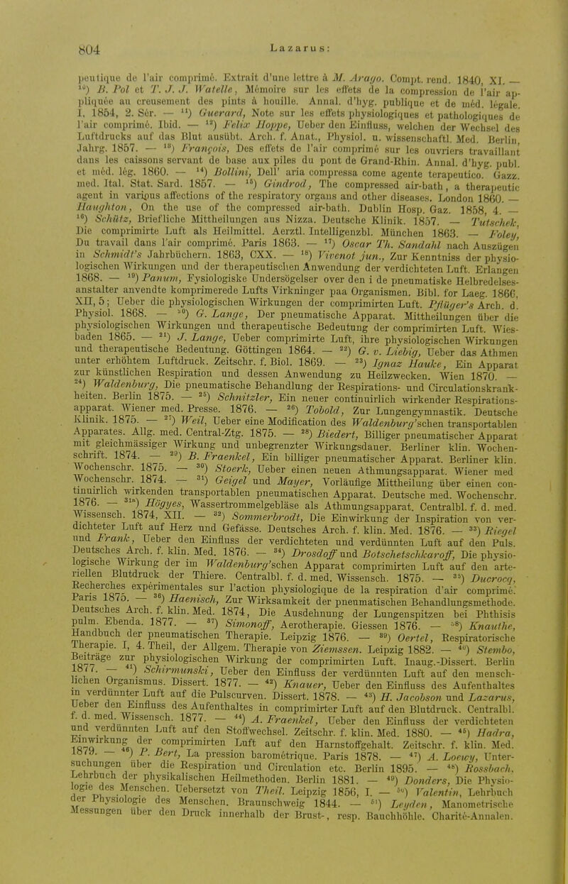 Ijeulique de I'air compriiui. Extrait d'une lettre M. Arayo. Coinpt. rend 1840 XI B. Pol et T. J. J. Watelle, Memoir e sur les effets de la compression de I'air ap- pliqnee an creusement des pints k houille. Annal. d'hj'g. publique et de uifed. legale I, 1854, 2. Ser. — Guerard, Note sur les efiets pliysiologiques et patliologiques de I'air eomprime. Ibid. — Felix Ilopjje, Ueber den Einlluss, welcheu der Wecbsel des Luf'tdrucks uuf das Bint auslibt. Arcb. f. Anat., Pbysiol. u. wissenscbaftl. Med. Berlin Jabrg. 1857. — Fratigois, Des efl^ts de I'air comprirae sur les ouvriers ti-availlant dans les caissons servant de base aux piles du pont de Graud-Rbin. Annal. d'byg. publ et med. leg. 1860. — ) Bollini, Dell' aria conipressa come agente terapeutico. Gazz^ med. Ital. Stat. Sard. 1857. — Gindrod, Tbe compressed air-batb, a therapeutic ageut in varipus affections of tbe respiratory organs and other diseases. London 1860. UaiKjhton, On tbe use of the compressed air-batb. Dublin Hosp. Gaz. 1858 4. '*) Schiltz, Brieflicbe Mittbeilungen aus Nizza. Deutsche Klinik. 1857. — Tulschek Die comprimirte Luft als Heilmittel. Aerztl. Intelligenzbl. Miinchen 1863. — Foley, Du travail dans I'air comprime. Paris 1863. — ) Oscar Th. Sandahl nach Ausziigen in Schmidt's Jahrbiichem. 1863, CXX. — Vivenot jun., Zur Kenntniss der physio- logischen Wirkungen und der tberapeutiscben Anwendung der verdichteten Luft. Erlangen 1868. — ^^)Pamn)i, Fysiologiske Undersogelser over den i de pneumatiske Helbredelses- anstalter anvendte komprimerede Lufts Virkninger paa Organismen. Bibl. for Laeg. 1866, Xn, 5; Ueber die pbysiologiscben Wirkungen der comprimii-ten Luft. Fjluyer's Axth. d'. Physiol. 1868. — -°) G. Lange, Der pneumatiscbe Apparat. Mittbeilungen iiber die pbysiologiscben Wirkungen und tberapeutische Bedeutung der comprimirten Luft. Wies- baden 1865. — 2') J. Lange, Ueber comprimirte Luft, ibre pbysiologiscben Wirkungen und tberapeutische Bedeutung. Gottingen 1864. - q_ ^ Liebig, Ueber das Athmen unter erhohtem Luftdruck. Zeitscbr. f. Biol. 1869. — ~^) Ignaz Hauke, Ein Apparat zur kunstlichen Respiration und dessen Anwendung zu Heilzwecken. Wien 1870. — Waldenburg, Die pneumatiscbe Behandlung der Respirations- und Circulationskrank- heiten. Berlin 1875. — ^s) Schnitzler, Ein neuer continuirlich wirkender Respirations- apparat Wiener med. Presse. 1876. — Tohold, Zur Lungengymnastik. Deutsche klinik. 187o. — 2') Weil, Ueber eine Modification des TFa?c?ew6wr^'scben transportablen Apparates. Allg. med. Central-Ztg. 1875. — ^s) Biedert, Billiger pneumatiscber Apparat mit gleichmassiger Wirkung und nnbegi-enzter Wirkungsdauer. Berliner klin. Wochen- schrift. 1874. — b. Fraenhel, Ein billiger pneumatiscber Apparat. Berliner klin. Wocbenschr. 1875. — ^o) stoerk, Ueber einen neuen Atbmungsapparat. Wiener med Wocbenschr. 1874. — Geigel und Mayer, Vorlaufige Mittheilung iiber einen con- tinuirlich wkenden transportablen pneumatischen Apparat. Deutsche med. Wocbenschr. 1876. — Hogyes, Wassertrommelgeblase als Atbmungsapparat. Centralbl. f. d. med Wissensch. 1874, XII. — ^2) Sommerhrodt, Die Einwirkung der Inspiration von ver- dichteter Luft auf Herz und Gefasse. Deutsches Arch. f. klin. Med. 1876. — Bicgel und Frank, Ueber den Einfluss der verdichteten und verdiinnten Luft auf den Puis. Deutsches Arch. f. klin. Med. 1876. - Drosdoff nnd Botschetschkaroff, Die pbvsio- logiscbe Wirkung der im Waldenburg'schen Apparat comprimirten Luft auf den arte- riellen Blutdruck der Thiere. Centralbl. f. d. med. Wissensch. 1875. — Ducrocrj, Rechercbes experimentales sur Taction pbysiologique de la respiration d'air comprime. Pans 1870. — ) Haenisch, Zur Wirksamkelt der pneumatischen Bebandlungsmetbode. Deutsches Arch f. kHn. Med. 1874, Die Ansdebnung der Lungenspitzen bei Phthisis pulm Ebenda. 1877. - Simonoff, Aerotberapie. Giessen 1876. - Knauthe, Handbnch der pneumatischen Therapie. Leipzig 1876. — 9) Oertel, Respii-atorische Iherapie. I, 4. Tbeil, der Allgem. Therapie von Ziemssen. Leipzig 1882. — Sfembo, Beitrage zur pbysiologiscben Wirkung der comprimirten Luft. luaug.-Dissert. Berlin ^■t ^ ^'^f^^^^^'iinski, Ueber den Einfluss der verdiinnten Luft auf den menscb- hchen Organismus. Dissert. 1877. - Knauer, Ueber den Einfluss des Aufentbaltes in verdunnter Luft auf die Pulscurven. Dissert. 1878. - ) H. Jacobson nnd Lazarus, ueber den Einfluss des Aufentbaltes in comprimirter Luft auf den Blutdruck. Centralbl. f. d. med Wissensch. 1877. - A. Fraenkel, Ueber den Einfluss der verdichteten und yerdunnten Luft auf den Stofiwecbsel. Zeitscbr. f. klin. Med. 1880. — «) Hadra, Einwirkung der comprimirten Luft auf den Harnstoffgehalt. Zeitschr. f. klin. Med. 1, ~ ) F-Bert, La pression barom6trique. Paris 1878. — A. Locwy, Unter- suchungen uber die Respiration und Circulation etc. Berlin 1895. — Rossbach. Lehrbuch der physikalischen Heilmetboden. Berlin 1881. - ») Bonders, Die Pbysi..- logie des Menscben. Uebersetzt von Theil. Leipzig 1856, L - Valentin, Lehrbuch oer Physiologic des Menscben. Braunschweig 1844. - Leifden, Manometriscbe Messungen uber den Druck innerhalb der Brust-. resp. Baucbhiihle. Charitc-Annalen.