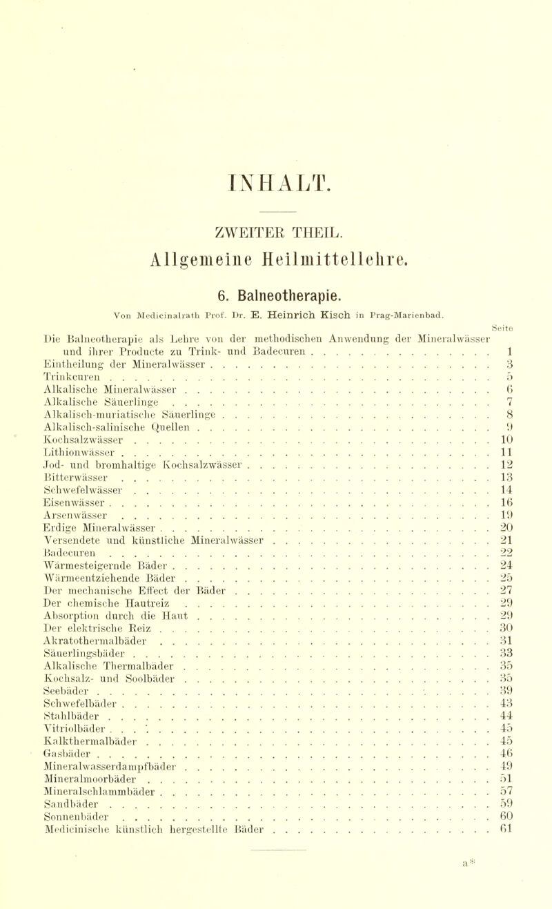 INHALT. ZWEITER THEIL. AUgemeiiie Heilmittellelire. 6. Balneotherapie. Von Medicinahatli Prof. ]lr. E. Heinrich Kisch in Prag-Marienbad. Seite l>ic ISahieotherapiL' als Lehre voii der metliodischen Anwendung der Mineralwiisser und ilirer Produute zu Trink- und Badecuren 1 Eintlieilung der Mineralwasser 3 Triiikcuren 5 Alkalische Mineralwasser 6 Alkalische Sauerlinge 7 Alkaliscli-muriatisclie Sauerlinge 8 Alkalisch-salinisclie Qiiellen 9 Kochsalzwasser 10 Lithionwasser 11 Jod- und bromhaltige Kochsalzwasser 12 Bitterwiisser 13 Sclnvefelwiisser 14 Eisenwasser 16 Arsenwasser 19 Erdige Mineralwasser 20 Versendete und kiinstliche Mineralwasser 21 Badecuren 22 Warmesteigernde Bader 24 Warmeentzieliende Bader 25 Der mechanisclie Effect der Biider 27 Der ehemisclie Hautreiz 29 Absorption durcli die Haut 29 Der elektrisclie Eeiz 30 Akratothermalbader 31 Sauerlingsbiider 33 Alkalische Thermalbader 35 Koclisalz- und Soolbiider 35 Seebiider •. 39 vSchwefelbader 43 iStahlbader 44 Vitriolbader . . . '. 45 Kalkthermalbader 45 Gasbader 46 Mineralwasserdampfbadei- 49 Mineralmoorbader 51 Mineralschlammliader 57 Sandbader 59 Sonnenbador 60 Medicinische kiinstlich hergestellte Bader 61 a*