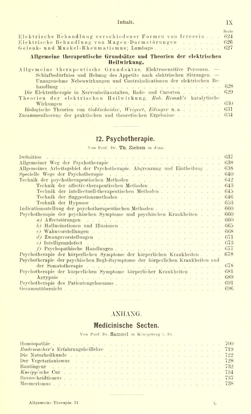 Seite Elektrisclie Beliandlung v e j's c hie cl en er For men von Irreseiii . . . B24 El ektrisc he Be li audi u 11 g- V on M ag e n-Darm s 10 run ge n fi26 Geleuk- und Muskel-Ehenm atismus; Lumbago 627 Allg'eiiieine tlierapeutisclie Grundsatze uiul Theorieii der elektrischeii Heilwirkiing. Allgemeine tlicra pe u t i sche Grundsatze. Elektrosensitive Persouen. — Sehlafbediirfniss und Hebuug des Appetits nach elektrischen Sitzuugen. — Unangenelime Nelieuwirkuugen und Coutraindicationeu der elektrischen Be- liaudh;ng 628 Die Elektrotherapie in Nerveiilieilaustalten, Bade- und Curorteu 629 Theovien der elektrischen Heilwirkung. Ttob. Bemalc's katalytischc Wii-kungen ' . . . (')3U Biologische Theorieu von Goldsclicider, Weiijeft, Ediiiyer u. a 631 Zusammenfassung der praktischen und theoretischen Ergebnisse 634 12. Psychotherapie. Vnn i'rnf. Dr. Th. Ziehen in Jtna. Deliuitiou 637 AUgemeiner AVeg der Psychotherapie 638 Allgemeines Arbeitsgebiet der Psychotherapie. Abgi'enzung und Eintheilung . . . 638 Specielle Wege der Psychotherapie (540 Technik der psychotherapeutischeii Methoden 642 Teclinik der ailectiv-therapeutischen Methoden 643 Technik der intellectuell-therapeutischen Methoden 645 Technik der Suggestionsmethoden 646 Technik der Hypnose 653 Indicationsstellung der psychotherapeutischeii Methoden 660 Psychotherapie der psychischen Symptome und psychisclien Krankheiten .... 660 a) Affectstorungen 660 h) Hallucinationen und Illusiouen 665 c) Wahnvorstellungen 6(58 (J) Zwangsvorstellungen 671 e) Intelligenzdefect 673 f) Psychopathische Handlungen 677 Psychotherapie der korperlichen Symptome der korperlichen ivrankheiten .... 678 Psychotherapie der psychischen Begleitsymjitome der korperlichen Krankheiten und der Somatotherapie (578 Psychotherapie der korperlichen Symptome korperlicher Krankheiten 681 Agrypnie 689 Psychotherapie des Patientengehorsams 691 Gesammtiibersiclit 696 ANHANG. IVIedicinische Secten. Von Piol'. III. Samuel m ICic-shorg i. Pr. Homijopathie 70(.» Rademavlier'a Erfahrungsheillehre 719 Die Naturheilkunde 722 Der Vegetarianismus 728 Bantingcur 732 Kncip/i'sche Cur 734 Baunscheidtismus 737 ]\[e.smeri.smus 738