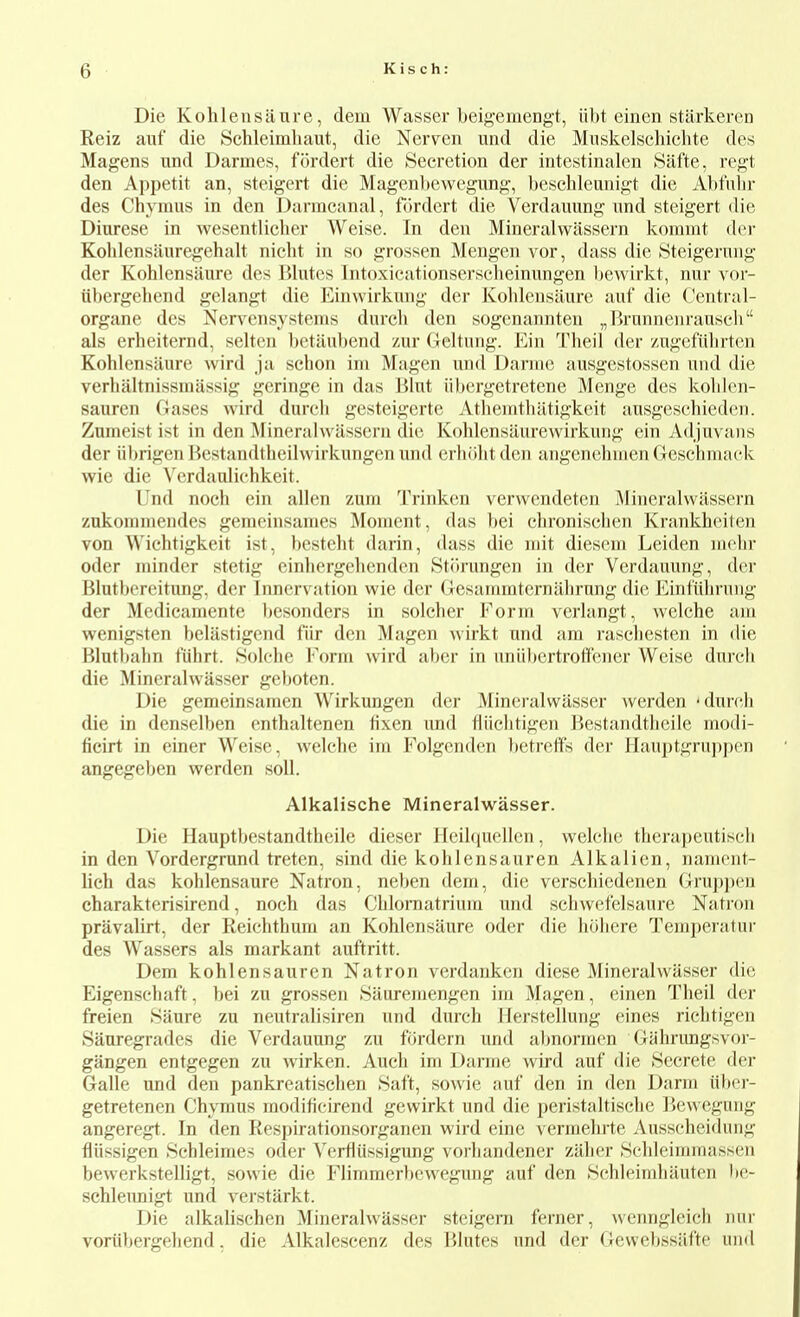 Die Kolileusiiare, dem Wasser beigemengt, iibt einen stiirkeren Reiz auf die Schleimhaut, die Nerven und die Muskelschichte des Magens und Darmes, fordert die Secretion der intestinalen Silfte, regt den Appetit an, steigert die Magenbewegimg, beschleunigt die Abfulir des Chymus in den Darmcanal, fcirdert die Verdauung nnd steigert die Diurese in wesentlicher Weise. In den Mineralwassern koramt der Kohlensiiuregehalt nicbt in so grossen Mengen vor, dass die Stcigernng der Kohlensaiire des Blutes Tntoxicationserscbeiniingen l)evvirkt, nur vor- tibergebend gelangt die Einwirkiing der Koblensliure auf die Central- organe des Nervensystems durch den sogenannten „l}runneiirauscb als erheiternd, selten betiiubend zur Geltung. Ein Theil der zugefubrten Kohlensaure wird ja sebon im Magen und Danne ausgestossen und die verbaltnissmassig geringe in das Blut iibergetretene Menge des koblen- sauren Gases wird durcli gesteigerte Atbenitliiitigkcit ansgcscbiedcn. Zuineist ist in den Mineralwiisscrn die Kolilensiiurewirkung ein Adjuvans der iibrigen Bestandtbeilwirkungen und erluilitderi angenebnienGeschmack wie die Yerdanlichkeit. Und noeh ein alien zum Trinken verwendeten Mineralwassern zukommendes geraeinsanies Moment, das bei cbronisehen Krankheiten von Wiehtigkeit ist, bestebt darin, dass die mit diesem Leiden mobr oder minder stetig einbergelienden Stiirungen in der Verdauung, der Blutbereitung, der Innervation wie der Gesammternabrung die Eintiilirung der Medieamente l)esonders in solcher Form verlangt, welche aiu wenigsten beliistigend fiir den Magen Avirkt und am rascbesten in die Blutltabn t'iihrt. Solche Form wird aber in imiibertrotfener Weise durcli die Mineralwasser geboten. Die gemeinsaraen Wirkungen der Mincralwiisser werden 'durch die in denselben enthaltenen fixen und fliicbtigen Bestandtheile modi- fieirt in einer Weise, welche im Folgcnden betreffs der Ilauptgruppcn angegeben werden soil. Alkalische Mineralwasser. Die Hauptbestandtheile dieser llcibiuclleii, welche therapeutisch in den Vordergrand treten, sind die kohlensauren Alkalien, nament- lich das kohlensaure Natron, neben dem, die verscbiedenen Grup])en charakterisirend, noch das Cblomatriuin und schwefelsaure Natron pravalirt, der Reichthum an Kohlensaure oder die hcihere Temperatur des Wassers als markant auftritt. Dem kohlensauren Natron verdanken diese Mineralwasser die Eigenschaft, bei zu grossen Sauremengen ira Magen, einen Theil der freien Saure zu neutralisiren und durch Herstellung eines richtigen Sauregradcs die Verdauung zu fordcrn und aljnoi-mcn Oliihrimgsvor- gangen entgegen zu wirken. Auch ini Darme wird auf die Secrete der Galle und den pankreatisehen Baft, sowie auf den in den Darm viber- getretenen Chymus modificirend gewirkt und die peristaltische lievvegung angeregt. In den Respirationsorganen wird einc vermehrte Ausscheidiing fliissigen Schleimes oder Yerflussigung vorhandener ziilier .Scbleimmasseii bewerkstelligt, sowie die Flimmcrbcwegung auf den .Schleimhiiutcn hv- schleimigt und verstiirkt. Die alkalischen Mineralwasser steigern ferner, wenngleicii nur voriibergehend, die Alkalescenz des Blutes und der Gewebssiifte und