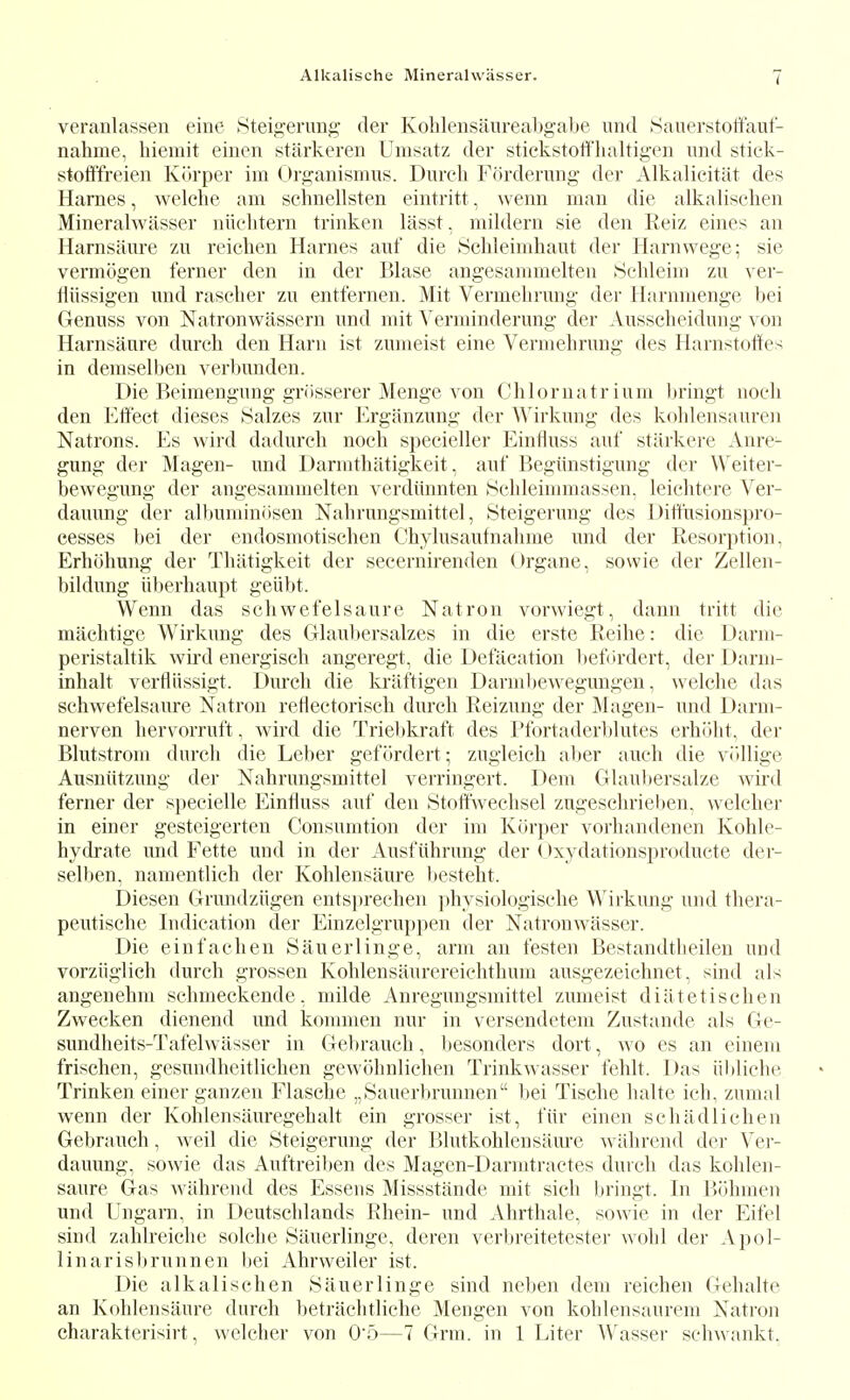 veranlassen eine 8teigerimg der Kohlensaureabgabe unci iSauerstoffauf- nahme, biemit eiuen starkeren Uiiisatz der stickstoti'baltigen und stiek- stoftYreien Kurper im (Jr^anismus. Dureb Forderung der Alkalieitat des Hames, welcbe am scbnellsten eintritt, wenn man die alkaUseben Mineralwasser niicbtem trinken lasst, mildern sie den Reiz eines an Harnsaure z\\ reicben Harnes anf die Scbleimhaut der Harnwege; sie vermogen ferner den in der Blase angesammelten »Sebleiui zu ver- fliissigen und raseber zu entfernen. Mit Vermebrung der Harnmenge bei Genuss von Natronwassern und mit A'erminderung der Ausscbeidung von Harnsaure durch den Haru ist zumeist eine Vermebrung des Harnstofifes in demselben verbunden. Die Beimengung grusserer Menge von Cblornatrium bringt noeli den Eifeet dieses Salzes zur Erganzung der ^^lrkung des koblensauren Natrons. Es wird dadurcb nocb specieller Einfluss auf starkere Anre- gung der Magen- und Darmtbatigkeit, auf Begiinstigung der Weiter- bewegung der angesammelten verdiinnten 8cbleimmassen. leicbtere Ver- dauung der al])umin(isen Nabrungsmittel, 8teigerung des Ditlnsionspro- cesses bei der endosmotiscben Cbylusaulnabme und der Resorption, Erbohung der Tbatigkeit der seceruirenden (Jrgane, sowie der Zellen- bildung iiberbaupt geiibt. Wenn das sobwefelsaure Natron vorwiegt, dann tritt die macbtige Wirkung des Glaul)ersalzes in die erste Reihe: die Darm- peristaltik wird energiscb angeregt, die Defacation l)ef(irdert, der Darm- inhalt verfliissigt. Dureb die kraftigen Darmbewegungen, welebe das schwefelsaure Natron retlectorisch dureb Reizung der Magen- und Darm- nerven liervorruft, wird die Triebkraft des Pfortaderblutes erhiibt, der Blutstrom dureb die Leber gefordert; zugleicb aljer aucb die viillige Ausniitzung der Nabrungsmittel verringert. Dem GIaul)ersalze wird ferner der speeielle Einfluss auf den Stoftwecbsel zugesebrieben, weleber in einer gesteigerten Consumtion der im Kiirper vorbandenen Koble- bydrate und Fette und in der Ausfiibrung der (>xydationsproducte der- selben, namentlicb der Koblensaure bestebt. Diesen Grundziigen ents])recben physiologiscbe Wirkung und tbera- peutiscbe Indication der Einzelgruppen der Natronwasser. Die einfacben Sauerlinge, arm an festen Bestandtbeileu und vorziiglicb dureb grossen Kohlensaurereiebtbum ausgezeiebnet, sind als angenehm scbmeckende, milde Anregungsmittel zumeist diiitetischen Zwecken dienend und kommen nur in versendetem Zustande als Ge- sundbeits-Tafelwasser in Gebraucb, Ijesonders dort, wo es an einem frischen, gesundheitlicben gewobnlicben Trinkwasser feblt. Das iibliebe Trinken einer ganzen Flascbe „Sauerbrunnen bei Tiscbe balte icb, zumal wenn der Koblensauregebalt ein grosser ist, fiir einen scb ad lichen Gebraucb, well die Steigerung der Blutkoblensam'e wiibrend der Vei-- dauung, sowie das Auftreiben des Magcn-Darmtractes dureb das koblen- saure Gas wahrend des Essens Missstande mit sicb bringt. In liohmen und Ungarn, in Deutscblands Rhein- und Abrtbale, sowie in der Eifel sind zablreicbe solcbe Sauerlinge, deren verbreitetester wobl der Apol- linarisl)runnen bei Abrweiler ist. Die alkali scb en Sauerlinge sind neben dem reicben Gebalte an Koblensaure dureb betraebtlicbe Mengen von koblensaurem Natron cbarakterisirt, weleber von 05—7 Grm. in 1 Liter Wasser scbwankt,