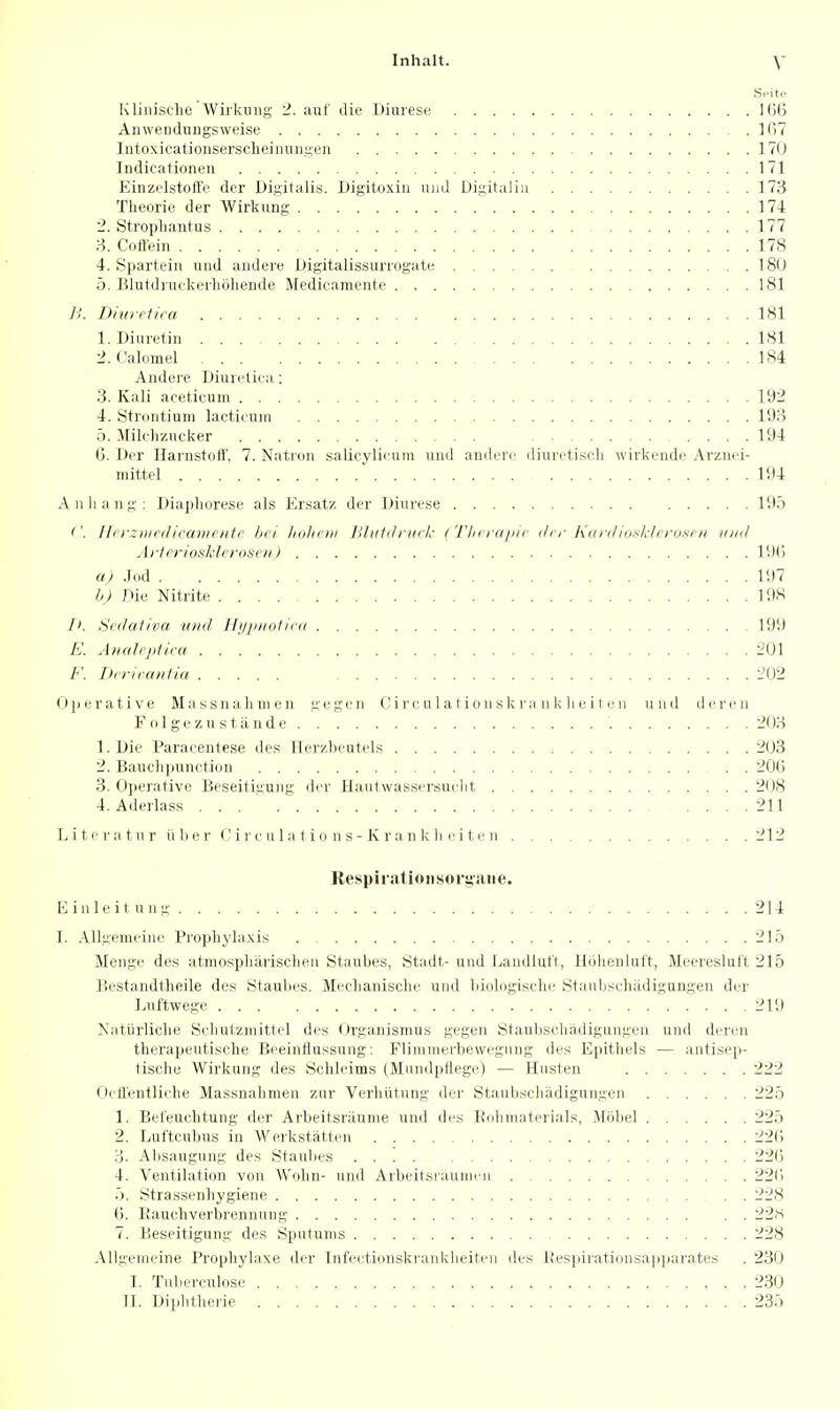 Kliiiische Wiikuiig 2. auf die Diurese Kitj Anwendungsweise ](i7 Intoxicationsersclieinuiigen 170 Indicationeu 171 p]inz(.'Istott'e der Digitalis. Digitoxiu mid Digitaliu 173 Theorie der Wirkung 174 2. Stropliantus 177 8. Cott'ein 178 4. Spartein and aiidere Uigitalissurrogate 180 5. Blutdiuckurliohende Medicamente 181 B. Diuretica 181 1. Diuretin 181 2. Calomel 184 Andere Diiuetica : 3. Kali aceticum 192 4. Strontium lactiruiii 193 5. Milelizncker 194 6. Der Ilanistott', 7. Natron salicyli<'am uiid amlen^ dinretiseli wirkende Arznei- mittel  194 Anliaiig: Diapliorese als Ersatz der Diurese 195 ''. Hi rziiirilicanicntc lici luilit ni liliiidi'ucl: (Tlii rdjiic der KarilioslcJcroftcii mid ArteriosMeroscii) 19() a) Jod 197 b) Die Nitrite 198 1>. S'cdafioa ii/td 11 njuKit ic<i 199 E. Allah'jiliiu 201 Drriraiilid 202 (Jjierative Massnaliuien gegen C ire, u 1 a tiou sk ra n k li e i t e ii und deren F o 1 ge z u s t a nd e 203 1. Die Paraeentese des Herzbeutels 203 2. Bauclipunetion 20() 3. Operative Beseitigung der Hautwassersuelit 208 4. Aderlass 211 Liter a t n r u li e r V i v e u I a t i o n s - K r a ii k li r i 11' n 212 Respirationsorgatie. Einleitung 214 I. Allgemeine Proplaj'laxis 215 Menge des atmospliarischen Staubes, Stadt- und Landlufi, Holienlult, Meeresluft 215 Bestandtlieile des Staulies. Meclianisclie und liiologiselie Staubscliadigungeu der Luftwege . . 219 Nattirliche Scliutzmittel des <)rganismus gegen Stanbschadigungen und deren tliei'apeutisclie Beeinflussung: Flimmerbewegung des Epithels — antisep- tische Wirkung des Schleims (Mmidpflege) — Hasten 222 Oeffentliche Massnahmen zur Verbiitung der Staubscliadigungen 225 1. Befeuchtung der Arbeitsniunie und (b's Roliniaterials, Mobel 225 2. Luftcubus in Werkstatten 22(; 3. Absaugung des Staubes 22(5 4. Ventilation von Wohn- und Arbeitsrauineu 221) 5. Strassenhygiene 228 B. Rauchverbrennnng 22.S 7. Beseitigung des Sputums 228 Allgemeine Prophjdaxe der Infeetionskrankbeiten des l{espirationsap]iarates . 230 I. Tuberculose 230 11. Dijibtbene 235