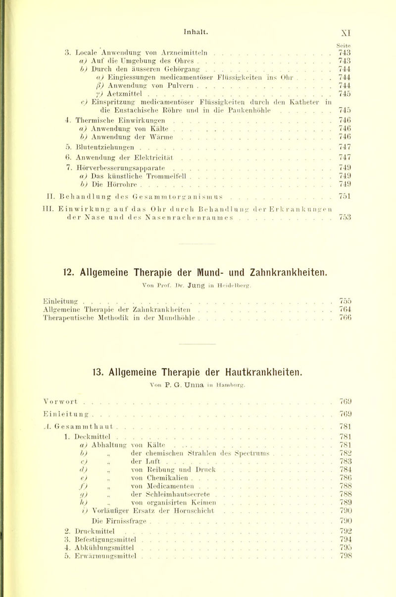 Seite. 3. Locale Anweiuluiig von Arzneimittein 743 a) Auf die Umgebung des Olives 743 l>) Dureh den ausseren Gehorgang 744 u) Eingiessungen niedicamentoser Fliissigkeiten ins Ohr 744 I'l) Anwendung von Pulvern 744 y) Aetzmittel 745 (•) Einspritzung medicanientijser Fltissigkeiten durtli den Kathetev in die Eiistachisclie Eohre nnd in die Paiikenholile 745 4. Therniisclie Einwirkungen 746 a) Anwendung von Kiilte 746 h) Anwendung der Warine 746 5. Blutentziehungen 747 6. Anwendung der Elektricitiit. 747 7. H6rverbesscrungsapi)arate 749 a) Das kiinstliche Tromraelfell 749 h) Die H6n-(du-e 749 II. Behandlung des G e sa mm to rg a n i s in u s 751 III. Einwirkung a u f d a s Olir dnreh Hi'handlung d cr E )■ I; )■ a n k u ii gi-n der Nase und des N as e n !• a eli r n ra u in e s 753 12. Allgemeine Therapie der IVlund- und Zahnkranklieiten. Von Prof. ])r. Jung in H. id.'lhiTfj. Einleitung 755 Allgemeine Tlierapie der Zahnkranklieiten 764 Tlierapentisclie Metlmdik in dn- Jliindhiihle 7(:)6 13. Allgemeine Therapie der Hautkranklieiten. Von P. G. Unna in H:;iinl>niK. Vorwort 769 Einleitung 769 A. Gesammtliaut 781 1. Deekmittel 7S1 a) Ablialtung von Kiilte 781 h) ., der chemiselieii Stralileii des Speetrums 782 c) ., der Luft 783 (7J ., von Reibung uiid Di'iiek 784 e) von Chemikalien 786 f ) ,, von Medicamenten 788 f/) der Schleimliautseerete 788 h) ., von organisirten Keimen 789 i) Vorliluflger Ersatz der Horiischiclit 790 Die Firnissfrage 790 2. Druekmittel 792 3. Befestigungsmittel 794 4. Ahkiililungsmittel 795 5. Erwiirmungsmittel 798