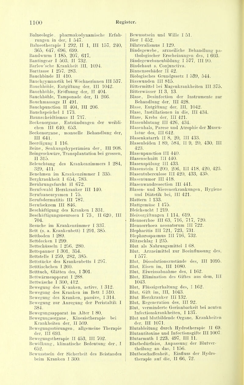 Balneologie, pliarmakodynamisclie Erfah- rungen in der, I 547. Balneotherapie I 292, II 1, III 157, 240, 365, 647, 696, 699. Bandwurm I 185, 207, 617. Bantingcir I 503, II 732. Baiiow'sclie Kranklieit III, 1094. Barttasse I 257, 283. Bauchbinde II 410. Bauchgymnastik bei Woclmerinnen III 537. Bancliholile, Eutgil'tung der, in 1042. Bauchhoble, Eriiffiiung der, II 404. Bauchholile, Tamponade der, II 266. Bauchmassage II 491. Bauchpunction II 404, III 206. Baucbspeicbel I 173. Baunscheidtismus II 737. Beckenorgane, Entziindungen der weibli- cben III 640, 653. Beckenorgane, mannelle Bebandlung der, m 641. Beerdlgung I 116. Beine, Senkungshyperiimien der , III 908. Beingeschwiire, Transplantation bei grossen, II 315. Beleiiclitung des Krankenzimmers I 284, 329, 411. Benehmen im Krankenzimmer I 335. Bergkrankheit I 654, 783. Beriihrungsfurcht II 672. Berufswalil Herzkrauker III 140. Berufsaneurysmen I 75. Berufsdermatitis III 787. Berufsekzem III 846. Beschaftigung des Kranken 1331. Beschaftigungsneurosen I 73 , II 620, III 704. Besuche im Krankenzimmer I 337. Bett (s. a. Krankenbett) I 291, 385. Bettboden I 289. Bettdecken I 299. Bettsclilisseln I 256, 280. Bettspanner I 301, 354. Bettstelle I 259, 282, 385. Bettstiicke des Krankenbetts I 297. Betttisehclien 1260. Betttucb, Glatten des, I 301. Bettwarmeapparat I 288. Bettwasche I 300, 412. Bewegung des K'anken, active, 1312. Bewegung des Kranken im Bett I 310. Bewegung des Kranken, passive, I 314. Bewegung zur Anregung der Peristaltik I 384. Bewegungsapparat iiii Alter I 80. Bewegungsorgane, Kinesiotlierapie bei Krankheiten der, II 509. Bewegungsstorungen, aUgemeine Therapie der. III 693. Bewegungstherapie II 453, III 702. Bewijlkung, klimatische Bedeutung der, I 652. Bewusstsein der Sicherheit des Beistandes beim Kranken I 300. Bewusstsein und Wille I 51. Bier I 452. Bilateralismus I 129. Bindegewebe, arzueiliche Bebandlung pa- thologischer Erscheinungen des, I 603. Bindegewebsneubildung I 577, III 90. Bindehaut s. Conjunctiva. Binnenseebader II 42. Biologisches Grundgesetz I 539, 544. Bisswunden III 815. Bittermittel bei Magenkrankbeiten III 375. Bitterwiisser II 3, 13. Blase, Desinfection der Instrumente zur Bebandlung der. III 428. Blase, Entgiftung der. Ill, 1042. Blase, Instillationen in die. III 434. Blase, Krebs der, m 421. Blasenblutung III 426, 434. Blasenkals, Parese und Atropbie der Muscu- latur des. III 642. Blasenkatarrh II 8, 20, JII 433. Blasenleiden I 89, 584, II 9, 20, 430, m 423. Blasenpunction III 440. Blasenschnitt III 440. Blasenspiilung III 433. Blasenstein 1200, 206, III 418, 420, 423. Blasentuberculose III 420, 433, 435. Blasentumor III 418. Blasenwandresection III 441. Blasen- und Nierenerkrankungen, Hygiene und Diatetik bei. III 421. Blattern I 133. Blattgemiise I 475. Bleichsucht I 219. Bleivergittungen I 114, 619. Blennorrlioe III 63, 716, 717, 720. Blennorrlioea neonatorum III 722. Blepharitis III 721, 723, 731. Blepharospasmus III 716, 732. Blitzschlag I 235. Blut als Nahrungsmittel I 68. Blut, Arzneimittel zur Beeinflussung des, I 577. Blut, Dissolutionszustiinde des, III 1095. Blut, Eisen im. III 1080. Blut, Eiweissabuahme des, I 162. Blut, Elimination des Giftes aus dem, III 1043. Blut, Fliissigerhaltung des, T 162. Blut, Gift im. III, 1043. Blut Herzkranker IH 132. Blut, Eegeneration des. III 92. Blut, verminderte Gerinnliarkeit bei acuten Infectionskranklieiten, I 137. Blut und blutbildende Organe, Krankheiten der, III 1071. Blutableitung durch Hydrotherapie II 69. Blutantitoxine und Infectionsgifte III 1007. Blutarmuth I 223. 497, UI 11. Blutbediirfniss, Anpassung der Blutver- tlieilung an das, I 156. Blutbeschaffenheit, Einfluss der Hydro- therapie auf die, II 66, 72.