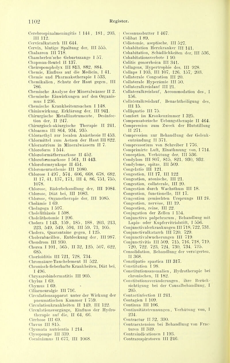 Cerebrospinalraeningitis I 144-, 181, 203, III 112. Cervicalkatari-li III 644. Cervix, blutige Spaltung der, III 555. Chalazeon III 718. Chamberlen'sclie Geburtszange I 57. Cliapman-Beutel II 137. Cheiropompholyx III 813, 882, 884. Chemie, Einfluss auf die Medicin, I 41. Cliemie und Pliarmakotherapie I 533. Chemikalien, Scliutz der Haut gegen, III 786. Chemische Analyse der Mineralwasser II 2. Cbemische Einwirknngen auF den Organis- mus I 236. Chemi.sclie Kranklieitsursaclien I 148. Chininwirkung, Erklarnng der, III 941. Cliirurgisclie Metallinstrumente, Desinfec- tion der, II 247. Clururgisch-akiurgisolie Therapie II 241. Chloasma 111 864, 934, 935. Cliloraethyl zur localen Aniisthesie II 453. Clilormittel zuin Aetzen der Haut III 822. Chlornatrium in Mineralwassern II 7. Chloroform I 544. Chlorol'ormathernarkose II 452. Chlorot'ormnarkose 1561, II 443. Chloroformsynkope II 451. Chloroneurastlienie III 1080. Chlorose 1497, 574, 606, 668, 678, 682, II 17, 41, 137, 171, III 4, 86, 751, 755, 1078. Chlorose, Baderbehandlnng der, III 1084. Chlorose, Dliit bei. III 1083. Chlorose, Organotherapie der. III 1085. Cholamie I 69. Cholagoga I 597. Cholelithiasis I 598. CholeUthotomie I 206. Cholera 1 143, 159, 185, 188, 203, 213, 223, 549, 549, 594, III 59, 73, 105. Cholera, Quarantaine gegen, I 125. Cholerabacillen, Entdeckung der. III 987. Chondrom III 930. Chorea I 101, 565, II 32, 125, 507, 622, 685. Chorioiditis III 721, 728, 734. Chromsaure-Tauchelement II 522. Chronisch-fleberhafte Krankheiten, Diat bei, I 496. Chrysarobindermatitis III 905. Chylus I 69. Chymus I 69. Ciliarneuralgie III 716. Circulationsapparat nnter der AVirkung der pneumatischen Kammer I 759. Circnlationkrankheiten II 149, HI 122. Circnlationsvorgange, Eintiuss der Hydro- therapie auf die, II 64, 66. Cirrhose III 69. Clavus m 815. Clysmata nutrientia I 214. Clysopompe III .339. Cocainismus JI 677, III 1068. Cocosnussbutter I 467. Colibat I 89. Coliotomie, aseptische, III 527. Cohabitation Herzkranker III 141. Cohabitation, Schadlichkeiten der. III 536. Cohabitationsverbote I 90. Colitis gonorrhoica III 341. Collagens, Hypertrophie des. III 928. Collaps I 103, III 107, 126, 157, 203. CoUaterale Congestion III 20. CoUaterale Hyperamie III 50. Collateralkreislauf III 21. Collateralkreislauf, Accommodation des, I 156. Collateralkreislauf, Benachtheilignng des, III 15. Colliqnatio III 75. (Comfort im Krankenzimmer 1 325. Compensatorische Uebungstheiapie II 464. Compression zum Zweck der Blutstillung II 271. Compression zur Behandlung der Gelenk- entziindung II 371. Compressoriuni von Schreiber I 776. (Jomprimirte Luft, Einathmung von. 1714. Conception, Verhiitung der, III 536. Condylom III 807, 815, 821, 930, 932. Condylome, spitze. III 509. Congelatio III 121. Congestion, III 17, III 122. Congestion, atonische, III 21. Congestion, collaterale, III 20. Congestion durch Waclisthum III 18. Congestion, funetionelle. III 17. Congestion gemischten Ursprungs III 24. Congestion, nervose, III 19. Congestion, reine. III 22. Conjugation der Zellen I 154. Conjunctiva palpebrarum , Behandlung mit Lapis- oder Kupfervitriolstift, I 556. Conjunctivalerkrankungen III 718, 722, 731. Conjunctivalkatarrh IH 720, 729. Conjnnctivalwucherungen III 719. Conjunctivitis III 509, 715, 716, 718, 719. 720, 722. 723, 724, 730, 734, 735. Consolidation, Behandlung der verzogerten. II 368. Constipatio spastica III 317. (constitution I 98. Constitutionsanomalien, Hydrotherapie bei chronischen, II 182. Constitutionsveranderungen. ihre Beriick- sichtignng bei der Causalbehandlung, I 205. ' ('ontactinfection II 241. Contagien I 109. Continua III 106. Contiuuitatstrennunaen, Verhiitung von, I 234. Contractur II 32, 390. Contraextension bei Behandlung von Frac- turen II 349. Contraindicationcn I 193. Contrarespiratoren III 246.