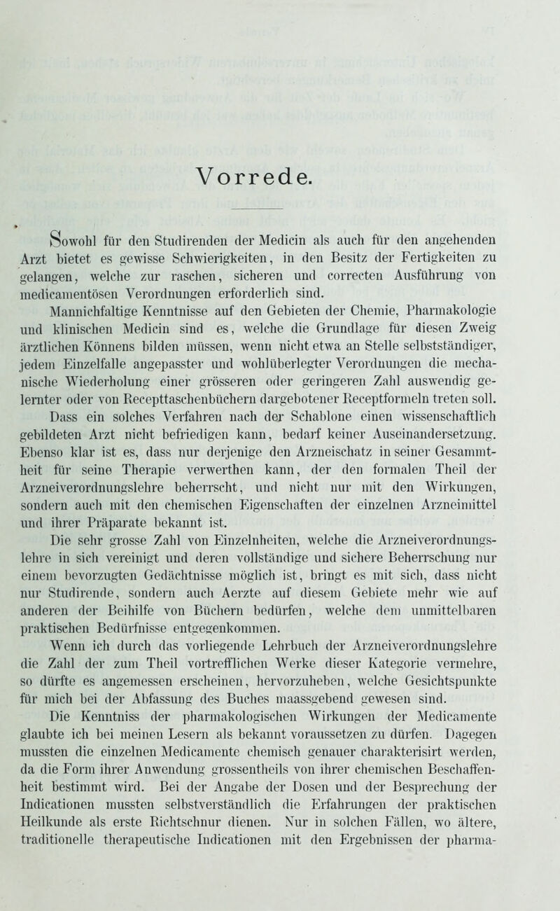 Vorr ede. Sowohl fiir den Studirenden der Medicin als auch fiir den anp:ehenden Arzt bietet es gewisse Schwierigkeiten, in den Besitz der Fertigkeiten zu gelangen, welcbe zur raschen, sicheren imd correcten Ausfiihrung von medicanientosen Verordnungen erforderlich sind. MannicMaltige Kenntnisse auf den Gebieten der Cheniie, Pharmakologie und kiinischen Medicin sind es, welcbe die Grundlage fur diesen Zweig arztlichen Konnens bilden niiissen, wenii nicht etwa an Stelle selbststandiger, jedein Einzelfalle angepasster und wohliiberlegter Verordnungen die inecha- nische Wiederholung einer grosseren oder geringeren Zalil ausweudig ge- lemter oder von Recepttaschenblichern dargebotener Receptfornieln treten soil, Dass ein solches Verfahren nach der Schaldone einen wissenschaftlich gebildeten Arzt nicht befriedigen kann, bedarf keiner Auseinandersetzung. Ebenso klar ist es, dass nur derjenige den Arzneischatz in seiner Gesannnt- heit fiir seine Therapie verwerthen kann, der den formalen Theil der Arzneiverordnungslelire beherrscht, und nicht nur niit den Wirkungen, sondern auch mit den cheinischen Eigenschaften der einzelnen Arzneiniittel und ihrer Prilparate bekannt ist. Die sehr grosse Zahl von Einzelnheiten, welche die Arzneiverordnungs- lehre in sich vereinigt und deren vollstandige und sichere Beherrschung nur eineui bevorzngten Gedachtnisse inoglich ist, bringt es init sich, dass nicht nur Studirende, sondern auch Aerzte auf dieseni Gebiete inehr wie auf anderen der Beihilfe von Bucliern bediirfen, welche dein uninittelbaren praktischen Bedurfnisse entgegenkoininen. Wenn ich durch das vorliegende Lehrbuch der Arzneiverordnungslehre die Zahl der zuin Theil vortrelflichen Werke dieser Kategorie verinehre, so diirfte es angemessen erscheinen, hervorzuheben, welche Gesichtspunkte fill- mich bei der Abfassuiig des Buches niaassgebend gewesen sind. Die Kenntniss der phannakologischen Wirkungen der Medicainente glaubte ich bei meinen Lesern als bekannt voraussetzen zu diirfen. Dagegen mussten die einzelnen Medicainente cheinisch genauer charakterisirt werden, da die Form ihrer Anwendung grossentheils von ihrer chernischen Beschaffen- heit bestimmt wird. Bei der Angabe der Dosen und der Besprechung der Indicationen mussten selbstverstandlich die Erfahrungen der praktischen Heilkunde als erste Richtschnur dienen. Xur in solchen Fallen, wo altere, traditionelle therapeutische Indicationen mit den Ergebnissen der jiharma-