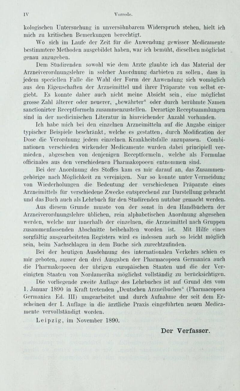 kologischen Untersuchung in imversohnbarem Widerspruch stehen, hielt ich mich zu kritischen Bemerkungen berechtigt. Wo sich ill! Laufe der Zeit fiir die Anwendung gewisser Medicaniente bestiinnitere Methoden ausgebildet haben, war ich bemiiht, dieselben inoglichst genau anzugeben. Deni Studirenden sowohl wie dem Arzte glaulite ich das Material der Arzneiverordnungslehre in soldier Anordnung darbieten zu sollen, dass in jedeni speciellen Falle die Wahl der Form der Anwendung sich wonioglich aus den Eigenschaften der Arzneiniittel und ihrer Priiparate von selbst er- giebt. Es konnte daher auch nicht nieine Absicht sein, eine mbglichst grosse Zahl iilterer Oder neuerer, „bewahrter“ Oder durch beruhnite Kainen sanctionirter Receptforineln zusaninienzustellen. Derartige Receptsaininlungen sind in der inedicinischen Literatur in hinreichender Anzahl vorhanden. Ich habe niich bei den einzelnen Arzneiinitteln auf die Angabe einiger typischer Beispiele beschninkt, welche es gestatten, durch Modification der Dose die Verordnung jedem einzelnen. Krankheitsfalle anzupassen. Combi- nationen verschieden wirkender Medicaniente wurden dabei principiell ver- inieden, abgesehen von denjenigen Receptforineln, welche als Formulae officinales aus den verschiedenen Pharmakopoeen entnommen sind. Bei der Anordnung des Stoft'es kam es mir darauf an, das Zusaminen- gehorige nacli Mbglichkeit zu vereinigen. Nur so konnte unter Vermeidung von Wiederholungen die Bedeutung der verschiedenen Praparate eines Arzneirnittels fiir verschiedene Zwecke entsprechend zur Darstellung gebracht und das Buch auch als Lehrbuch fur den Studirenden nutzbar gemacht werden. Aus diesem Grunde musste von der sonst in den Handbiichern der Arzneiverordnungslehre ublichen, rein alphabetischen Anordnung abgesehen werden, w^elche nur innerhalb der einzelnen, die Arzneiniittel nach Gruppen zusaminenfassenden Abschnitte beibehalten worden ist. Mit Hilfe eines sorgfaltig ausgearbeiteten Registers wird es indessen auch so leicht moglich sein, beim Nachschlagen in dem Buche sich zurechtzufinden. Bei der heutigen Ausdehnung des internationalen Verkehrs schien es mir geboten, ausser den drei Ausgaben der Pharmacopoea Germanica auch die Pharmakopoeen der tibrigen europilischen Staaten und die der Ver- einigten Staaten von Kordamerika inoglichst vollstandig zu beriicksichtigen. Die vorliegende zweite Auflage des Lehrbuches ist auf Grund des vom 1. Januar 1890 in Kraft tretenden „Deutschen Arzneibuches (Pharmacopoea Germanica Ed. Ill) umgearbeitet und durch Aufnahme der seit dem Er- scheinen der I. Auflage in die arztliche Praxis eingefiihrten neuen Medica- niente vervollstaiidigt worden. Leipzig, im November 1890. Der Verfasser.