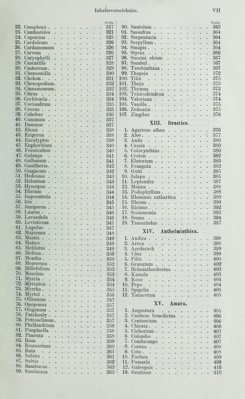 Spite 22. Camphora 317 23. Cantharides 321 24. Capsicum 325 25. Cardoleum 326 26. Cardamomiim 326 27. Carvum 326 28. Caryophylli 327 29. Cascarilla 328 30. Castoreum 328 31. Chamomilla 330 32. Ghekan 331 33. Chenopodium 332 34. Cinnamomum 332 35. Citrus 334 36. Cochlearia 334 37. Coriandrum 335 38. Crocus 335 39. Cubebae 336 40. Cuniinum 337 41. Dammar 337 42. Elemi 338 43. Erigeron 338 44. Eucalyptus 338 45. Eupborbium 340 46. Foeniculum 340 47. Galanga 341 48. Galbanum 341 49. Gaultheria 342 50. Guajacum 342 51. Hedeoma 343 52. Kelenium 343 53. Hyssopus 344 54. Illicium 344 55. Imperatoria 344 56. Iris 345 57. Juniperus 345 58. Laurus 346 59. Lavandula 346 60. Levisticum 347 61. Lupulus 347 62. Majorana 348 63. Mastix 349 64. Matico 349 65. Melilotus 349 66. Melissa 350 67. Mentha 350 68. Mezereum 352 69. Millefolium 353 70. Moschus 353 71. Myrcia 354 72. Myristica 354 73. Myrrba 355 74. Myrtol 356 75. Olibanum 357 76. Opoponax 357 77. Origanum 357 78. Patchouly 357 79. Petroselinum 357 80. Phellandrium 358 81. Pimpinella 358 82. Pimenta 358 83. Rosa ! 359 84. Rosmarinus 360 85. Ruta 361 86. Sabina 361 87. Salvia 362 88. Sambucus 363 89. Sandaraca 363 I Seite 90. Santalum 363 91. Sassafras 364 92. Serpentaria 364 93. Serpyllum 364 94. Sinapis 364 95. Styrax 366 96. Succini oleum 367 97. Sumbul 367 98. Terebinthina 367 99. Thapsia 372 100. Tilia 373 101. Thuia 373 102. Thymus 373 103. Toxicodendi-on 374 104. Valeriana 374 105. Vanilla 375 106. Zedoaria 375 107. Zingiber 376 XIII. Drastica. 1. Agaricus albus 376 2. Aloe '.377 3. Anda 380 4. Cassia 380 5. Colocynthins 380 6. Croton 382 7. Elaterium 383 8. Frangula 383 9. Gutti 385 10. Jalapa 385 11. Leptandra 387 12. Manna 388 13. Podophyllimi 388 14. Rhamnus cathartica 389 15. Rheum 390 16. Ricinus 392 17. Scammonia 393 18. Senna 394 19. Tamarindus 397 XIV. Anthelminthica. 1. Andira 398 2. Areca 398 3. Azedarach 399 4. Cina 399 5. Filix 400 6. Granatum 402 7. Helminthochortos 403 8. Kamala . . 403 9. Koso 404 10. Pepo 404 11. Spigelia 405 12. Tanacetum 405 XV. Aiiiara. 1. Angustura 405 2. Carduus benedictus 406 . 3. Centaurium 406 4. Chirata 406 5. Cichorium 407 6. Colombo 407 7. Condurango 407 8. Cornus 408 9. Goto 408 10. Farfara 409 11. Fumaria 409 12. Galeopsis 410