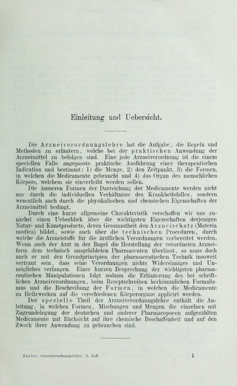 Einleitung und Uebersicht. Die Arzneiverordiningslehre hat die Aufgabe, die Regeln und Methoden zu erlautern, welche bei der praktischen Anwendimg der Arzneimittel zu befolgen sind. Eine jede Arzneiverordnung ist die einem speciellen J'alle angepasste praktische Ausfuhruug eiuev therapeutischen Indication und bestiinmt: 1) die ]\Ienge, 2) den Zeitpunkt, 3) die Foriuen, in welchen die Medicamente gebraucht und 4) das Organ des inenschlichen Korpers, welchein sie einverleibt werden sollen. Die ausseren Formen der Darreiehung der Medicamente werden nicht nur (lurch die individuellen Verhaltnisse des Krankheitsfalles, sondern wesentlich auch (lurch die pliysikalischen und chemischen Eigenschaften der Arzneimittel bedingt. Durch eine kurze allgemeine Charakteristik verschaffen wir uns zu- nachst einen Ueberbliek iiber die wichtigsten Eigenschaften derjenigen ^atur- und Kunstproducte, deren Gesammtheit den Arzneischatz (Materia medica) bildet, sowie auch fiber die technischen Troceduren, durch welche die Arzneistoffe fiir die arztlichen Verordnuugen vorbereitet werden. Wenn auch der Arzt in der Regel die Herstellung der verordneten Arznei- form dem technisch ausgebildeten Pharmaceuten ilberlasst, so muss doeh auch er mit den Grundprincipien der pharmaceutischen Technik insoweit vertraut sein, dass seine Verordnungen nichts Widersinniges und Un- mogliches verlangen. Finer kurzen Besprechung der wichtigsten pharma- ceutischen Manipulationen folgt sodann die Erlauterung des bei schrift- lichen Arzneiverordnungen, beim Receptschreiben herkommlichen Formalis- mus und die Beschreibung der Formen, in welchen die Medicamente zu Heilzweeken auf die verschiedenen Korperorgane applicirt werden. Der specielle Theil der Arzneiverordnungslehre enthiilt die An- leitung, in welchen Formen, Mischungen und Mengen die einzelnen mit Zugrundelegung der deutschen und anderer Pharmacopoeen aufgezahlten Medicamente mit Rucksicht auf ihre chemische Beschaffenheit und auf den Zweck ihrer Anwendung zu gebrauchen sind.