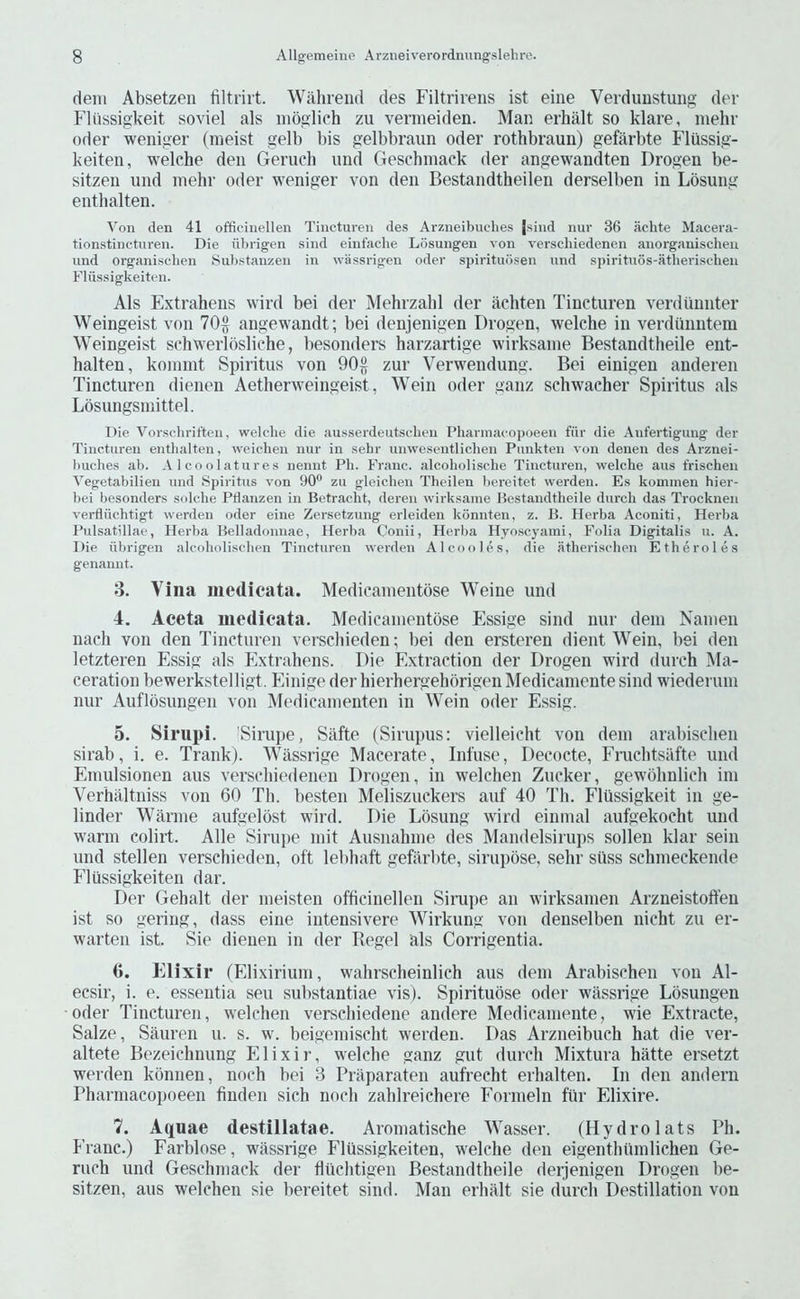 deni Absetzen filtrirt. Wiihreiid cles Filtrireiis ist eine Veidimstung cler Fliissigkeit soviel als nioglich zu vermeiden. Man erhalt so klare, mehr Oder weniger (meist gelb bis gelbbraun oder rothbraun) gefarbte Flussig- keiten, welche den Geruch und Geschmack der angewandten Drogen be- sitzen und mehr oder weniger von den Bestandtheilen derselben in Losung enthalten. Von den 41 officinellen Tincturen des Arzneibuches jsind nuv 36 aehte Macera- tionstinctiiren. Die iil)rigen sind einfache Losungen von verschiedenen anorgauischeu und organischen Sul)stanzen in wassrigen oder spirituiisen und spirituos-atherisehen Fliissigkeiten. Als Extrahens wird bei der Mehrzahl der achten Tincturen verdiuinter Weingeist von 70^ angewandt; bei denjenigen Drogen, welche in verdiinntem Weingeist schwerlosliche, besonders harzartige wirksame Bestandtheile ent- halten, kommt Spiritus von 90§ zur Verwendung. Bei einigen anderen Tincturen dienen Aetherweingeist, Wein oder ganz schwacher Spiritus als Lbsungsmittel. Die Vorsdiriften, welche die ausserdeutsclien Phannacopoeen fiir die Anfertigung der Tincturen enthalten, weichen nur in sehr unwesentlichen Piinkten von denen des Arznei- buches ab. A 1 coolatures nennt Ph. Franc, alcoholische Tincturen, welche aus frischen Vegetabilien und Spiritus von 90® zu gleichen Theilen bereitet werden. Es kominen hier- bei besonders solche Ptlanzen in Betracht, deren wirksame Bestandtheile durch das Trocknen verfliiehtigt werden oder eine Zersetzung erleiden konnten, z. B. Herba Aconiti, Herba Pulsatillae, Herba Belladonnae, Herba Conii, Herba Hvoscyami, Folia Digitalis u. A. Die iibrigen alcoholischen Tincturen werden Alcooles, die atherischen Etheroles genannt. 3. Vina medicata. Medicanientose Weine und 4. Aceta niedieata. Medicanientose Essige sind nur dem Nanien nach von den Tincturen verschieden; bei den ersteren dient Wein, bei den letzteren Essig als Extrahens. Die Extraction der Drogen wird durch Ma- ceration bewerkstelligt. Einige der hierhergehorigen Medicamente sind wiederuni nur Auflbsungen von Medicanienten in Wein oder Essig. 5. Sirupi. 'Sirupe, Siifte (Sirupus: vielleicht von dem arabischen sirab, i. e. Trank). Wilssrige Macerate, Infuse, Decocte, Fruchtsafte und Emulsionen aus verschiedenen Drogen, in weichen Zucker, gewohnlich ini Verhaltniss von 60 Th. besten Meliszuckers auf 40 Th. Flussigkeit in ge- linder Warme aufgelbst wird. Die Losung wird einmal aufgekocht und warm colirt. Alle Siruiie niit Ausnahme des Mandelsirups solleii klar sein und stellen verschieden, oft lelihaft gefiirlite, sirupbse, sehr siiss schmeckende Flussigkeiten dar. Der Gehalt der meisten officinellen Sirupe an wirksamen Arzneistoften ist so gering, dass eine intensivere Wirkung von denselben nicht zu er- warteii ist. Sie dienen in der Kegel als Corrigentia. G. Elixir ('Elixirium, wahrscheinlich aus dem Arabischen von Al- ecsir, i. e. essentia sen substantiae vis). Spirituose oder wassrige Lbsungen Oder Tincturen, weichen verschiedene andere Medicamente, wie Extracte, Salze, Sauren u. s. w. beigemischt werden. Das Arzneibuch hat die ver- altete Bezeichnung Elixir, welche ganz gut durch Mixtura hatte ersetzt werden konnen, noch bei 3 Priiparaten aufrecht erhalten. In den andern Phannacopoeen finden sich noch zahlreichere Formeln fiir Elixire. 1. Aquae destillatae. Aromatische Wasser. (Hydrolats Ph. Franc.) Farblose, wassrige Flussigkeiten, welche den eigenthiimlichen Ge- ruch und Geschmack der fltichtigen Bestandtheile derjenigen Drogen be- sitzen, aus weichen sie bereitet sind. Man erhalt sie durch Destination von