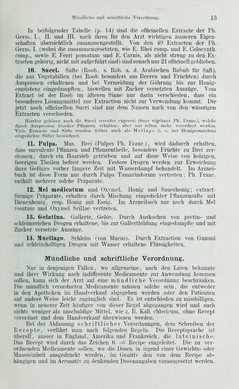 In beifolgender Tabelle (p. 14) sind die officinellen Extracte der Ph. Gei'ni. I., II. und III. nach ihren fur den Arzt wichtigen ausseren Eigen- schaften iibersichtlich zusaniniengestellt. Von den 49 Extracten der Ph. Germ. I. (wobei die zusarnnienaesetzten, wie E. Rliei comp, und E. Colocynth. comp., sowie E. Ferri pomatum und E. Carnis, als nicht strong zu den Ex- tracten gehbrig, nicht mit aufgefuhrtsind) sindsonachnur 21 officinell geblieben. 10. Succi. Safte (Roob, s. Rob. a. d. Arabischen Robub fiir Saft), die aus Vegetabilien (bei Roob besonders aus Beeren und Friichten) dureh Auspressen erhaltenen und bei Vermeidung der Gahrang bis zur Honig- consistenz eingedampften, bisweilen mit Zucker versetzten Auszilge. Vom Extract ist der Roob im alteren Sinne nur darin verschieden, dass ein besonderes Lbsungsmittel zur Extraction nicht zur Verwendung kommt. Die jetzt noch officinellen Succi sind nur dem Namen nach von den wassrigen Extracten verschieden. Hierher gelioren auch die Succi receuter expressi (Sues vegetaux Ph. Franc.), welche durch Auspressen frischer Pflanzen erhalten; aber nur selten mehr verordnet werden. Viele Extracte und Siifte wurden friiher auch als M ell ago (i. e. zur Honigeonsistenz eingedickte Safte) bezeichnet. 11. Pulpa. Mus. Brei (Pulpes Ph. Franc.), wild dadurch erhalten, dass succulente Pflanzen und Pflanzentheile, besonders Friichte zu Brei zer- stossen, durch ein Haarsieb getrieben und auf diese Weise von holzigen, faserigen Theilen befreit werden. Festere Drogen werden zur Erweichung ihres Gefiiges vorher langere Zeit mit Wasserdampf behandelt. Im Arznei- buch ist diese Form nur durch Pulpa Tamarindorum vertreten; Ph. Franc, enthalt mehrere solche Prilparate. 12. Mel medicatum und Oxymel. Honig und Sauerhonig; extract- fbrmige Praparate, erhalten durch Mischung eingedickter Pflanzensafte mit Bienenhonig, resp. Honig mit Essig. Im Arzneibuch nur noch durch Mel rosatum und Oxymel Scillae vertreten. 13. Gelatiiia. Gallerte, Gel6e. Durch Auskochen von pectin- und schleimreichen Drogen erhaltene, bis zur Gallertbildung eingedampfte und mit Zucker versetzte Auszuge. 14. Mucilago. Schleim (von Mucus). Durch Extraction von Gummi und schleimhaltigen Drogen mit Wasser erhaltene Fliissigkeiten. Miindliche und schriftliche Verordnung. Nur in denjenigen Fallen, wo allgemeine, auch den Laien bekannte und ihrer Wirkung nach indifferente Medicamente zur Anwendung kommeii sollen, kann sich der Arzt auf eine miindliche Verordnung beschranken. Die miindlich verordneten Medicamente miissen solche sein, die entweder in den Apotheken im Handverkauf abgegeben werden oder den Patienten auf andere Weise leicht zuganglich sind. Es ist entschieden zu missbilligen, Avenn in neuerer Zeit haufiger von dieser Regel abgegangen wird und auch nichts weniger als unschuldige Mittel, wie z. B. Kali chloricum, ohne Recept verordnet und dem Handverkauf iiberwiesen werden. Bei der Abfassung schriftlicher Verordnungen, dem Schreibeu der Recepte, verfiihrt man nach folgenden Regeln. Die Receptsprache ist tiberall, ausser in England, Amerika und Frankreich, die lateinische. Das Recept wird durch das Zeichen R = Recipe eingeleitet. Die zu ver- ordnenden Medicamente sollen, wo die Dosen in irgend einer Gewichts- oder Maasseinheit ausgedriickt werden, im Genitiv den von dem Recipe ab- hangigen und im Accusativ zu denkenden Dosenangaben vorausgesetzt werden.