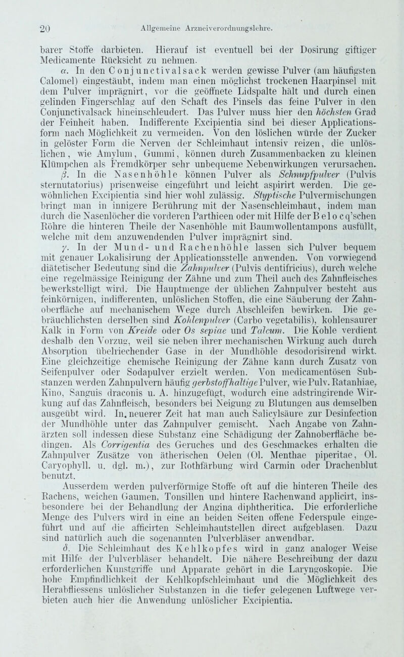 barer Stolfe darbieten. Hierauf ist eventuell bei der Dosirung giftiger Medicamente Riicksiclit zii nelmien. or. Ill den C 0 n j u 11 c t i V a 1 s a c k werden gewisse Pulver (am haufigsteu Calomel) eiiigestaubt, indem man einen moglichst trockenen Haarpinsel niit dem Pulver impragnirt, vor die geoffnete Lidspalte halt iind durch einen gelinden Fingersclilag auf den Scliaft des Pinsels das feine Pulver in den Conjimctivalsack liineinsclileudert. Das Pulver muss bier den hocJisten Grad der Feinheit haben. Indifferente Excipientia sind bei dieser Applications- fomi nacli Mogliclikeit zu vermeiden. Von den loslichen wiirde der Zucker in geloster Form die Nerven der Sclileimliaut intensiv reizen, die unlbs- lichen, wie Amylum, Gumnii, konnen durch Zusammenbacken zu kleinen Klumpchen als Freindkorper sehr unbequeme Nebenwirkungen verursachen. /?. In die Vlasenhohle konnen Pulver als Schmpfjnilver (Pulvis sternutatorius) prisenweise eingefiihrt und leicht aspirirt werden. Die ge- wbhnlichen Excipientia sind hier wohl zulassig. Styptische Pulvermischungen bringt man in innigere Berlihrung init der Nasenschleimhaut, indem man durch die Nasenlocher die vorderen Parthieen Oder mit Hilfe der B el o cq’schen Rohre die hinteren Theile der Nasenhohle mit Baumwollentampons austullt, welche mit dem anzmveudenden Pulver impragnirt sind. y. In der Mund- und Rachenhohle lassen sich Pulver bequem mit genauer Lokalisirung der Applicationsstelle anwenden. Von vorwiegend diatetischer Bedeutung sind die ZaJmimkcr {Vw\\\s dentifricius), durch welche eine regelmassige Reinigung der Zahne und zum Theil auch des Zahnfleisches bewerkstelligt wird. Die Ilauptmenge der liblichen Zahnpulver besteht aus feinkornigen, indifferenten, unloslichen Stoffen, die eine Sauberung der Zahn- oberdache auf mechanischem Wege durch Abschleifen bewirken. Die ge~ brauchlichsten derselben sind Koklenpnlver (Carbo vegetabilis), kohlensaurer Kalk in Form von Kreide oder Os sepiae und Talcum. Die Kohle verdient deshalb den Vorzim, weil sie neben ihrer mechanischen Wirkung auch durch Absorption iibelriechender Gase in der Mundliohle desodorisirend wirkt. Eine gleichzeitige chemische Reinigung der Zahne kann durch Zusatz von Seifenpulver oder Sodapulver erzielt werden. Von medicamentosen Sub- stanzen werden Zahnpulvern hauliggerhstoffhaltiyeVvXvev, wiePulv.Ratanhiae^ Kino, Sanguis draconis u. A. hinzugefiigt, wodurch eine adstringirende Wir- kung auf das Zahnfleisch, besonders bei Neigiing zu Blutungen aus demselben ausgetibt wird. In. neuerer Zeit hat man auch Salicylsaure zur Desinfectiou der (Mundliohle unter das Zahnpulver gemischt. Each Angabe von Zahn- iirzten soil indessen diese Substanz eine Schadigung der Zahnobeidlache be- dingen. Als Corrigentia des Geruches und des Geschmackes erhalten die Zahnpulver Zusiitze von atherischen Oelen (01. IMenthae piperitae, 01. Caryophyll. u. dgl. m.), zur Rothfarbung wird Carmin oder Drachenblut benutzt. Ausserdem werden pulverfbrmige Stoffe oft auf die hinteren Theile des Rachens, weichen Gaunien, Tonsillen und hintere Rachenwand applicirt, ins- besondere bei der Behandlung der Angina dijihtheritica. Die erforderliche Menge des Pulvers wird in eine an beiden Seiten offene Federspule einge- fiihrt und auf die afficirten Schleimhautstellen direct aufgeblasen. Dazu sind natiirlich auch die sogenannten Pulverbliiser anwendbar. d. Die Schleimhaut des Kehlkopfes wird in ganz analoger Weise mit Hilfe der Pulverbliiser behandelt. Die niihere Beschreibiing der dazu erforderlichen Kunstgriffe und Apparate gehort in die Laryngoskopie. Die hohe Emplindlichkeit der Kehlkopfschleimhaut und die Mogliclikeit des Herabtliessens unloslicher Sulistanzen in die tiefer gelegenen Luftwege ver- bieten auch hier die Anwendung unloslicher Plxcipientia.