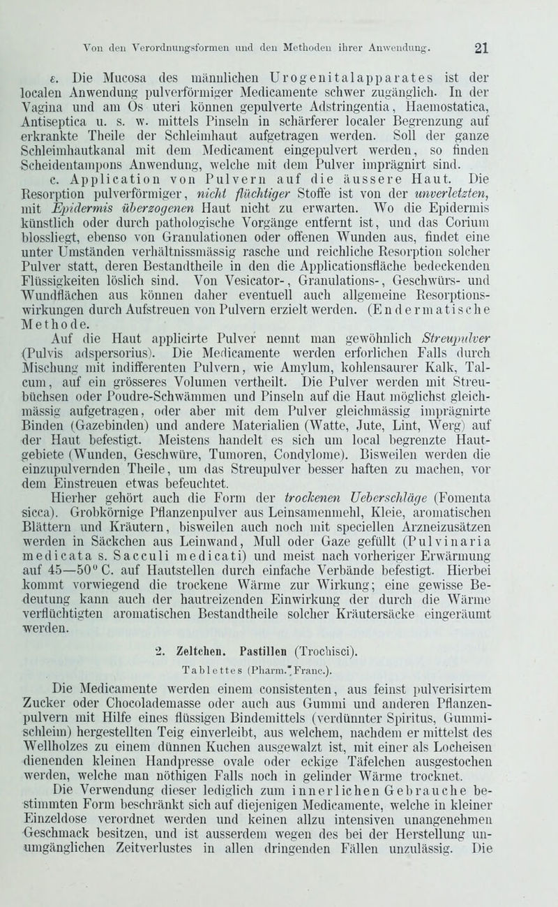 e. Die Mucosa des maniilichen Urogenitalapparates ist der localeii Anwendung pulverfonniger Medicaniente schwer zugangiicb. In der Vagina und am Os uteri kdnnen gepulverte Adstringentia, Haeniostatica, Antiseptica u. s. w. mittels Pinseln in scharferer localer Begrenzung auf erkrankte Theile der Schleindiaut aufgetragen werden. Soil der gauze Schleimbautkanal mit dein Aledicament eingepulvert werden, so finden Scheidentainpons Anwendung, welclie mit dem Pulver impragnirt sind. c. Application von Pulvern auf die ilussere Haut. Die Resorption pulverformiger, nichi fluchtiger Stoffe ist von der unverletzten, mit Epidermis uherzogenen Haut nicht zu erwarten. Wo die Epidermis kunstlich oder durch pathologische Vorgange entfernt ist, und das Corium blossliegt, ebenso von Granulationen Oder offenen Wunden aus, findet eine unter Umstanden verbaltnissmassig rascbe und reicblicbe Resorption solcber Pulver statt, deren Bestandtbeile in den die Applicationsflacbe bedeckenden Fliissigkeiten Ibslicli sind. Von Vesicator-, Granulations-, Gescbwlirs- und Wundflachen aus kdnnen daher eventuell aucb allgemeine Resorptions- wirkungen durcb Aufstreuen von Pulvern erzielt werden. (E n d e r m a t i s c b e M e t b 0 d e. Auf die Haut applicirte Pulver nennt man gewdbnlicb Streupulver (Pulvis adspersorius). Die Medicamente werden erforlicben Falls durcb Miscbung mit indifferenten Pulvern, wie Amylum, koblensaurer Kalk, Tal- cum, auf ein grdsseres Volumen vertbeilt. Die Pulver werden mit Streu- biicbsen oder Poudre-Scbwammen und Pinseln auf die Haut mdglicbst gleicb- massig aufgetragen, oder aber mit dem Pulver gleicbmassig impragnirte Binden (Gazebinden) und andere Materialien (Watte, Jute, Lint, Werg) auf der Haut befestigt. Meistens bandelt es sicb um local begrenzte Haut- gebiete (Wunden, Gescbwure, Tumoren, Condylome). Bisweilen werden die einzupulvernden Tbeile, um das Streupulver besser baften zu macben, vor dem Einstreuen etwas befeucbtet. Hierber gebort aucb die Form der trockenen UeberschJdge (Fomenta sicca). Grobkornige Pflanzenpulver aus Leinsamenmebl, Kleie, aromatiscben Blattern und Krautern, bisweilen aucb nocb mit speciellen Arzneizusatzen werden in Saekcben aus Leinwand, Mull oder Gaze gefullt (Pulvinaria medicata s. Sacculi medicati) und meist nacb vorberiger Erwarmimg auf 45—50*^ C. auf Hautstellen durcb einfacbe Verbilnde befestigt. Hierbei kommt vorwiegend die trockene Warme zur Wirkung; eine gewisse Be- deutung kaim aucb der bautreizenden Einwirkung der durcb die Warme vertluchtigten aromatiscben Bestandtbeile solcber Krautersiicke eingerilumt werden. 2. Zeltchen. Pastillen (Trocliisci). Tablettes (Pliai-m.*Franc.). Die IMedicamente werden einem consistenten, aus feinst pulverisirtem Zucker oder Cbocolademasse oder aucb aus Gummi und anderen Pflanzen- pulvern mit Hilfe eines fliissigen Bindemittels (verdunnter Spiritus, Gummi- scbleim) bergestellten Teig einverleibt, aus welcbem, nacbdem er mittelst des Wellbolzes zu einem dunnen Kucben ausgewalzt ist, mit einer als Locbeisen dienenden kleinen Handpresse ovale oder eckige Tafelcben ausgestochen werden, welche man nothigen Falls nocb in gelinder Warme trocknet. Die Verwendung dieser lediglich zum innerlichen Gebraucbe be- stimmten Form bescbrankt sicb auf diejenigeu Medicamente, w'elcbe in kleiner Einzeldose verordnet werden und keinen allzu intensiven unangenebmen Gescbmack besitzen, und ist ausserdem wegen des bei der Herstellung un- umganglicben Zeitverlustes in alien dringenden Fallen unzulassig. Die