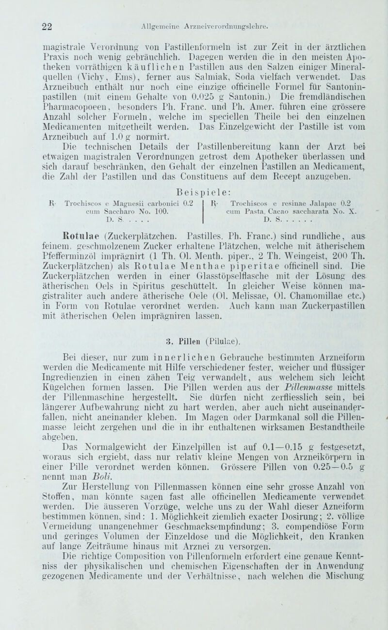 magistrale Verordiiimg von I’astillenl'ornielu ist zur Zeit in der arztlicheii Praxis noch wenig gebraucldich. Dagegen werden die in den ineisten Ajh)- theken vonatliigen kauflichen Pastillen aiis den Salzen einiger Mineral- quellen (Vichy, Enis), ferner aiis Saliniak, Soda viell'acli verwendet. Das Arzneibucli entlialt nur noch eine einzige officinelle Fonnel fiir Santonin- pastillen (init einein Gehalte von 0.025 g Santonin.) Die freindlandischen Pbannacopoeen, besonders Pli. Franc, und Ph. Anier. fiibren eine grossere Anzahl soldier Forineln, welche ini speciellen Theile liei den einzelnen Medicanienten initgetbeilt werden. Das Finzelgewicht der Pastille ist vom Arzneibucli auf 1.0 g norniirt. Die tecbnischen Details der Pastillenbereitung kann der Arzt bei etwaigen niagistralen Verordnungen getrost deni Apotlieker tiberlassen und sicli darauf bescliranken, den Gelialt der einzelnen I’astillen an Medicament, die Zalil der Pastillen und das Constituens auf deni Recejit anzugelieii. B e i s 1) 1 e 1 e: K- Trocliiscos e Magiiesii carboiiici 0.2 I K- Trocliiscos e lesinae .Jalapae 0.2 cum Saccharo No. 100. cum Pasta. Cacao saccliarata No. X. 1). S 1 D. S Rotnlae (Zuckeriilatzclien. Pastilles. Ph. Franc.) sind rundliclie, aus feinein. gescbinolzenem Zucker erlialtene Platzclien, welclie iiiit atlierischem Pfefferniinzbl iniiiragnirt (1 Th. 01. Menth. piper., 2 Th. Weingeist, 200 Th. Zuckerplatzclien) als Rotnlae Mentliae piperitae officinell sind. Die Zuckerjilatzcben werden in einer Glasstbpselflasclie init der Losung des atlierisclien Gels in Spiritus gescbiittelt. In gleicber Weise kbnnen ina- gistraliter auch andere atlierisclie Oele (01. Melissae, 01. Chainoniillae etc.) in Form von Rotnlae verordnet werden. Auch kann man Zuckerpastillen mit atherisclien Oelen iinpragniren lassen. 3. Pillen (Piluke). Bei dieser, nur zuin innerlichen Gebrauclie bestimmten Arzneiforin werden die Medicaniente mit Hilfe versclnedener fester, weiclier und fliissiger Ingredienzien in einen zalien Teig verwandelt, aus welchein sich leicbt Ktigelchen fornien lassen. Die Pillen werden aus der PHlenmasse niittels der Pilleninaschine liergestellt. Sie diirfen niclit zerfliesslich sein, bei langerer Aufbewalirung niclit zu hart werden, aber auch nicht auseinander- fallen, nicht aneinander kleben. Ini Magen oder Darnikanal soil die Pillen- masse leicht zergelien und die in ihr entlialtenen wirksamen Bestandtheile abgeben. Das Xornialgewicht der Einzeliiillen ist auf 0.1—0.15 g festgesetzt, woraus sich ergiebt, dass nur relativ kleine Mengen von Arzneikbrpern in einer Pille verordnet werden konnen. Grossere Pillen von 0.25—0.5 g nennt man Boli. Zur Herstellung von Pillenmassen kbnnen eine sehr grosse Anzahl von Stofien, man konnte sagen fast alle offieinellen ]\Iedicamente verwendet werden. Die ausseren Vorziige, welche uns zu der Wahl dieser Azneiform bestimmen konnen, sind: 1. Mbglichkeit zienilich exacter Dosirung; 2. vbllige Vernieidung unangenehmer Geschmacksempfindung; 3. compendibse Form und geringes Volumen der Einzeldose und die Mbglichkeit, den Kranken auf lange Zeitraume hinaus mit Arznei zu versorgen. Die richtige Composition von Pillenformeln erfordert eine geiiaue Kennt- niss der pliysikalischen und cbeniischen Eigenschaften der in Anwendung gezogenen Medicaniente und der Verlialtnisse, nach welchen die Mischung