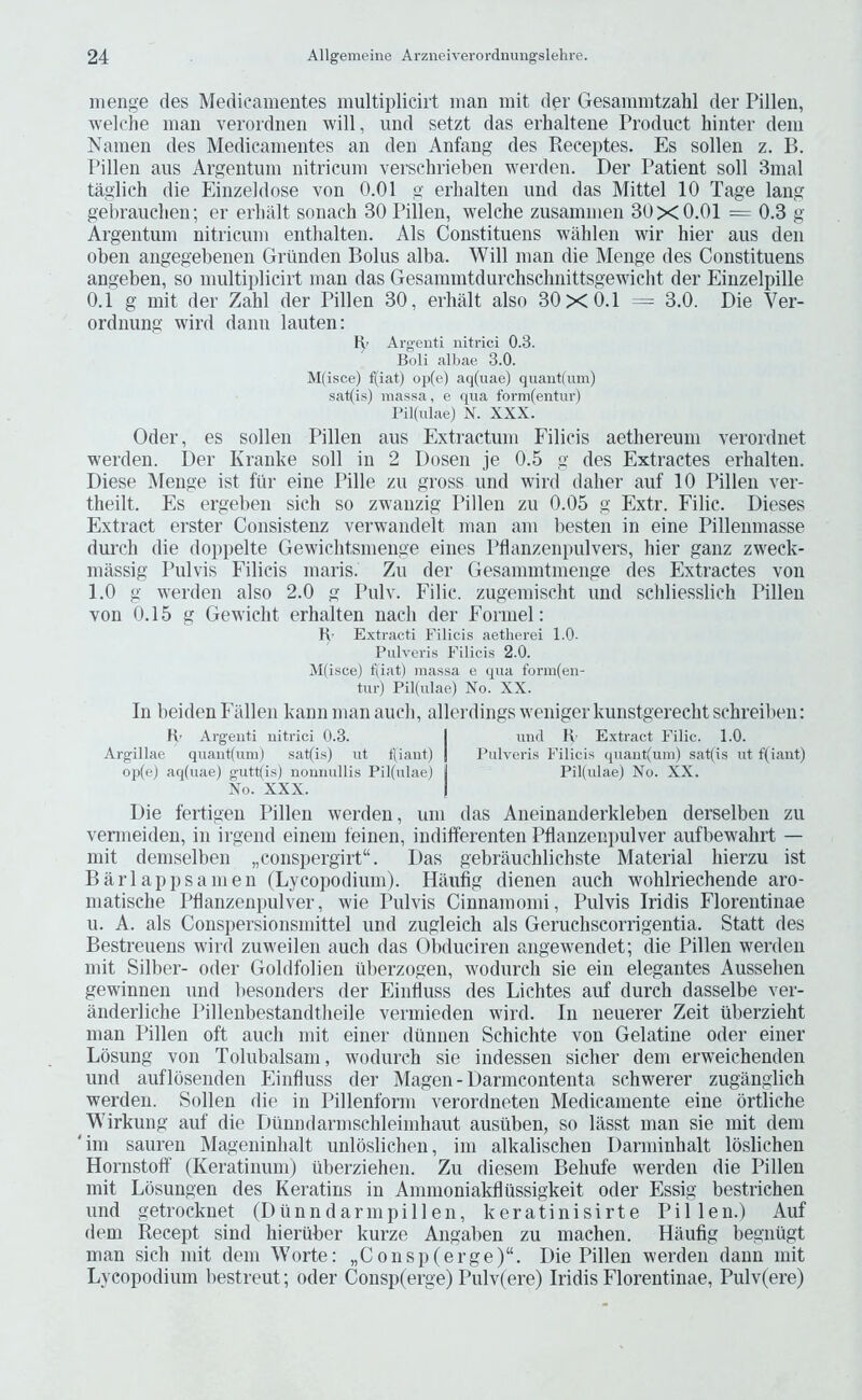 Hienge des Medicanientes multiplicirt man mit der Gesammtzahl der Pillen, welclie man veroidnen will, und setzt das erhalteiie Product hinter dem Nainen des Medicanientes an den Anfang des Receptes. Es sollen z. B. Pillen aus Argentum nitricum verschrieben werden. Der Patient soil 3mal taglich die Einzeldose von 0.01 g erlialten und das Mittel 10 Tage lang gehrauclieu; er erliiilt sonach 30 Pillen, welche zusammen 30x0.01 = 0.3 g Argentum nitricum entlialten. Als Coustituens wahlen wir hier aus den oben angegebenen Grtiuden Bolus alba. Will man die Menge des Coustituens angeben, so multiiilicirt man das Gesammtdurchschnittsgewicht der Einzelpille 0.1 g mit der Zahl der Pillen 30, erhalt also 30x0.1 = 3.0. Die Ver- ordnung wird dann lauten: H> Argenti iiitrici 0.3. Boli albae 3.0. M(isce) f(iat) op(e) aq(uae) quant(um) sat(is) massa, e qua form(entiir) Pil(ulae) N. XXX. Oder, es sollen Pillen aus Extractum Filicis aethereum verordnet werden. I)er Kranke soli in 2 Dosen je 0.5 g des Extractes erhalten. Diese IVlenge ist fi'ir eine Pille zu gross und wird dalier auf 10 Pillen ver- theilt. Es ergeben sich so zwanzig Pillen zu 0.05 g Extr. Filic. Dieses Extract erster Consistenz verwandelt man am besten in eine Pillenmasse durch die doppelte Gewiclitsmenge eiiies Pflanzenpulvers, hier ganz zweck- massig Pulvis Filicis maris. Zu der Gesammtmenge des Extractes von 1.0 g werden also 2.0 g Pulv. Filic. zugemisclit und schliesslich Pillen von 0.15 g Gewicht erhalten nach der Formel: R' Extracti Filicis aetherei 1.0. Pulveris Filicis 2.0. M(isce) f(iat) massa e qua form(eu- tur) Pil(ulae) No. XX. In beiden Fallen kann man auch, allerdings weniger kunstgerecht schreiben: R- Argeiiti iiitrici 0.3. I und R- Extract Filic. 1.0. Argillae quaiit(um) sat(i.s) ut tUant) | Pulveris Filicis quant(um) sat(is ut f(iant) op(eJ aq(uae) gutt{is) nouuullis Pil(ulae) Pil(ulae) No. XX. No. XXX. I Die fertigen Pillen werden, um das Aneinanderkleben derselben zu venneideii, in irgend einein feiuen, indifferenten Pflanzenjiulver aufbewahrt — mit demselben „conspergirt“. Das gebrauchlichste Material hierzu ist Barlappsamen (Lycopodium). Hilufig dienen auch wohlriechende aro- matische Pdanzenpulver, wie Pulvis Cinnamonii, Pulvis Iridis Floreutinae u. A. als Conspersionsmittel und zugleich als Geruchscorrigentia. Statt des Bestreuens wird zuweilen auch das Obduciren angewendet; die Pillen werden mit Silber- oder Goldfolien iiberzogen, wodurch sie ein elegantes Aussehen gewinnen und besonders der Eintluss des Lichtes auf durch dasselbe ver- anderliche Pillenbestandtheile vermieden wird. In neuerer Zeit tiberzieht man Pillen oft auch mit einer dunnen Schichte von Gelatine Oder einer Lbsung von Tolubalsam, wodurch sie indessen sicher dem erweichenden und auflosenden Einfluss der Magen - Darmcontenta schwerer zuganglich werden. Sollen die in Pillenform verordneten Medicamente eine ortliche Wirkung auf die Duundarmschleimhaut ausiiben, so lasst man sie mit dem im sauren Mageninhalt unloslichen, im alkalischen Darminhalt loslichen Hornstoff (Keratinum) iiberziehen. Zu diesem Behufe werden die Pillen mit Lbsungen des Keratins in Ammoniakflussigkeit oder Essig bestrichen und getrocknet (Dunndarmpillen, keratinisirte Piilen.) Auf dem Recept sind hieriiber kurze Angaben zu machen. Haufig begniigt man sich mit dem Worte: „Consp(erge)“. Die Pillen werden dann mit Lycopodium bestreut; oder Consp(erge) Pulv(ere) Iridis Florentinae, Pulv(ere)