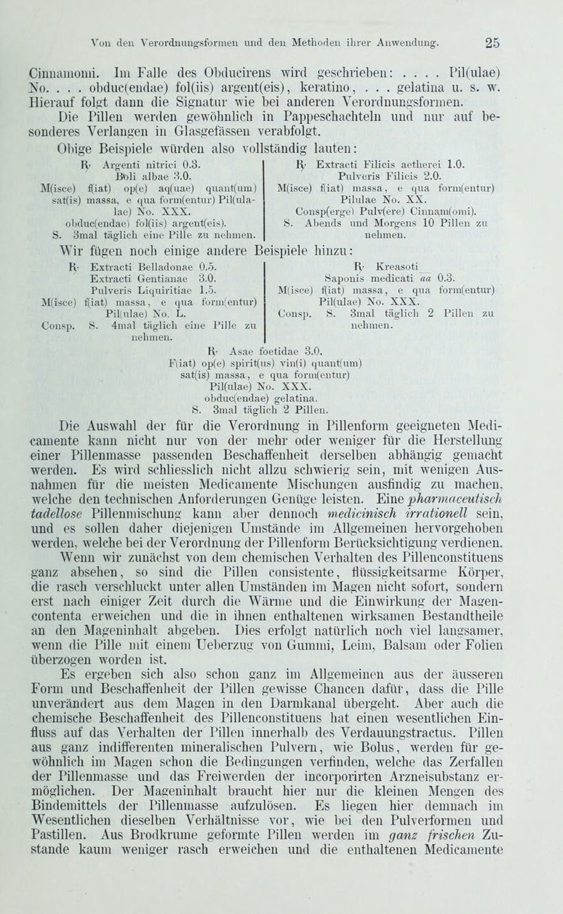 Ciimaiiionii. Im Falle des Obducivens wird geschvieben: .... Pil(ulae) No. . . . obduc(eiidae) fol(iis) argeiit(eis), keratiiio, . . . gelatina u. s. w. Hierauf folgt dauu die Siguatur wie bei aiideren Yei’ordmmgsfoniien. Die Pilleii werden gewdlmlich in Pappeschachteln und nur auf be- sonderes Verlangen in Glasgefassen verabfolgt. Obige Beispiele wiirden also vollstandig lauten: R’ Argenti nitrici 0.3. Bbli albae 3.0. ]\I(isce) ijiat) op(e) aq(uae) quantum) sat(i.“!) massa, e (jua t'onn(eiitur) Pil(ida- lae) No. XXX. olidiic(endae) fol(iis) argeut(eis). S. 3mal tiiglich eine Pille zu nelimen. R’ Extraeti Filicis aetlierei 1.0. Pulveris Filicis 2.0. M(isce) f(iat) massa, e ((ua form(entur) Pilulae No. XX. Consp(erge) Pulv(ere) Ciimam(oini). S. Abends und Morgens 10 Pillen zu nelimen. Wir fiigen nocli einige andere Beis])iele hinzu: K- Extract! Belladonae 0.5. E.xtracti Gentianae 3.0. Pulveris Liquii'itiao 1.5. Mlisce) tpat) massa, e qua formfentur) Pil(ulae) No. L. Consp. S. 4mal taglicli eine Pille zu nelimen. R' Kreasoti Sapouis medicati aa 0.3. M(isee) f(iat) massa, e qua form(entur) Pil(ulae) No. XXX. Consj). S. 3mal taglicli 2 Pillen zu nelimen. R- Asae foetidae 3.0. Fliat) op(e) spirit(us) vin(i) (|uant(um) sat(isj massa, e qua forin(entur) Pil(ulae) No. XXX. obduc(endae) gelatina. ►S. 3inai tiiglich 2 Pillen. Die Auswahl dev fiir die Verordnung in Pillenforin geeigneten Medi- cainente kann nicht nur von der niehr oder weniger fur die Herstellung einer Pilleninasse passenden Beschaffenheit derselben abhangig geinacht werden. Es wird schliesslich nicbt allzu schwierig sein, init wenigen Aus- nahmen fiir die ineisten Medicaniente INIiscliungen ausfindig zu machen, welche den teclinischen Anforderuugen Geniige leisten. Eine pharmaceutisch tadelJose Pillenniischung kann aber dennocli medicinisch irrationell sein, und es sollen daher diejenigen Uinstande ini Allgeineinen hervorgehoben werden, welche bei der Verordnung der Pillenforin Beriicksichtigung verdienen. Wenn wir zunadist von deni cheniisclien Verlialten des Pillenconstituens ganz abselien, so sind die Pillen consistente, flussigkeitsarine Korper, die rascli verscliluckt unter alien Uinstanden iiii Magen nicht sofort, sondern erst nach einiger Zeit durch die Wilrnie und die Einwirkung der Magen- contenta erweichen und die in ihnen enthaltenen wirksainen Bestandtheile an den Mageninhalt abgeben. Dies erfolgt natiirlich noch viel langsanier, wenn die Pille niit eiiiein Ueberzug von Guinini, Leini, Balsam oder Folien iiberzogen worden ist. Es ergeben sich also schon ganz im Allgemeinen aus der ausseren Form und Beschaffenheit der Pillen gewisse Chancen dafiir, dass die Pille unverandert aus dem Magen in den Darmkanal libergeht. Aber aucli die chemische Beschaffenheit des Pillenconstituens hat einen wesentlichen Fiin- fluss auf das Verhalten der Pillen innerhalb des Verdauungstractus. Pillen aus ganz indifferenten mineralischen Pulvern, wie Bolus, werden fiir ge- wohnlich im Magen schon die Bedingungen verfinden, welche das Zerfallen der Pilleninasse und das Freiwerden der incorporirten Arzneisubstanz er- mogliehen. Der Mageninhalt braucht hier nur die kleinen Mengen des Bindeniittels der Pillenmasse aufzulbsen. Es liegen hier deinnach im Wesentlichen dieselben Verhaltnisse vor, wie bei den Pulverfornien und Pastillen. Aus Brodkrume geformte Pillen werden im ganz frischen Zu- stande kaum weniger rasch erweichen und die enthaltenen Medicaniente