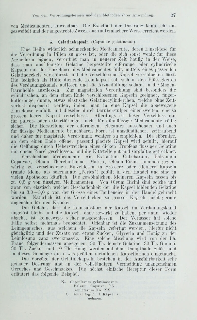 von Medicamenten, anwendbar. Die Exactheit der Dosinnig kann sehr aii- gezweifelt imd dev angestrebteZweck auchaufeinfachereWeise erreiciit wevden. 5. Gelatinekapseln (Capsulae gelatinosae). Fane Reilie widerlich sclmieckender Medieainente, deven Einzeldose fiiv die Verordnuiig in Tdllen zii gross ist, Oder die sicdi sonst wenig fiir diese Arzneiforin eignen, verordnet iiian in neuerer Zeit haufig in der Weise, (lass man aus' feinster Gelatine hergestellte eiformige oder cylindrische Kapseln init der Einzeldose des Medicainentes fi'dlt, inittels eines passenden Gelatindeckels verschliesst und die verscblossene Kapsel verschlucken lasst. Die lediglich als Hlille dienende Leiinka])sel soil sich in den Flussigkeiten des Verdauungskanals auflosen und die Arzneifullung sodann in die Magen- Darmhbhle austliessen. Zur magistralen Verordnung sind besonders die cylindrischen, an dem cinen Ende versclilossenen Kapseln geeignet, tinger- hutfbnnige, duniie, etwas elastische Gelatinecylinderclien, welche ohne Zeit- veiiust dispensirt werden, indein man in eine Ka[>sel die al)gewogene Einzeldose einfiillt und dieselbe durch Daruberstiilpen einer zweiten, ebenso grossen leeren Kapsel verschliesst. Allerdings ist dieser Verschluss nur fiir pulver- oder extractformige, nicht fiir diinnfliissige Medieainente vollig sicher. Die Herstellung der eifbrmigen, eleganter aussehenden und auch fiir biissige Medieainente brauchbaren Form ist umstandlicher. zeitraubend und daher fiir magistrale Verordnung weniger zu eniiifehlen. Die eiformige, an dem einen Ende offene, passend jilaeirte Kajisel wird gefiillt, liierauf die Ueffnung (lurch Ueberstreielien eines dicken Tropfens fliissiger Gelatine iiiit einem Dinsel geschlossen, und die Kittstelle gut und sorgfiiltig getroeknet. Verschiedene Medieainente wie Extraetum Cubebarum, Balsainum Copaivae, Oleum Therebinthinae, Matico, Oleum Ricini komnien gegen- wiirtig zu verschiedenen Einzeldosen in grossere oder kleinere Kapseln (runde kleine als sogenannte „l’erles“) gefiillt in den Handel und sind in vielen Apotheken kiluflich. Die gewbhnlichen, kleineren Kapseln fassen bis zu 0,5 g von fltissigen Medicamenten. Von Oleum Ricini sind solche und zwar von elastisch weicher Beschaffenheit der die Kapsel bildenden Gelatine bis zu 3,0—5,0 g von der Grosse eines Taubeneies in den Handel gebracht worden. Katiirlich ist das Verschlucken so grosser Kapseln nicht gerade angenehm fiir den Kranken. Die Gefahr, dass die Leimsubstanz der Kapsel ini Verdauungskanal iingelbst bleibt und die Kapsel, ohne gewirkt zu haben, per anum wieder abgeht, ist keineswegs sicher ausgeschlossen. Der Verfasser hat solche Eiille selbst mehrmals beobachtet. Olfenbar ist die Zusamniensetzung des Leimgemisches, aus welchem die Kapseln gefertigt werden, hierfiir nicht gleichgiltig und der Zusatz von etwas Zucker, Glycerin und Honig zu der Leimlbsung ganz zweckmiissig. Eine solche Mischung wird von der I‘h. Franc, folgendermassen angegeben: 30 Th. feinste Gelatine, 30 Th. Gummi, 30 Th. Zucker und 10 Th. Honig werden aiif dem Dampfbade gelost und in dieses Gemenge die etwas geblten metallenen Kapselformen eingetaucht. Die Vorziige der Gelatinekapseln bestehen in der Ausftihrbarkeit sehr genauer Dosirung und in der vollstiindigen Vermeidung unangenehmen Geriiches und Geschmackes. Die hbchst einfache Receptur dieser Form erlautert das folgende Beispiel. R'. Cajisularum gclatiiiosarmn Halsami Copaivae 0,3 repletamm No. XX. S. 4mal tag-lich 1 Kaj)sel zu nehmen.