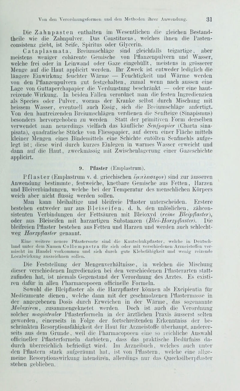 Die Zahnpasteii eiithalten ini Wesentlicheii die s'leiclieii Bestaiid- theile wie die Zalmimlver. Das Constitueus, welches ihiieii die Dasteii- consistenz giebt, ist Seife, Spiritus Oder Glycerin. Cataplasm at a, Breiunischlage sind gleicMalls teigartige, aber meistens weniger coharente Geinische von rflanzeiipulveru imd Wasser, welche frei oder in Leinwand Oder Gaze eingehiillt, meistens in grosserer Menge auf die Haut applicirt werden. Ihr Zweck ist eiitweder lediglich die liingere Einwirkmig fenchter Warme — Feuclitigkeit und Warme werden von den Pllanzenpulvern gut festgehalten, zumal wenn nach aiissen eine Lage von Gnttaperchapapier die Verdunstung liesehrilnkt — oder eine haut- reizende Wirkung. In beiden Fallen verordnet man die festen Ingredieiizien als Species oder Pulver. woraus der Kranke selbst diirch Mischung init heissein Wasser, eventnell auch Fssig, sich die Breiuinsclilage anfertigt. Von den hantreizenden Breiumschlagen verdienen die Senfteige (Sinapismus) besonders hervorgehoben zu werden Statt der priniitiven Form derselben verwendet man neuerdings vielfach das kiUifliclie Senfpapier (Charta sina- pisata), quadratisclie Stilcke von Fliesspainer, anf deren einer Flache mittels kleiner Mengen eines Bindemittels eine Schichte entblten Senfmehls aufge- legt ist; diese wird (lurch kurzes Panlegen in warmes Wasser erweicht und dann auf die Haut, zweckmassig init Zwischenlagerung einer Gazeschichte applicirt. y. Pilaster (Emplastrum). Pflaster (Fmplastrum v. d. griechischen liu7r'/.aaTQov) sind zur iiusseren Anwendung bestimmte, festweiche, knetbare Gemische aus Fetten, Harzeii und Bleiverbindungen, welche bei der Temperatur des inenschlichen Kbrpers weich aber nicht dussig werden sollen. Man kann bleihaltige und bleifreie Pflaster unterscheiden. Frstere bestehen entweder nur aus Bleiseifeu, d. h. den unloslichen, ziihcon- sistenten Verbindungen der Fettsauren mit Bleioxyd {reme Bleipflaster), Oder ans Bleiseifen mit harzartigen Substanzen (JBlei-Harzpflaster). l)ie bleifreien Pflaster bestehen aus Fetten und Harzen und w'erden auch schlecht- weg Harzpflaster genannt. Eine weitere neuere PflastiTsorte .sind die Kautsduikpflaster, welche in Deutsch- land unter dein Namen Co 11 e in pas tr a fiir .sich oder mit verschiedeiien Arzneistoffen ver- niischt iin Handel vorkoinmen und sich (lurch giite Klehefiihigkeit und wenig- reizende Local wirkung auszeichnen sollen. Die Feststellung der Mengenverhaltuisse, in welchen die Mischung dieser verschiedeiien Ingredieiizien bei den verschiedeiien Pdasterarteii statt- zufinden hat, ist niemals Gegenstand der Verordnung des Arztes. Fs existi- ren dafiir in alien Pharniacopoeen officinelle Fornieln. Sowohl die Bleipflaster als die Harzpflaster konnen als Fxcipientia f'iir IMedicamente dienen, welche dann mit der geschniolzenen Pflastermasse in der anaegebenen Dosis (lurch Frweichen in der Warme, das sogenannte Malaxiren, zusamniengeknetet werden. Doch ist auch die Verordnung solcher mogisiraler Pflasterformeln in der arztlichen Praxis liusserst selten geworden, einerseits in Folge der fortschreiteiiden Frkenntniss der be- schrankten Resorptionsfahigkeit der Haut fiir Arzneistoffe iiberhaupt, anderer- seits aus deni Grunde, weil die Pharmacojioeen eine so leichliclie Auswahl officineller Pflasterformeln darbieten, dass das praktische Bediirfniss da- durch uberreichlich befriedigt wird. Ini Arzneibuch, welches auch unter den Pflastern stark aufgeraumt liat, ist von Ptlastern, welche eine allge- meine Resorptionswirknng intendiren, allerdings nnr das Quecksilbei'idlaster stehen geblieben.