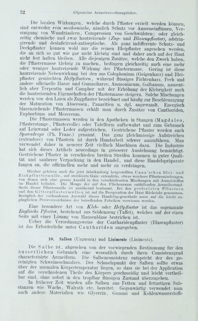 Die localen Wirkuugen, welclie (lurch I’flaster erzielt werden kounen, sind entweder rein mechaniscJie, namlich Schutz vor Ausseneinfliissen, Ver- einiguiig von Wundrandern, Coni])ression von Geschwtilsten; oder gleich- zeitig chemische und zwar hautreizende (Zug- und Blnsenpflaster), adstrin- girende und (lesinficirend-antisei)tische. Als ganz indifferente Schutz- und Deckpflaster konnen wohl nur die reiuen Bleipdaster angesehen werden, die an sich so gut wie gar nicht klelirig sind und daher auch auf der Haut nicht test haften hleiben. Alle diejenigen Zusiltze, welche den Zweck haben, die Ptlastennasse klebrig zu inachen, bedingen gleichzeitig auch eine mehr Oder weniger hautreizende Wirkung der Ptlasterinasse. ' Gering ist diese hautreizende Xebemvirkung bei den aus Coloi)lioniuni (Geigenharz) und Blei- pflaster geniiscliten Heftpflastern, w-ahrend tlussiges Fichtenharz, Pech und andere officinelle Harze und Giuniniharze, Aniinoniacuin, Galbanuin, nainent- lich aber Terpentin und Cainpher init der Erhohung der Klebrigkeit auch die hautreizenden Eigenschaften der Pflasterniasse steigern. Solche Mischungen werden von den Laien als Zugpllaster bezeichnet und haufig zur Beschleunigung der Maturation von Abscessen, Panaritien u. dgl. angewandt. Energisch blasenziehende PH astern )assen erhalt man (lurch Zusatze von Canthariden, Euphorbiuni und ]\Iezereuni. Die Phastennassen w'erden in den Apotheken in Stangen (Magdaleo, Ptlasterstange, Pdasterrolle) oder Tafelforin aufbewahrt und zum Gebrauch auf Leinwand oder Leder aufgestricheu. Gestrichene Pilaster w^erden auch Sparadraps (Ph. Franc.) genannt. Das ganz gleichinassige Aufstreichen (extendere) von Pilastern ist (lurch Handarbeit schwer auszufiihreu. Man verwendet daher in neuerer Zeit vielfach Maschinen dazu. Die Industrie hat sich dieses Artikels neuerdiugs in grosserer Ausdehnung bemachtigt. Gestrichene Pilaster in verschieden breiten Streifen konnnen in guter Quali- tat und sauberer \ erpackung in den Handel, und diese Handelsimaparate fangen an, die oflicinellen niehr und inehr zu verdrangen. Hierliei- geliomi aucli die jetzt fabrikinassig- liergestellten Unna’sehen Hlei- uud Zinkpflasterniiille, auf sterilisirte Gaze extendirte, etwas weicliere Pflasteniiischungen, you denen sich eiue grosse Auzahl in deu verschiedeasten Mischungen mit Arzneistoften im Handel befindet. Die Menge der auf den Fliiclienraum entfallenden Arzneibestand- theile dieser Pdastcnnulle ist aimahernd bestiinmt. Bei den pcrforirten Pf las tern und den G i 11 e r j) 11 a s t c r in u 11 e a ist auf die Per.sjaration der Haut Kiichsicht geaoaanen. Beziiglich der vorhandenen Auswahl dieser Handelsgegenstaade muss auf die leicht zu- ganglichen Preisverzeichnisse der betreffenden Fabriken verwiesea werden. Fine besondere Art von Kleh- oder Heftpflasier ist das sogenannte Englische PfJdster, bestehend aus Seidenzeug (Taffet), welches auf der einen Seite init einer Lbsung von Hausenblase bestrichen ist. Ueber die Yerordnungsweise der Cantharidenpllaster (Blasenpllaster) ist das Erforderliche unter Canthariden angegeben. 10. Salhen (Unguenta) und Linimente (Linimenta). Die Sal be ist, abgesehen von der vorwiegenden Bestinnnung fur den ausserlichen Gebrauch eine wesentlich (lurch ihren Consistenzgrad characterisirte Arzneiform. Die Salbenconsistenz ents])richt der des ge- reinigten Schweinesclnnalzes. Tier Schnielzjiunkt der Salben sollte etwas iilter (ler norinalen Korj)erteini)eratur liegen, so dass sie bei der Application auf die verschiedenen Theile des Kbrpers geschmeidig und leicht vertheil- bar sind, ohne sofort in den tropfbar llussigen Zustainl tiberzugehen. In frtiherer Zeit wurden alle Salben aus Fetten und fettartigen Sub- stanzen wie Wachs, Walrath etc. bereitet. Gegemvartig verw'endet man auch andere ^Materialien wie Glycerin, Gummi und Kohlenwasserstoffe