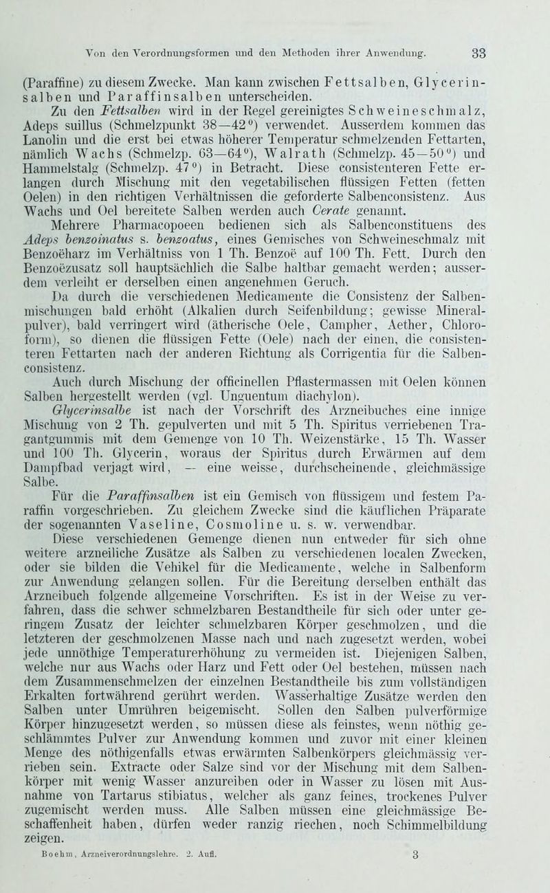 (Paraffine) ziidieseniZweeke. Man kann zwisehen Fettsalben, Glycerin- sal ben und Paraffinsalben imterscheiden. Zu ([Qn FetUalhen wird in der Regel gereinigtes Schweinesclnnalz, Adeps suillus (Schinelzpunkt 38—42®) verwendet. Ausserdem koininen das Lanolin und die erst bei etwas hbberer Teinperatur schnielzenden Fettarten, nainlich Waclis (Sclnnelzp. 63—64®), Walratli (Sclnnelzp. 45—50®) und Hanunelstalg (Schnielzp. 47®) in Betracht. Diese consistenteren Fette er- langen durch Mischung mit den vegetabilischen fiiissigen Fetten (fetten Oelen) in den richtigen Verhaltnissen die geforderte Salbenconsistenz. Aus Wacbs und Oel bereitete Salben werden auch Cerate genannt. Mehrere Phannacopoeen bedienen sich als Salbenconstituens des Adeps hemoinatus s. hemoatus, eines Geinisches von Schweineschmalz mit Benzoeharz im Verbaltniss von 1 Th. Benzoe auf 100 Th. Fett. Durch den Benzoezusatz soli hauptsachlich die Salbe haltbar geniacht werden; ausser- dem verleiht er derselben einen angenehmen Geruch. Da durch die verschiedenen Medicamente die Consistenz der Salben- mischungen bald erhoht (Alkalien durch Seifenbildung; gewisse Mineral- pulver), bald verringert wird (iitherische Oele, Campher, Aether, Chloro- form), so dienen die fiiissigen Fette (Oele) nach der einen, die consisten- teren Fettarten nach der anderen Richtung als Corrigentia fiir die Salben- consistenz. Auch durch Mischung der officinellen Pfiastermassen mit Oelen konnen Salben hergestellt werden (vgl. Unguentum diachylon). GhjcerinsaJhe ist nach der Vorschrift des Arzneibuches eine innige Mischung von 2 Th. gepulverten und mit 5 Th. Spiritus verriebenen Tra- gantgummis mit dem Gemenge von 10 Th. Weizenstarke, 15 Th. Wasser und 100 Th. Glycerin, woraus der Spiritus durch Erwarmen auf dem Dampfbad verjagt wird, — eine weisse, durchscheinende, gleichmassige Salbe. Fiir die Paraffinsalben ist ein Gemisch von fiiissigem und festem Pa- raffin vorgeschrieben. Zu gleichem Zweeke sind die kiluflichen Praparate der sogenannten Vaseline, Cosmo line u. s. w. verwendbar. Diese verschiedenen Gemenge dienen nun entweder fiir sich ohne weitere arzneiliche Zusatze als Salben zu verschiedenen localen Zweeken, Oder sie bilden die Vehikel fur die Medicamente, welche in Salbenform zur Anwendung gelangen sollen. Fiir die Bereitung derselben enthalt das Arzneibueh folgende allgemeine Vorschriften. Es ist in der Weise zu ver- fahren, dass die schwer sehmelzbaren Bestandtheile fiir sich oder unter ge- ringem Zusatz der leichter sehmelzbaren Kbrper geschraolzen, und die letzteren der geschmolzenen IMasse nach und nach zugesetzt werden, wobei jede unnbthige Temperaturerhohung zu vermeiden ist. Diejenigen Salben, welche nur aus Wachs oder Harz und Eett oder Oel bestehen, miissen nach dem Zusammenschmelzen der einzelnen Bestandtheile bis zum vollstiindigen Erkalten fortwahrend geriihrt werden. Wass'erhaltige Zusatze werden den Salben unter Umriihren beigemischt. Sollen den Salben i)ulverfbrmige Kbrper hinzugesetzt werden, so miissen diese als feinstes, wenn nbthig ge- schlammtes Pulver zur Anwendung kommen und zuvor mit einer kleinen Menge des nbthigenfalls etwas erwarmten Salbenkbrpers gleichmassig ver- rieben sein. Extracte oder Salze sind vor der Mischung mit dem Salben- kbrper mit wenig Wasser anzureiben oder in Wasser zu Ibsen mit Aus- nahme von Tartarus stibiatus, w^elcher als ganz feines, trockenes Pulver ziigemischt werden muss. Alle Salben miissen eine gleichmassige Be- schaffenheit haben, diirfen weder ranzig riechen, noch Schimmelbildung zeigen. Boehm, Arzneiverorcinungslehre. '2. Aufl. 3