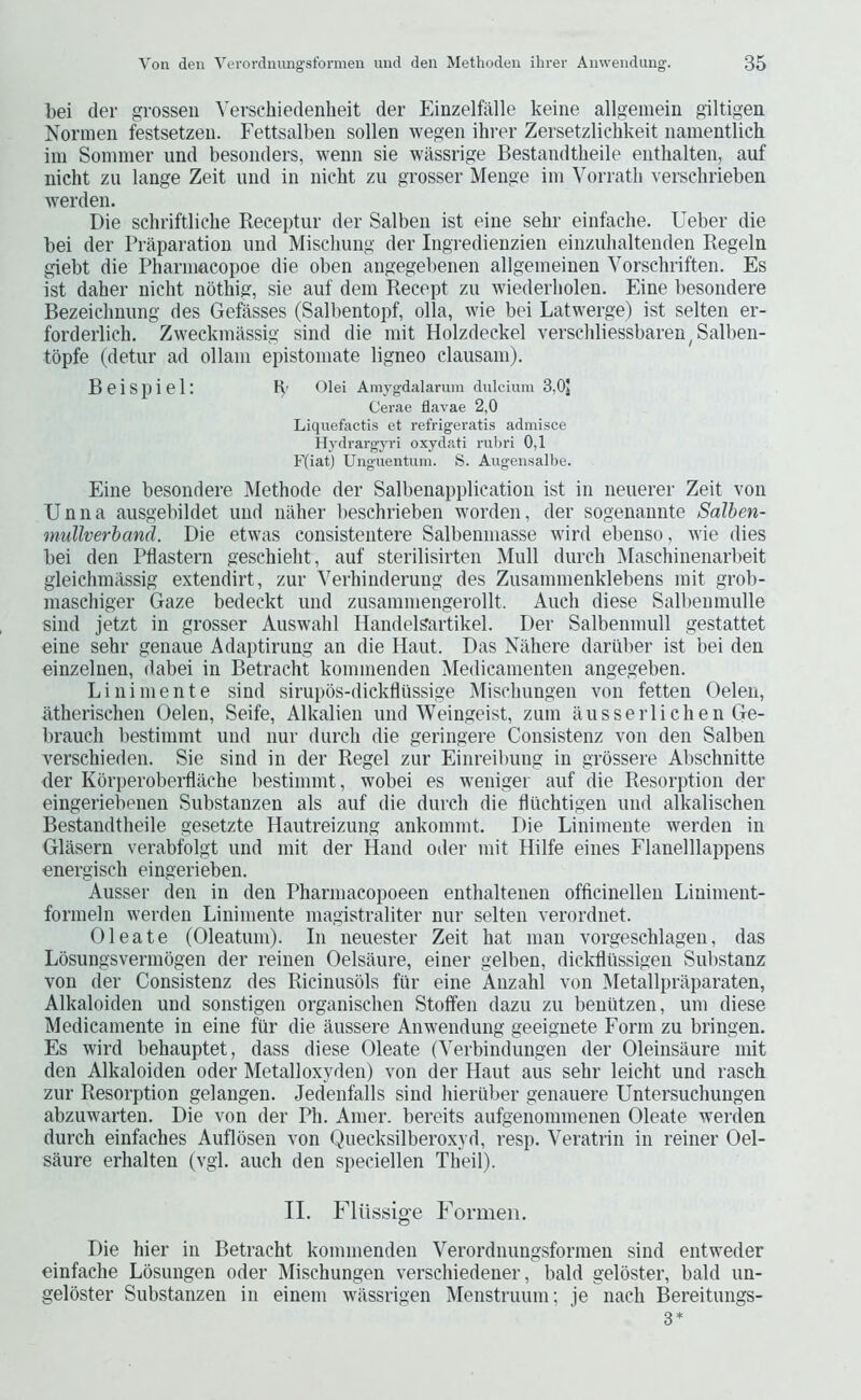 bei der grossen Versehiedenheit der Einzelfalle keine allgemein giltigen Normen festsetzeii. Fettsalbeii sollen wegen ihrer Zersetzlichkeit iiameiitlich im Sommer und besonders, wenn sie witssrige Bestandtheile entlialten, auf nicht zu lange Zeit und in nicht zu grosser Menge im Vorrath verscbrieben werden. Die schriftliche Receptur der Salben ist eine sehr einfache. Ueber die bei der Praparation und Miscliung der Ingredienzien einzuhaltenden Regeln giebt die Pharmaeopoe die oben angegebenen allgemeinen Yorschriften. Es ist daher nicht nothig, sie auf dem Recept zu wiederholen. Eine besondere Bezeichnung des Gefasses (Salbentopf, olla, wie bei Latwerge) ist selten er- forderlich. Zweckmassig sind die mit Holzdeekel verscidiessbaren^Salben- topfe (detur ad ollam epistomate ligneo clausam). Beispiel: K' Olei Amygdalamm dulcium 3,0J Cerae flavae 2,0 Liquefactis et refrigeratis admisce Hydrargj'i'i oxydati rubri 0,1 F(iat) Unguentuni. S. Augenisalbe. Eine besondere Methode der Salbenapplication ist in neuerer Zeit von Unna ausgebildet und naher beschrieben warden, der sogenannte Salhen- mullverhand. Die etwas consistentere Salbenmasse wird ebenso, wie dies bei den Ptiastern geschieht, auf sterilisirteii Mull durch Maschinenarbeit gleichmassig extendirt, zur Yerhinderung des Zusammenklebens mit grob- maschiger Gaze bedeckt und zusammengerollt. Audi diese Salbenmulle sind jetzt in grosser Auswahl Handelsartikel. Der Salbenmull gestattet eine sehr genaue Adaptirung an die llaut. Das Nilhere dariiber ist bei den einzelnen, dabei in Betracht kommenden iMedicamenten angegeben. Linimente sind sirupos-dickfliissige Mischungen von fetten Oelen, atherischen Oelen, Seife, Alkalien und Weingeist, zum ausserlichen Ge- brauch bestimmt und nur durch die geringere Consistenz von den Salben verschieden. Sie sind in der Regel zur Einreibung in grossere Abschnitte der Korperoberflache bestimmt, wobei es weniger auf die Resorption der eingeriebenen Substanzen als auf die durch die fliichtigen uiid alkalischen Bestandtheile gesetzte Hautreizung ankommt. Die Linimente werden in Glasern verabfolgt und mit der Hand oder mit Hilfe eines Flanelllappens energisch eingerieben. Ausser den in den Pharmacopoeen enthaltenen officinellen Liniment- formeln werden Linimente magistraliter nur selten verordnet. Oleate (Oleatum). In neuester Zeit hat man vorgeschlagen, das Losungsvermogen der reinen Oelsaure, einer gelben, dickllussigen Substanz von der Consistenz des Ricinusols fiir eine Anzahl von iMetallpritparaten, Alkaloiden und sonstigen organischen Stoffen dazu zu beutitzen, urn diese Medicamente in eine fiir die aussere Anwendung geeignete Form zu bringen. Es wird behauptet, dass diese Oleate (Yerbindungen der Oleinsaure mit den Alkaloiden oder Metalloxyden) von der Haut aus sehr leicht und rasch zur Resorption gelangen. Jedenfalls sind hiertiber genauere Untersuchungen abzuwarten. Die von der Ph. Amer. bereits aufgenommenen Oleate werden durch einfaches Auflosen von Quecksilberoxyd, resp. Yeratrin in reiner Oel- saure erhalten (vgl. auch den speciellen Theil). TI. Fliissige Formeii. Die hier in Betracht kommenden Yerordnungsformeii sind entweder einfache Losungen oder Mischungen verschiedener, bald geloster, bald un- geloster Substanzen in einem wiissrigen Menstruum; je nach Bereitungs-