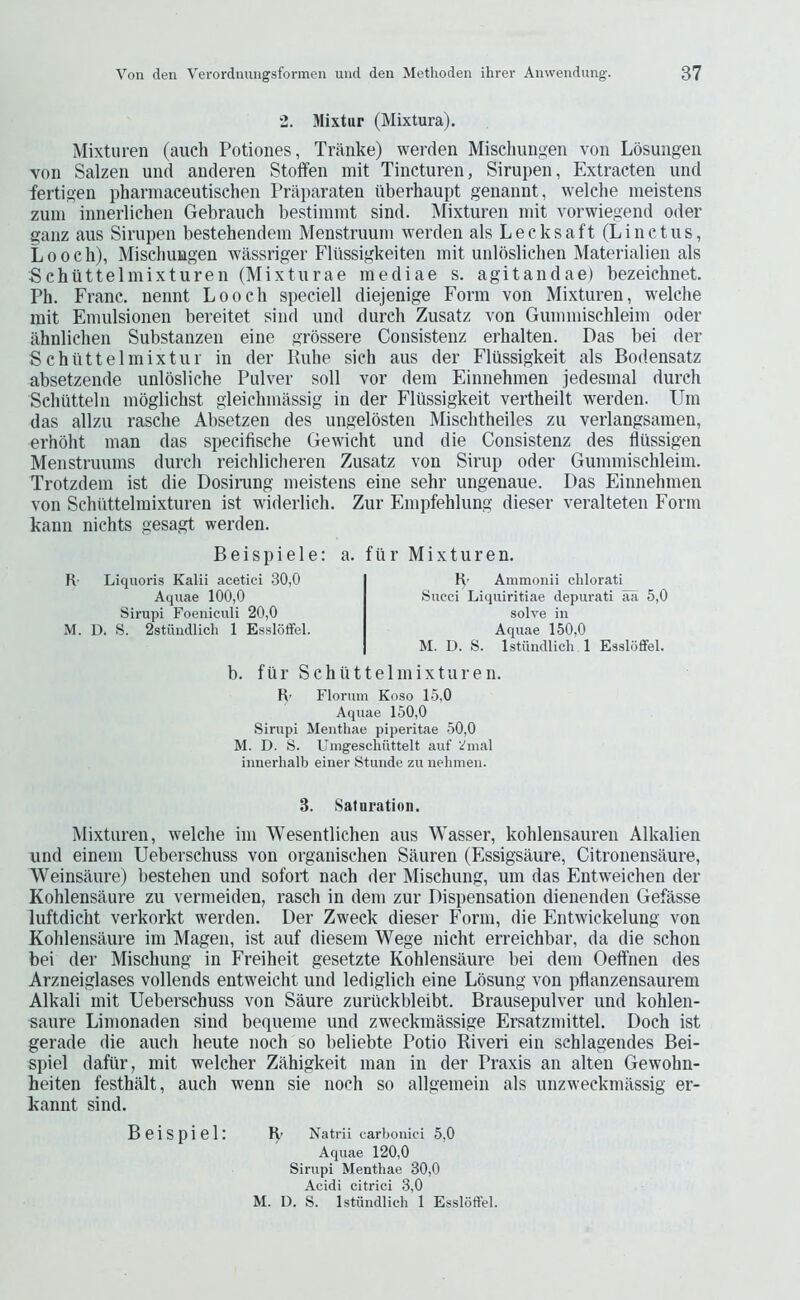 2. Mixtur (Mixtura). Mixturen (auch Potiones, Tranke) werden Miselmiigen von Losungen von Salzen und anderen Stoffen mit Tincturen, Sirupen, Extracten und fertigen phannaceutischen Praparaten iiberhaupt genannt, welche meistens zuin innerlichen Gebrauch bestiinint sind. Mixturen mit vorwiegend Oder ganz aus Sirupen bestehendem Menstruum werden als Leeks aft (Line t us, Looch), Mischungen wassriger Fliissigkeiten mit unlosliehen Materialien als Sehiittelmixturen (Mixturae mediae s. agitandae) bezeiehnet. Ph. Frane. nennt Loo eh speeiell diejenige Form von Mixturen, welehe mit Emulsionen bereitet sind und dureh Zusatz von Gummisehleim Oder ahnliehen Substanzen eine grossere Consistenz erhalten. Das bei der Sehuttelmixtui in der Puhe sieh aus der Fltissigkeit als Bodensatz absetzende unlbsliehe Pulver soil vor dem Einnehinen jedesmal dureh Schiitteln mogliehst gleiehmassig in der Fltissigkeit vertheilt werden. Um das allzu rasehe Absetzen des ungelosten Misehtheiles zu verlangsamen, erhbht man das speeifisehe Gewieht und die Consistenz des fliissigen Menstruums dureli reichlieheren Zusatz von Sirup oder Gummisehleim. Trotzdem ist die Dosirang meistens eine sehr ungenaue. Das Einnehinen von Sehiittelmixturen ist widerlieh, Zur Empfehlung dieser veralteten Form kann niehts gesagt werden. B e i s p i e 1 e: R- Liqiioris Kalii acetici 30,0 Aquae 100,0 Sirupi Foeniculi 20,0 M. D. S. 2stuudlich 1 Essldffel. a. fiir Mixturen. K’ Ammonii chlorati Succi Liquiritiae depurati aa 5,0 solve in Aquae 150,0 M. D. S. Istiindlich 1 Essloffel. b. fill’ Sehiittelmixturen. R’ Florum Koso 15,0 Aquae 150,0 Sirupi Menthae piperitae .50,0 M. D. S. Umgescliuttelt auf i'nial iimerhalb einer Stunde zu nehmeii. 3. Sal oration. Mixturen, welehe im Wesentlichen aus Wasser, kohlensaureu Alkalien und einem Ueberschuss von organisehen Sauren (Essigsaure, Citronensaure, Weinsaure) bestehen und sofoit naeh der Misehung, um das Entweiehen der Kohlensaure zu vermeiden, raseh in dem zur Dispensation dienenden Gefasse luftdieht verkorkt werden. Der Zweek dieser Form, die Entwiekelung von Kohlensaure im Magen, ist auf diesem Wege nieht erreiehbar, da die sehon bei der Misehung in Freiheit gesetzte Kohlensaure bei dem Oeft’nen des Arzneiglases vollends entw'eieht und lediglieh eine Losung von pflanzensaurem Alkali mit Ueberschuss von Saure zuriickbleibt. Brausepulver und kohlen- saure Limonaden sind bequeme und zweekmassige Ersatzmittel. Doch ist gerade die auch heute noch so beliebte Potio Riveri ein schlagendes Bei- spiel daflir, mit welcher Zahigkeit man in der Praxis an alten Gewohn- heiten festhalt, auch wenn sie noch so allgemein als unzweckmassig er- kannt sind. Bei spiel: R- Natrll carbonici 5,0 Aquae 120,0 Sirupi Menthae 30,0 Acidi citrici 3,0 M. D. S. Istiindlich 1 Essloffel.