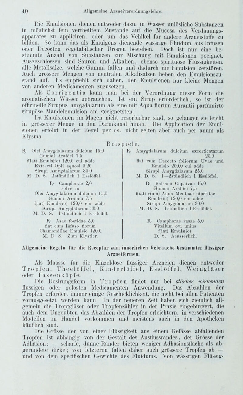 Die Emulsioneii dienen entweder dazu, in Wasser unldsliche Substanzen in moglichst feiii vertlieilteiu Zustande auf die Mucosa des Verdauungs- apparates zu appliciren, oder um das Vehikel fiir andere Arziieistoife zu bilden. So kanii das als Emulgeus dienende wassrige Fluidum aus Infuseii Oder Decocteii vegetabilischer Drogeii l)estehen. Doch ist nur eine be- stiinnite Anzahl von Substanzen zur Mischung mit Einulsionen geeignet. Ausgeschlossen sind Sauren und Alkalien, ebenso spirituose Fliissigkeiten, alle Metallsalze, welche Guinini fallen und dadurch die Emulsion zerstbren. Audi grbssere Mengen von neutralen Alkalisalzen heben den Emulsionszu- stand auf. Es emi)fiehlt sich daher, den Einulsionen nur kleine Mengen von anderen Medicanienten zuzusetzen. Als Corrigentia kann man bei der Verordnung dieser Form die aroniatischen Wasser gebrauclien. Ist ein Siruii erforderlicli, so ist der officinelle Sirupus amygdalarum als eine mit Aqua floruni Aurantii parfinnirte sirupbse Mandelemulsion am geeignetsten. Da Einulsionen im Magen niclit resorbirbar sind, so gelangen sie leiclit in grosserer Menge in den Darmkanal hinali. Die Application der Eniul- sionen erfolgt in der Regel per os, niclit selten aber aucli per aiiuni als Klysina. K' Olei Amygdalarum dulcium 15,0 Gummi Arabic! 7,5 f(iat) Emuls(io) 120,0 cui adde Extract! Opii aquosi 0,20 Sirupi Amygdalarum 80,0 M. D. S. 2stiindlich 1 E.ssloffel. H- Campliorae 2,0 ■solve in Olei Amygdalarum dulcium 15,0 Gummi Arabic! 7,5 f(iat) Emuls(io) 120,0 cui adde Siriipi Amygdalarum :’>0,0 M. D. S. 1 stiindlich 1 Essloffel. K’ Asae foetidae 5,0 fiat cum Iiifuso florum Chamomillae Einulsio 120,0 M. 1). iS. Zum Klystier. Amygdalarum dulcium excorticatarum 20,0 fiat cum Uecocto foliorum Uvae ursi Emulsio 200,0 cui adde Sirupi Amygdalarum 25,0 M. D. S. 1 —2.stiindlich 1 Esslotfel. R- Balsami Copaivae 15,0 Gummi Arabici 7,5 f(iat) c(um) Aqua Mentliae piperitae Emuls(io) 120,0 cui adde Sirupi Amygdalarum 80,0 M. I). S. 1 stiiudlicli 1 Essloffel. R’ Camphorae rasae 5,0 Vitellum ovi uiiius fl[iat) Emuls(io) D. S. Aeusserlich. B e i s p i e 1 e. R' Allgenieine Regelii fiir die Receptiir zqiii iniierliclien Oebrauclie bestiminter lliissiger Arzneiforinen. Als Maasse fiir die Einzeldose fliissiger Arzneien dienen entweder Tropfen, Theeloffel, Kinderlbffel, Essloffel, Weinglaser Oder Tassenkopfe. I)ie Dosirungsform in Tropfen findet nur bei starker ivirkenden flussigen oder gelbsten Medicanienten Anwendung. Das Abzalilen der Tropfen erfordert immer einige Geschicklichkeit, die niclit bei alien Patienten vorausgesetzt werden kann. In der neueren Zeit haben sich ziemlich all- gemein die Tropfglaser oder Tropfenzahler in der Praxis eingebtirgert, die auch dem Ungeubten das Abzalilen der Tropfen erleichtern, in verschiedenen Modellen im Handel vorkommen und meistens auch in den Apotlieken kauflicli sind. Die Grbsse der von einer Flussigkeit aus einem Gefasse abfallenden Tropfen ist abhangig von der Gestalt des Ausdussrandes, der Grbsse der Adliasion: — scbarfe, diiiine Rander bieten weniger Adhasionstlache als ab- gerundete dicke; von letzteren fallen daher auch grbssere Tropfen ab — und von dem specifischen Gewichte des Iduidums. Von wassrigen Flussig-