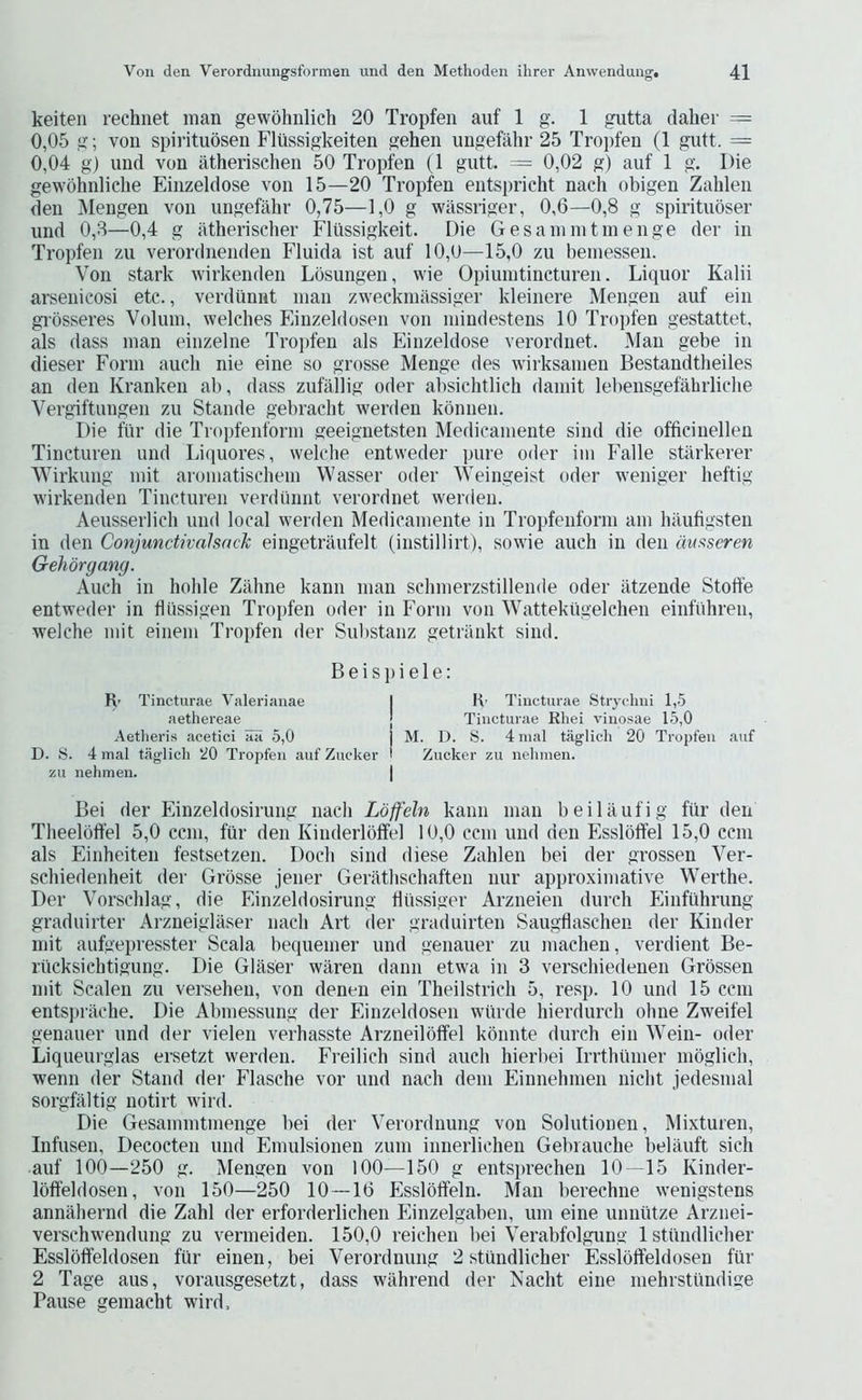 keiten rechnet man gewohnlich 20 Tropfen auf 1 g. 1 gutta daher — 0,05 g; von spirituosen Flussigkeiten gehen imgefahr 25 Tropfen (1 gutt. = 0,04 g) und von atherischen 50 Tropfen (1 gutt. = 0,02 g) auf 1 g. Die gewohnliclie Einzeldose von 15—20 Tropfen entspricht nach obigen Zahlen den ]\Iengen von ungefiihr 0,75—1,0 g wassriger, 0,6—0,8 g spiritubser und 0,3—0,4 g atherischer Flussigkeit. Die Gesamintinenge der in Tropfen zu verordnenden Fluida ist auf 10,0—15,0 zu bemessen. Von stark wirkenden Lbsungen, wie Opiuintincturen. Liquor Kalii arsenicosi etc., verdiiniit man zweckmassiger kleinere Mengen auf ein gi'bsseres Volum, welches Einzeldosen von mindestens 10 Tropfen gestattet. als dass man einzelne Tro])fen als Einzeldose verordnet. Man gebe in dieser Form aucli nie eine so grosse Menge des wirksamen Bestandtheiles an den Kranken ali, dass zufallig oder absichtlich damit leliensgefahrliclie Vergiftungen zu Stande gebraclit werden kbnnen. Die fiir die Troi)fenform geeiguetsten Medicamente sind die officinellen Tincturen und Liquores, welche entweder pure oder im Falle stiirkerer Wirkung mit aromatischem Wasser oder Weingeist oder weniger heftig wirkenden Tincturen verdiiniit verordnet werden. Aeusserlicli und local werden Medicamente in Tropfenform am haufigsten in den ConjunctivalsacJc eingetraufelt (instillirt), sowie auch in den auaseren Gehbrgang. Auch in hohle Zahne kanii man schmerzstillende oder iitzende Stoffe entweder in hiissigen Tropfen oder in Form von Wattektigelchen einfiihren, welche mit einem Tropfen der Substanz getriinkt sind. Beispiele: Ft- Tincturae Valerianae I K- Tiiicturae Strychiii 1,5 aethereae j Tincturae Kliei vinosae 15,0 Aetheris aeetici aa 5,0 I M. D. S. 4 inal taglich 20 Tropfen auf D. S. 4 mal taglich 20 Tropfen auf Zucker I Zucker zu nehmen. zu nehmen. | Bei der Einzeldosirung nach Lbjfeln kaim man beiltlufig fiir den Theelbffel 5,0 ccni, fiir den Kinderlbtfel 10,0 ccm und den Esslbtfel 15,0 ccni als Einheiten festsetzen. Doch sind diese Zahlen bei der grossen Ver- schiedenheit der Grbsse jener Gerathschaften nur approximative Werthe. Der Vorschlag, die Einzeldosirung hiissiger Arzneieii (lurch Einfiihrung graduirter Arzneiglaser nach Art der graduirten Saugflaschen der Kinder mit aufgepresster Scala bequenier und genauer zu macheu, verdient Be- riicksichtigung. Die Glaser waren dann etwa in 3 verschiedenen Grbssen mit Scalen zu versehen, von denen ein Theilstrich 5, resp. 10 und 15 ccm entspriiche. Die Abmessung der Einzeldosen wiirde hierdurch ohne Zweifel genauer und der vielen verhasste Arzneilbffel kbnnte durch ein Wein- oder Liqueurglas ersetzt werden. Freilich sind auch hierbei Irrthtinier mbglich, wenn der Stand der Flasche vor und nach dem Einnehmen nicht jedesmal sorgfaltig notirt wird. Die Gesamintinenge bei der Verordnung von Solutionen, Mixturen, Infusen, Decocten und Emulsionen zuiii innerlichen Gebrauche beliUift sich auf 100—250 g. Mengen von lOO—150 g entsprechen 10—15 Kinder- Ibffeldosen, von 150—250 10 — 16 Esslbtfeln. Man berechne wenigstens annahernd die Zahl der erforderlichen Einzelgaben, urn eine uiniiitze Arziiei- verschwendung zu vermeiden. 150,0 reicheii bei Verabfolgung 1 stiindlicher Esslbffeldosen fiir einen, bei Verordnung 2 stiindlicher Esslbtfeldosen fiir 2 Tage aus, vorausgesetzt, dass wiihrend der Nacht eine mehrstiindige Pause gemacht wird.