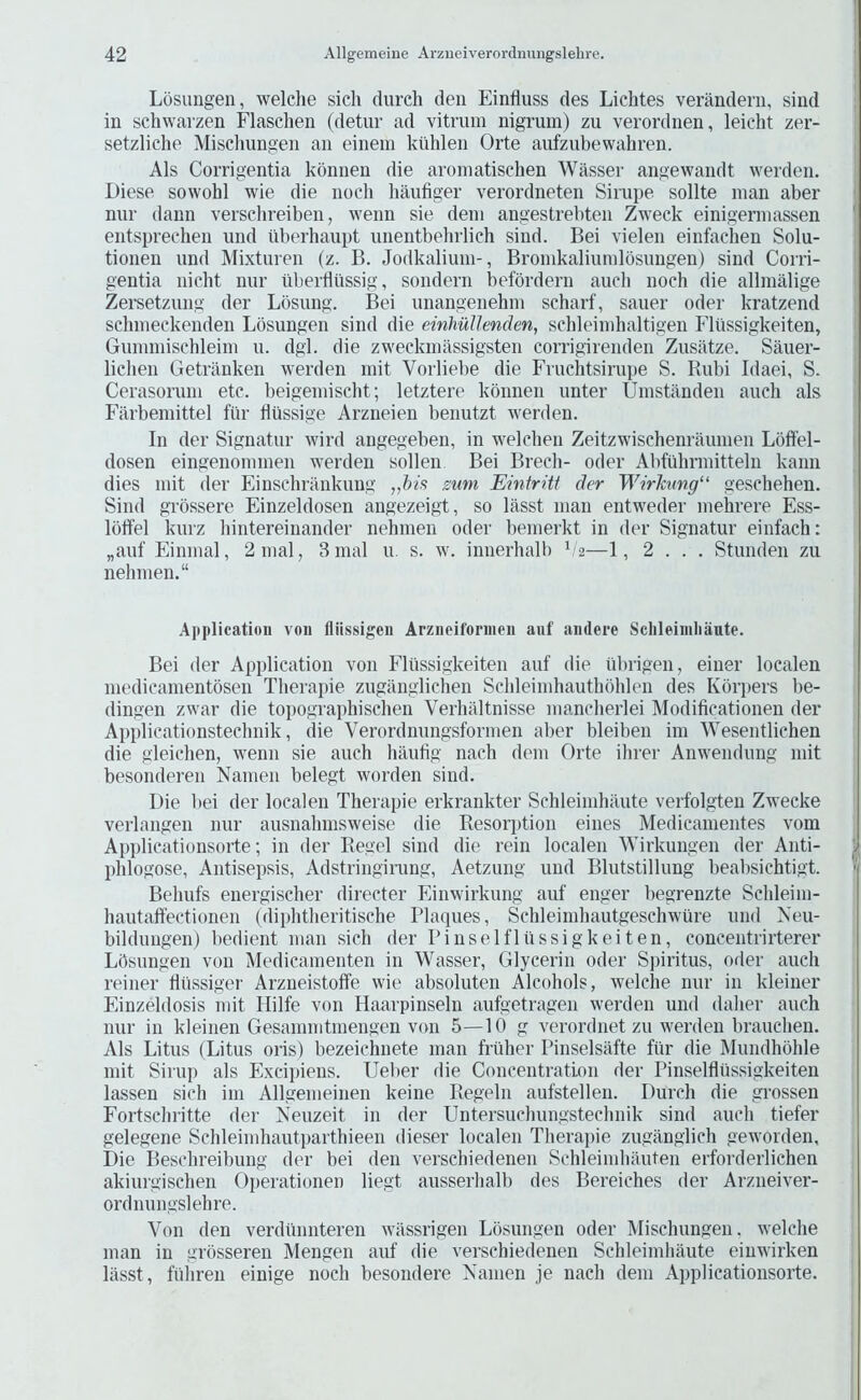 Losungen, welche sich (lurch den Einriuss des Lichtes verandeni, sind in schwarzen Flaschen (detur ad vitruin nigrum) zu verordnen, leicht zer- setzliche Misclnmgen an einein kiihlen Orte aufzubewahren. Als Corrigentia konnen die aroinatischen Wasser angewandt werden. Diese sowohl wie die nocli haufiger verordneten Sirupe sollte man aber nur dann verscbreiben, wenn sie deni angestrebten Zweck einigermassen entsprecben und iiberhaupt unentbebrlich sind. Bei vielen einfacben Solu- tionen und Mixturen (z. B. Jodkalium-, Bromkaliumlosungen) sind Corri- gentia nicht nur uliertlussig, sondern befbrdern aucb noch die allmalige Zersetzung der Lbsung. Bei unangenehm scharf, saner oder kratzend schmeckenden Losungen sind die einhullenden, schleimhaltigen Flussigkeiten, Gunnnischleim u. dgl. die zweckniassigsten corrigirenden Zusatze. Sauer- licben Getrilnken werden mit Vorliebe die Fruchtsirupe S. Rubi Idaei, S. Cerasorum etc. beigeniiscbt; letztere konnen unter Umstanden aucb als Filrbemittel fur fliissige Arzneien benutzt werden. In der Signatur wird angegeben, in welcben Zeitzwischenrauinen Loffel- dosen eingenommen werden sollen Bei Brecli- oder Abfubrmitteln kann dies mit der Einschrankung „his sum Eintritt der WirJcung“ geschehen. Sind grossere Einzeldosen angezeigt, so lasst man entweder mebrere Ess- Iblfel kurz liintereinander nehmen oder bemerkt in der Signatur einfach: „auf Einmal, 2inal, 3 mal u. s. w. innerhalb b'2—1, 2 . . . Stunden zu nebmen.“ .Application von fliissigen Arzneifornien aiif andere Schleiniliaute. Bei der Application von Flussigkeiten auf die iibrigen, einer localen medicamentbsen Tberapie zuganglichen Scbleimhautbbhlen des Kbrpers lie- dingen zwar die topographischen Verbiiltnisse mancberlei Modificationen der Applicationstecbnik, die Verordnungsfornien aber bleiben im Wesentlichen die gleicben, wenn sie aucb baubg nach dem Orte ilirer Anwendung mit besonderen Nanien belegt worden sind. Die liei der localen Tberapie erkrankter Schleimbilute verfolgten Zwecke verlangen nur ausnabinsweise die Resorption eines Medicamentes vom Applicationsorte; in der Regel sind die rein localen Wirkungen der Anti- pblogose, Antisepsis, Adstringirung, Aetzung und Blutstillung beabsichtigt. Bebufs energiscber directer Einwirkung auf enger begrenzte Scbleim- hautaffectioiien (dipbtlieritiscbe Plaques, Scbleimbautgescbwure und Neu- bildungen) liedient man sicb der Pinselflussigkeiten, concentrirterer Lbsungen von Medicamenten in Wasser, Glycerin oder S]nritus, oiler aucb reiner Htissiger Arzueistoffe wie absoluten Alcohols, welche nur in kleiner Einzeldosis mit Hilfe von Haarpinseln aufgetragen werden und dalier aucb nur in kleinen Gesamnitmengen von 5—10 g verordnet zu werden braucben. Als Litus (Litus oris) bezeichnete man frilher Pinselsafte fur die Mundhbble mit Sirup als Excipiens. Uelier die Concentration der Pinselfltissigkeiten lassen sicli im Allgenieinen keine Regeln aufstellen. Durch die grossen Fortscliritte der Neuzeit in der Untersucbungstecbnik sind aucb tiefer gelegene Schleimhautpartbieen dieser localen Tberapie zuganglich geworden. Die Bescbreibung der bei den verschiedenen Schleimbauten erforderlichen akiurgiscben Operationen liegt ausserbalb des Bereiches der Arzneiver- ordnungslehre. Von den vei’diimiteren wiissrigen Lbsungen oder Mischungen. welche man in grbsseren Mengen auf die verschiedenen Scbleimbaute einwirken lasst, fiiiiren einige nocb besondere Namen je nach dem Applicationsorte.