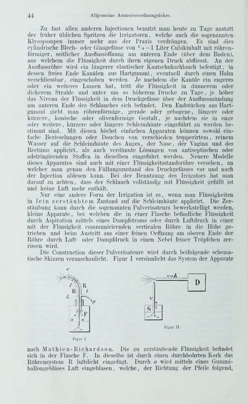 Zu fast alien andereii Injectioueii beiiutzt man lieute zu Tage anstatt der friilier ubliclien Spritzen die IiTigatoren, welclie aucli die sogenannten Klysopoinpen iminer inehr aus der Praxis verdrangen. Es sind dies cylindrische Blech- Oder Glasgefasse von b 4—1 Liter Cubikinhalt init rbhren- fbnniger, seitlicher Ausflussoffnung am unteren Ende (hber dem Boden), aiis welchem die Elussigkeit durch ihren eigenen Driick abtliesst. An der Ansdussrohre wird ein langerer elastischer Kaiitschukschlauch befestigt, in dessen freies Ende Kanillen aus Hartgununi, eventuell durch einen Hahn verschliessbar, eingeschoben werden. Je nachdem die Kaniile ein engeres Oder ein weiteres Lumen hat, tritt die Elussigkeit in dunnerem oder dickerem Strahle und unter um so hoherem Di’ucke zu Tage, je hoher das Niveau der Elussigkeit in dem Druckgefasse fiber der Ausflussmundung am unteren Ende des Schlauches sich befindet. Den Endstiicken aus Hart- gummi giebt man rohrenformige, gerade oder gebogene, langere oder kurzere, konische oder olivenformige Gestalt, je nachdem sie in enge Oder weitere, kurzere oder langere Schleimhaute eingefiihrt zii wenlen be- stimmt sind. Mit diesen hochst einfachen Apparaten konnen sowohl eiu- fache Berieselungen oder Douchen von verschieden temperirtem, reineni Wasser auf die Schleimhaute des Auges, der Ease, der Vagina und des Bectiims applicirt, als auch verdiinnte Losungen von antiseptischen oder adstringirenden Stoft’en in dieselhen eingefiihrt werden. Neuere Modelle dieses Apparates sind auch mit einer Eliissigkeitsstandsrohre versehen, an welcher man genau den Eullungszustand des Druckgefasses vor und nach der Injection ablesen kann. Bei der Benutzung des Irrigators hat man darauf zu achteii, dass der Schlauch vollstandig mit Elussigkeit gefiillt ist und keine Luft mehr enthillt. Nur eine andere Eorm der Irrigation ist es, wenn man Elussigkeiten in fein zerstaubtem Zustand auf die Schleimhaute applicirt. Die Zer- staubung kann durch die sogenannten Pulverisateurs bewerkstelligt werden, kleine Apparate, bei welchen die in einer Elasche befindliche Elussigkeit durch Asj)iration mittels eines Dampfstroms oder durch Luftdruck in einer mit der Eliissigkeit communicirenden verticalen Rohre in die Hohe ge- trieben und beim Austritt aus einer feinen Oeffnung am oberen Ende der Rbhri* durch Luft- oder Dampfdruck in einen Nebel feiner Tropfchen zer- rissen wird. Die Construction dieser Pulverisateure wird durch beifolgende schema- tische Skizzen veranschaulicht. Eigur I versinnlicht das System der Apparate e Figur I. nach Mathieu-Ri chard sou. Die zu zerstaubende Elussigkeit befindet sich in der Elasche E. In dieselbe ist durch einen durchbohrten Kork das Rbhrensystem R luftdicht eingefiigt. Durch a wird mittels eines Gummi- ballongeblases Luft eingeblasen, welche, der Richtung der Pfeile folgend,