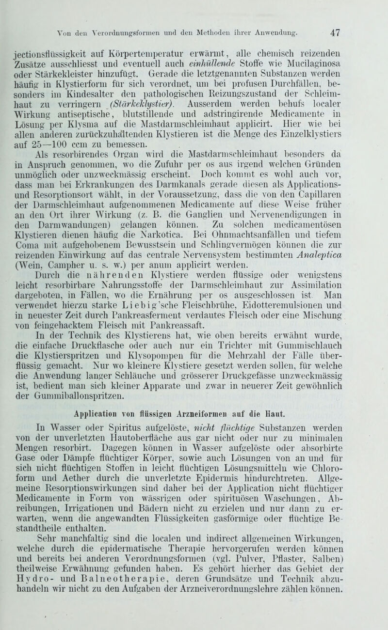 jectionsriiissigkeit aiif Korperteinperatur erwaniit, alle chemisch reizeudeii Zusiitze ausschliesst imd eventuell auch einhuUende Stoffe wie Mucilaginosa Oder Starkekleister hinzufiigt. Gerade die letztgenaimten Substaiizen werden hilufig in Klystierfonn fiir sicli verordnet, uin bei profusen Durchfalleii, be- sonders ini Kindesalter den iiathologischen Reizungszustand der Sehleini- haut zu verringern (StarkeJclystier). Ausserdem werden iiehufs localer Wirkung antiseptisclie, blutstillende und adstringirende Medieaniente in Lbsiing per Klysiua auf die Mastdarnischleiniliaut applicirt. Hier wie bei alien anderen zuruckzuha'ltenden Klystieren ist die Menge des Einzelklystiers auf 25—100 cem zu bemessen. Als resorbirendes Organ wird die Mastdarnischleimhaut besonders da in Anspruch genominen, wo die Zufuhr per os aus irgend welchen Grunden unmoglich oder unzweckniassig erscheint. Doeh koniint es wold aueli vor, dass man bei Erkrankungen des Darinkanals gerade diesen als Applications- und Resorptionsort wahlt, in der Voraussetzung, dass die von den Capillaren der Darinschleimliaut aufgenomnienen Medieaniente auf diese Weise frulier an den Ort ihrer Wirkung (z. B. die Ganglien und Nervenendigungen in den D arm wand ungen) gelangen konnen. Zu solchen medicamentosen Klystieren dienen haufig die Narkotica. Bei Ohnmachtsanfallen und tiefeni Coma mit aufgehobenem Bewusstsein und Schlingvermogen konnen die zur reizenden Einwirkung auf das centrale Nervensystem bestimmten Analeptica (Wein, Campher u. s. w.) per anum applicirt werden. Durcli die nalirenden Klystiere werden flilssige oder wenigstens leicht resorbirbare NahrungsstolTe der Darinschleimliaut zur Assimilation dargeboten, in Fallen, wo die Ernahrung per os ausgeschlossen ist Man verwendet liierzu starke Liebig’sehe Fleischbruhe, Eidotteremulsionen und in neuester Zeit durch rankreasfernient verdautes Fleisch oder eine Mischung von feingehacktem Fleisch mit Pankreassaft. In der Technik des Klystierens hat, wie oben bereits erwahnt wurde, die einfache Druckflasche oder auch nur ein Trichter mit Gummischlauch die Klystierspritzen und Klysopompeii fiir die Mehrzahl der Falle iiber- flussig geniacht. Nur wo kleinere Klystiere gesetzt werden sollen, fiir welche die Anwendung langer Schlauche und grbsserer Druckgefasse unzweckmassig ist, bedient man sicli kleiner Apparate und zwar in neuerer Zeit gewmhnlich der Gummiballonspritzen. Application von fliissigen Arzneifornien auf die Haut. In Wasser oder Spiritus aufgeloste, nicht fliicMige Substaiizen werden von der imverletzten Hautobeiilache aus gar nicht oder nur zu minimalen Mengen resorbirt. Dagegen konnen in Wasser aufgeloste oder absorbirte Gase Oder Dampfe fliichtiger Kbrper, sowie auch Lbsungen von an und fiir sich nicht fliichtigen Stoffen in leicht fiiichtigen Losungsmitteln wie Chloro- form und Aether durch die unverletzte Epidermis hindurchtreten. Allge- meine Resorptionswirkungen sind daher bei der Application nicht fliichtiger Medieaniente in Form von wiissrigen oder spiritubsen Waschungen, Ab- reibungen, Irrigationen und Biidern nicht zu erzielen und nur dann zu er- warten, wenn die angewandten Flussigkeiten gasfbrniige oder fluchtige Be- standtheile enthaltcn. Sehr manchfaltig sind die localen und indirect allgemeinen Wirkungen, w^elche durch die epiderniatische Therapie hervorgerafen werden kbnnen und bereits bei anderen Verordnungsfornien (vgl. Pulver, Pflaster, Salben) theilweise Erwahnung gefunden habeii. Es gehbrt hierher das Gebiet der Hydro- und Balneotherapie, deren Grimdsatze und Technik abzu- handeln wir nicht zu den Aufgaben der Arzneiverordnungslehre ziihlen kbnnen.