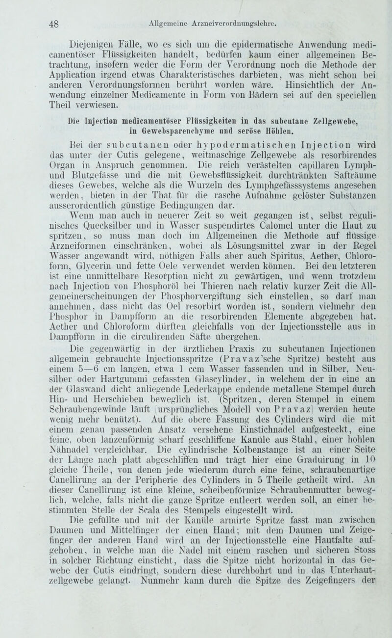 Diejenigen Fiille, wo es sicli um die epiderniatische Aiiwendung niedi- camentdser Fliissigkeiten handelt, bediiifen kauiu einer allgenieineii Be- trachtung, insofern weder die Form der Verordnimg iioch die Methode der Application irgend etwas Charakteristisches darbieteii, was nicht schoii bei auderen Verorduungsformeii beriihrt worden ware. Hinsichtlicli dei' An- weudung einzelner Medicamente in Form von Biidern sei auf den speciellen Theil verwiesen. Die Injeetion medicaineiitoser Flussigkeiteii in das subcutaiie Zellgevvebe, in Gewebsparencliynie nnd serose Hbblen. Bei der subcutanen Oder hypodermatischen Injection wird das unter der Cutis gelegene, weitmaschige Zellgewebe als resorbirendes Organ in Anspruch geuommen. Die reich verilstelten ca])illaren Lympli- und Blutgelasse und die mit Gewebsdiissigkeit durchtrankten Saftniume dieses Gewebes, welche als die Wurzeln des Lymphgefasssystems angesehen werden, bieten in der That fiir die rasche Aufnahme gelbster Substanzen ausserordentlich guustige Bediugungen dar. Wenn man auch in neuerer Zeit so weit gegangen ist, selbst reguli- nisclies Quecksilber und in Wasser suspendirtes Calomel unter die Haut zu spiitzen, so muss man dock ini Allgemeinen die Methode auf tlussige Arzneiformen eiuschranken, wobei als Losungsmittel zwar in der Regel Wasser angewandt wird, nothigen Falls aber auch Spiritus, Aether, Chloro- form, Glycerin und fette Oele verwendet werden konnen. Bei den letzteren ist eine unmittelbare Resorption nicht zu gewartigen, und wenn trotzdem nach Injection von Phosphorbl bei Thieren nach relativ kurzer Zeit die All- gemeinerscheinungen dei' I’hosphorvergiftung sich einstellen, so darf man annehmen, dass nicht das Oel resorbirt worden ist, sondern vielmehr den Phosphor in Iiampfform an die resorbirenden Elemente abgegeben hat. Aether und Chloroform (liirften gleichfalls von der Injectionsstelle aus in Dampfform in die circulirenden Silfte iibergehen. Die gegenwartig in der arztlichen Praxis zu subcutanen Injectioneu allgemein gebrauchte Injectionsspritze (Pravaz’sche Spritze) besteht aus einem 5—6 cm langen, etwa 1 ccm Wasser fassenden und in Silber, Neu- silber Oder Hartgummi gefassten Glascylinder, in welchem der in eine an der Glaswand dicht anliegende Lederkappe cndende metallene Stempel durch Hill- und Ilerschieben beweglich ist. (Spritzen, deren Stempel in einem Schraubengewinde lauft -ursi)rungliches Modell vonPravaz] werden heute wenig iiiehr benutzt). Auf die obere Fassung des Cylinders wird die mit einem genau passenden Ansatz versehene Einstichnadel aufgesteckt, eine feine, oben lanzenformig scharf geschliffene Kantile aus Stahl, einer hohlen Nilhnadel vergleichbar. Die cylindrische Kolbenstange ist an einer Seite der Liiiige nach platt abgeschliffen und triigt hier eine Graduirung in 10 gleiche Theile, von denen jede wiederum durch eine feine, schraubenartige Canellirung an der Peripherie des Cylinders in 5 Theile getheilt wird. An dieser Canellirung ist eine kleine, scheibenfbrmige Schraubenmutter beweg- lich, welche, falls nicht die gauze Spritze entleert werden soil, an einer be- stimniten Stelle der Scala des Stempels eingestellt wird. Die geftillte und mit der Kaniile armirte Spritze fasst man zwischen Daumen und Mittelfinger der einen Hand; mit dem Daumen und Zeige- tinger der auderen Hand wird an der Injectionsstelle eine Hautfalte auf- gehoben, in welche man die Xadel mit einem raschen und sicheren Stoss in solcher Richtung einsticht, dass die Spitze nicht horizontal in das Ge- webe der Cutis eindringt, sondern diese durchbohrt und in das Unterhaut- zellgewebe gelangt. Nunmehr kann durch die Spitze des Zeigefiiigers der