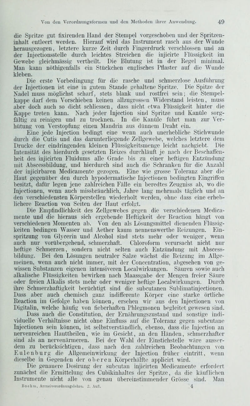 die Spritze gut lixirenden Hand der Stempel vorgeschoben und der Spritzen- inhalt entleert werden. Hierauf wird das Instrument rascli aus der Wunde herausgezogen, letztere kurze Zeit durch Fingerdruek verschlossen und an der Injeetionsstelle durch leiehtes Streichen die injieirte Fliissigkeit im Gewebe gleichmassig vertheilt. Die Blutung ist in der Regel minimal. Man kann nbthigenfalls ein Stuekchen englisches Pflaster auf die Wunde kleben. Die erste Vorbedingung fiir die rasche und schmerzlose Ausftihrung der Injectionen ist eine in giitem Stande gehaltene Spritze. Die Spitze der Nadel muss moglichst seharf, stets blank und rostfrei sein; die Stempel- kappe darf dem Vorschieben keinen allzugrossfui Widerstand leisten, muss aber dock auch so dieht sehliessen, dass nicht etwa Fliissigkeit hinter die Kappe treten kann. Naeh jeder Injection sind Spritze und Kanille sorg- faltig zu reinigen und zu trocknen. In die Kaniile fiilirt man zur Ver- hiitung von Verstopfung einen Mandrin aus diinnem Draht ein. Fine jede Injection bedingt eine wenn auch unerhebliche Stichwunde durch die Cutis und das darunterliegende Zellgewebe, welches letztere dem Drucke der eindringenden kleinen Flussigkeitsmenge leicht nachgiebt. Die Intensitat des hierdurch gesetzten Reizes durchlauft je nach der Beschaffen- heit des injicirten Fluidums alle Grade bis zu einer heftigen Entzundung mit Abscessbildung, und hierdurch sind auch die Schranken fiir die Anzahl der injicirbaren Medicamente gezogen. Eine wie grosse Toleranz aber die Haut gegeniiber den durch hypodermatische Injectionen bedingten Eingriften besitzt, dafiir legen jene zahlreichen Falle ein beredtes Zeugniss ab, wo die Injectionen, wenn auch missbrauchlich, Jahre lang mehrmals taglich und an den verschiedensten Korperstellen wiederholt werden, ohne dass eine erheb- lichere Reaction von Seiten der Haut erfolgt. Die Empfindlichkeit des Zellgewebes gegen die verschiedenen Medica- mente und die hieraus sich ergebende Heftigkeit der Reaction hangt von verschiedenen Momenten ab. Von den als Lbsungsmittel dienenden Fliissig- keiten bedingen Wasser und Aether kaum nennenswerthe Reizungen. Ein- spritzung von Glycerin und Alcohol sind stets mehr oder weniger, wenn auch nur vortibergehend, schmerzhaft. Chloroform verursacht nicht nur heftige Schmerzen, sondern nicht seiten auch Entzimdung mit Abscess- bildung. Bei den Lbsungen neutraler Salze wilchst die Reizung im Allge- meinen, wenn auch nicht imnier, mit der Concentration, al)gesehen von ge- wissen Substanzen eigenen intensiveren Loealwirkungen. Sauren sowie auch alkalische Flussigkeiten bewirken nach Maassgabe der Mengen freier Satire Oder freien Alkalis stets mehr oder weniger heftige Loealwirkungen. Durch ihre Schmerzhaftigkeit beriiehtigt sind die subcutanen Sublimatinjeetionen. Dass aber auch chemisch ganz indifferente Kbrper eine starke brtliche Reaction im Gefolge haben kbnnen, ersehen wir aus den Injectionen von Digitalin, welche haufig von fieberhaften Bhlegmonen begleitet gewesen sind. Dass auch die Constitution, der Erniihrungszustand und sonstige indi- viduelle Verhaltnisse nicht ohne Einfluss auf die Toleranz gegen subcutane Injectionen sein kbnnen, ist selbstverstilndlich, ebenso, dass die Injection an nervenreichen Hauttheilen, wie im Gesicht, an den Hiinden, schmerzhafter sind als an nervenarmeren. Bei der Wahl der Einstichstelle wiire ausser- dem zu beriicksichtigen, dass nach den zahlreichen Beobachtungen von Eulenburg die Ailgenieinwirkung der Injection friiher eintritt, wenn dieselbe in Gegenden der oberen Kbrperhalfte applicirt wird. Die genauere Dosirung der subcutan injicirten Medicamente erfordert zunachst die Ermittelung des Cubikinhaltes der Spritze, da die kiiuflichen Instrumente nicht alle von genau ubereinstimmender Grbsse sind. Man Boehm, Arineiverordnungslehre. Aufl. 1