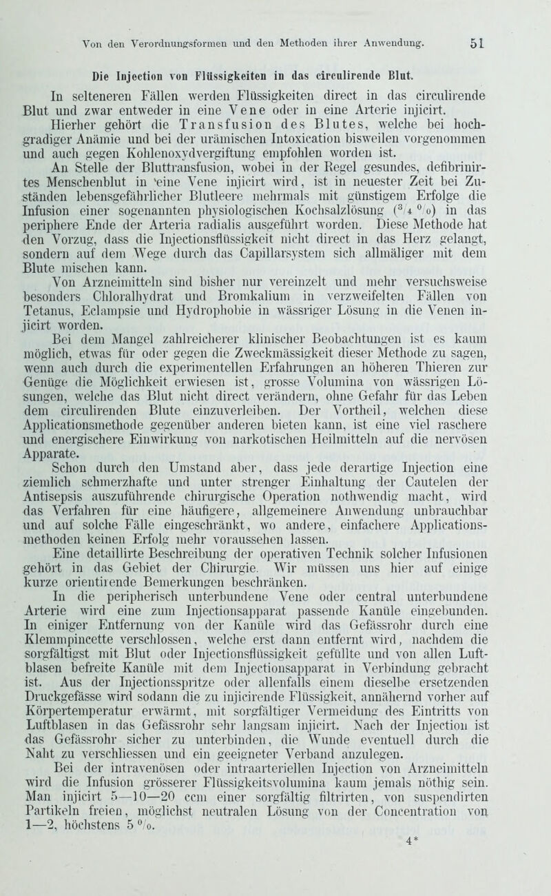 Die Injection von Flussigkeiten in das circnlirende Bint. In selteneren Fallen werden Flussigkeiten direct in das circnlirende Blut und zwar entweder in eine Vene oder in eine Arterie injicirt. Hierher gehdrt die Transfusion des Blutes, welche bei lioch- gradiger Aniiinie und bei der uramischen Intoxication bisweilen vorgenoinmen und auch gegen Kolilenoxydvergiftung einpfohlen worden ist. An Stelle der Bluttransfusion, wobei in der Regel gesundes, defibrinir- tes Menschenblut in 'eine Vene injicirt wird, ist in neuester Zeit bei Zu- standen lebensgefahrlicher Blutleere inehrmals mit giinstigem Erfolge die Infusion einer sogenaimten physiologischen Kochsalzlosung (®'4 ° o) in das periphere Ende der Arteria radialis ausgefiibrt worden. Diese Methode hat den Vorzug, dass die Injectionsfliissigkeit nicht direct in das Herz gelangt, sondern auf dein Wege (lurch das Capillarsystein sich allnialiger init dem Blute niischen kann. Von Arzneiniitteln sind bisher nur vereinzelt und niehr versuchsw'eise besonders Chloralhydrat und Broinkalium in verzw'eifelteii Fallen von Tetanus, Eclainpsie und Hydrophobie in wassriger Losung in die Venen in- jicirt worden. Bei dem Mangel zahlreicherer klinischer Beobachtungen ist es kaum mbglich, etw’as fiir oder gegen die Zweckmassigkeit dieser Methode zu sagen, wenn auch durch die experinientellen Erfahrungen an hoheren Thieren zur Geniige die Mbglichkeit erwdesen ist, grosse Volumina von wAssrigen Lo- sungen, w’elche das Blut nicht direct verandern, ohne Gefahr fiir das Leben dem circulirenden Blute einzuverleiben. Der Vortheil, welchen diese Applicationsmethode gegenilber anderen bieten kann, ist eine viel raschere und energischere Eimvirkung von narkotischen Heilmitteln auf die nervoseu Apparate. Schon durch den Umstand aber, dass jede derartige Injection eine ziemlich schmerzhafte und unter strenger Einhaltung der Cautelen der Antisepsis auszufiihrende chirurgische Operation notlnvendig macht, w'ird das Verfahren fiir eine haufigere, allgemeinere Anw'endung unbrauchbar und auf solche Falle eingeschrankt, wo andere, einfachere Applications- methoden keinen Erfolg mehr voraussehen lassen. Eine detaillirte Beschreibung der operativen Technik solcher Infusionen gehbrt in das Gebiet der Chirurgie. Wir miisseii uns bier auf einige kurze orientiiende Bemerkungen beschranken. In die peripherisch unterbundene Vene oder central unterbundene Arterie wird eine zum Injectionsap])arat passende Kaniile eingebunden. In einiger Entfernung von der Kaniile wird das Gefassrohr durch eine Klemmpincette verschlossen, w’elche erst dann entfernt wird, nachdem die sorgfaltigst mit Blut oder Injectionsfliissigkeit gefiillte und von alien Luft- blasen befreite Kaniile mit (lem Injectionsapparat in Verbindung gel^racht ist. Aus der Injectionsspritze oder allenfalls einem dieselbe ersetzenden Druckgefasse wird sodann die zu injicirende Fliissigkeit, annahernd vorher auf Korpertemperatur erwiirmt, mit sorgfaltiger Vermeidung des Eintritts von Luftblasen in das Gefassrohr sehr langsam injicirt. Nach der Injection ist das Gefassrohr sicher zu unterbinden, die Wunde eventuell (lurch die Kalit zu verschliessen und ein geeigneter Verband anzulegen. Bei der intravenbsen oder intraarteriellen Injection von Arzneiniitteln wird die Infusion grbsserer Fliissigkeitsvolumina kaum jemals nbthig sein. Man injicirt 5—10—20 ccni einer sorgfaltig filtrirten, von suspendirten Partikeln freien, moglichst neutralen Losung von der Concentration von 1—2, hochstens 5 °/o. 4