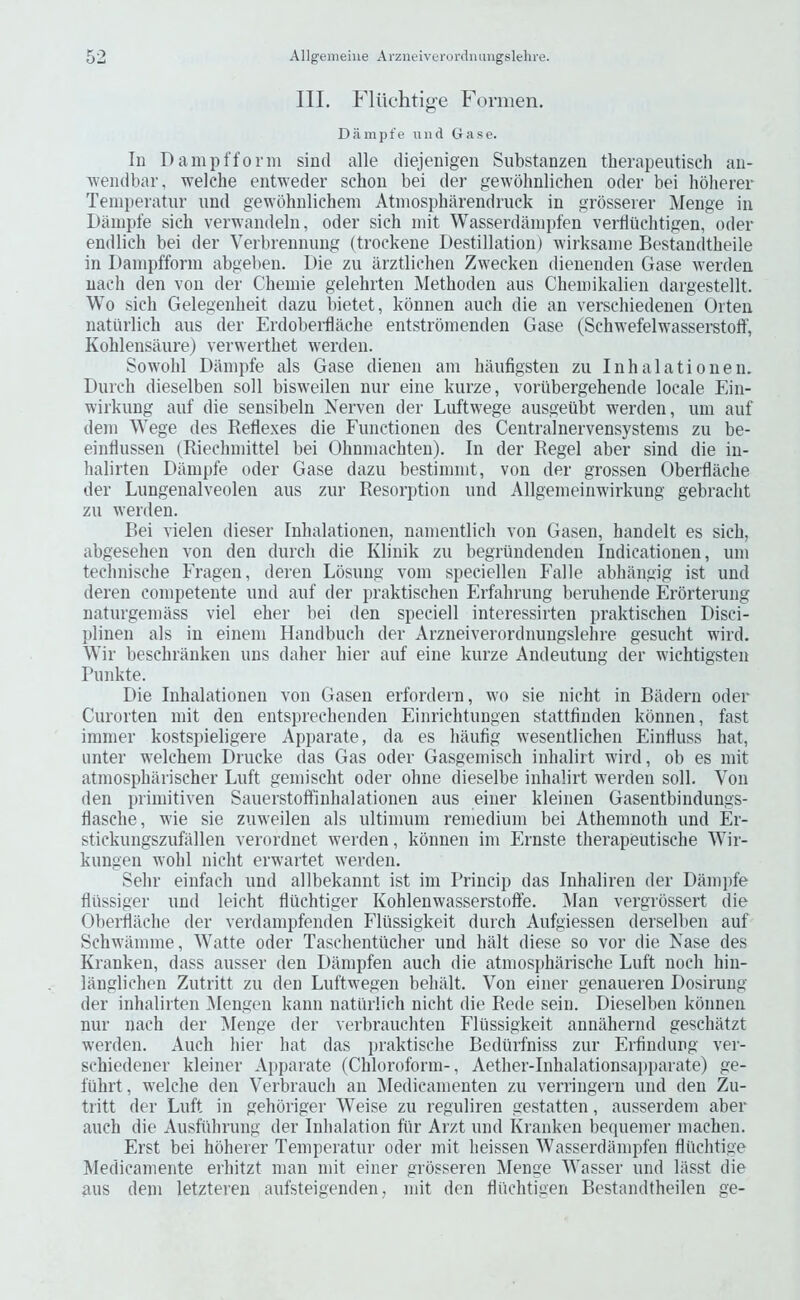 Ill, Fliichtige Formen, D a m p f e u ii d Gas e. In Dampfforin siud alle cliejenigeii Snbstanzen therapeutisch aii- wemlbar, welche entweder schoii bei der gewolmlichen oder bei hoherer Temperatur und gewohnlichem Atmospharendruck in grbsserer Menge in Dainpfe sicb verwandeln, oder sich init Wasserdainpfeii verdiicbtigen, oder endlicli bei der Yerbrennung (trockene Destination) Avirksaine Bestandtheile in Dampfforin abgeben. Die zu arztliclien Zwecken dienenden Gase werden uach den you der Cbemie gelehrten iNIethoden aus Cheinikalien dargestellt. Wo sicli Gelegenbeit dazu bietet, konnen auch die an verschiedenen Orten natiirlich aus der Erdoberflache entstrbnienden Gase (Schwefelwasserstoff, Kohlensaure) verwerthet werden. Sowohl Dampfe als Gase dienen am haufigsten zu Inhalationen. Durch dieselben soli bisweilen nur eine kurze, voriibergehende locale Ein- wirkung auf die sensibeln Nei'ven der Luft\vege ausgetibt werden, urn auf dem Wege des Redexes die Eunctionen des Centralnervensystems zu be- eindussen (Riechmittel bei Ohnmachten). In der Regel aber sind die iu- halirten Dampfe oder Gase dazu bestimmt, von der grossen Oberdaclie der Lungenalveolen aus zur Resorption und Allgemeinwirkung gebraclit zu werden. Bei vielen dieser Inhalationen, namentlich von Gasen, handelt es sicb, abgesehen von den durch die Klinik zu begrlindenden Indicationen, um tecbnische Eragen, deren Losung vom speciellen Falle abhangig ist und deren competente und auf der praktischen Erfahrung berubende Erorterung naturgemass viel eber bei den speciell interessirten praktischen Disci- plinen als in einem Handbucb der Arzneiverordnungslebre gesucbt wird. Wir bescbranken uns daber bier auf eine kurze Andeutung der wichtigsten Punkte. Die Inhalationen von Gasen erfordern, wo sie nicht in Badern oder Curorten mit den entsprecbenden Einrichtungen stattfinden konnen, fast immer kostspieligere Apparate, da es bautig wesentlichen Eintluss bat, unter welchem Drucke das Gas oder Gasgemisch inbalirt wird, ob es mit atmospbarischer Luft gemischt oder obne dieselbe inbalirt werden soil. Yon den primitiven Sauerstoffinbalationen aus einer kleinen Gasentbindungs- tiascbe, wie sie zuweileu als ultimum remedium bei Athemnotb und Er- stickungszufallen verordnet werden, konnen im Ernste therapeutiscbe Wir- kungen wobl nicbt erwartet werden. Sebr einfacb und allbekannt ist im Princip das Inhaliren der Dampfe fltissiger und leicht fliichtiger Kohlenwasserstoffe. ^lan vergrossert die Oberflilcbe der verdampfenden Fliissigkeit durch Aufgiessen derselben auf Schwamme, Watte oder Tascbentucber und bait diese so vor die Nase des Kranken, dass ausser den Diimpfen auch die atmosi)harische Luft uocb hin- langlicben Zutritt zu den Luftwegen bebalt. Yon einer genaueren Dosirung der inbalirten IMengen kann natiirlich nicbt die Rede sein. Dieselben konnen nur nach der IMenge der verbraucbten Fliissigkeit annahernd geschatzt werden. Auch bier bat das iiraktiscbe Bediirfniss zur Erfindung ver- scbiedener kleiner Ajiparate (Cbloroform-, Aetber-Inhalationsaiiparate) ge- fiibrt, welche den Yerbraucb an IVIedicamenten zu verringeru und den Zu- tritt der Luft in gehbriger Weise zu reguliren gestatten, ausserdem aber auch die Ausfiibrung der Inhalation fiir Arzt und Kranken bequemer machen. Erst bei hoherer Temperatur oder mit beissen Wasserdampfen fliichtige Medicamente erbitzt man mit einer grosseren IVIenge Wasser und liisst die aus dem letzteren aufsteigenden, mit den fliichtigen Bestandtheilen ge-