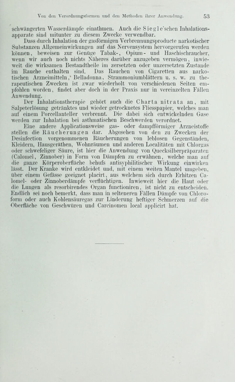 schwangeiten 'Wasserdampfe einathmen. Audi die Siegle’schen Inlialatious- apparate siiid uiitimter zu diesem Zwecke verwendbar. Dass durch Inhalation der gasfbrmigen Veiiirennungsproducte narkotischer Substanzen Allgemeinwirkungen auf das Nervensystein liervorgerufen werdeu kbnnen, beweisen zur Geniige Tabak-, Opium - und Hasdiischraueher, wenn wir auch noch nichts Nalieres dartiber anzugeben verniogen, inwie- weit die wirksamen Bestandtheile im zersetzten oder unzersetzten Zustande im Rauche enthalten sind. Das Rauchen von Cigaretten aus narko- tischen Arzneiniitteln,* Belladonna, Strainmoniumblattern u. s. w. zu the- rapeutischen Zwecken ist zwar wiederbolt von verschiedenen Seiten eni- pfohlen worden, findet aber dock in der Praxis nur in vereinzelten Fallen Anwendung. Der Inhalationstherapie gehort audi die Charta nitrata an, mit Salpeterlbsung getranktes und wieder getrocknetes Fliesspaiiier, welches man auf einem Poreellanteller verbrennt. Die dabei sich entwickelnden Gase werden zur Inhalation bei asthmatischen Beschwerden verordnet. Fine andere Applicationsweise gas- oder damiiffbrmiger Arzneistoffe stellen die Rauche run gen dar. Abgesehen von den zu Zwecken der Desinfection vorgenommenen Raucherungen von leblosen Gegenstanden, Kleidern, Hausgerathen, Wohnraumen und anderen Localitaten mit Chlorgas Oder schwefeliger Saure, ist hier die Anwendung von Quecksilberpraparaten (Calomel, Zinnober) in Form von Dampfen zu erwahnen, welche man auf die ganze Kbrperoberflache behufs antisyphilitischer Wirkung einwirken lasst. Der Kranke wird entkleidet und, mit einem weiten Mantel umgelien, fiber einem Gefasse geeignet placirt, aus welchem sich durch Erhitzen Ca- lomel- Oder Zinnoberdampfe verfltichtigen. Inwieweit hier die Haut oder die Lungen als resorbirendes Organ functioniren, ist nicht zu entscheiden. Endlich sei noch bemerkt, dass man in selteneren Fallen Dampfe von Chloro- form Oder auch Kohlensauregas zur Linderung heftiger Schmerzen auf die Oberfliiche von Geschwuren und Carcinomen local applicirt hat.