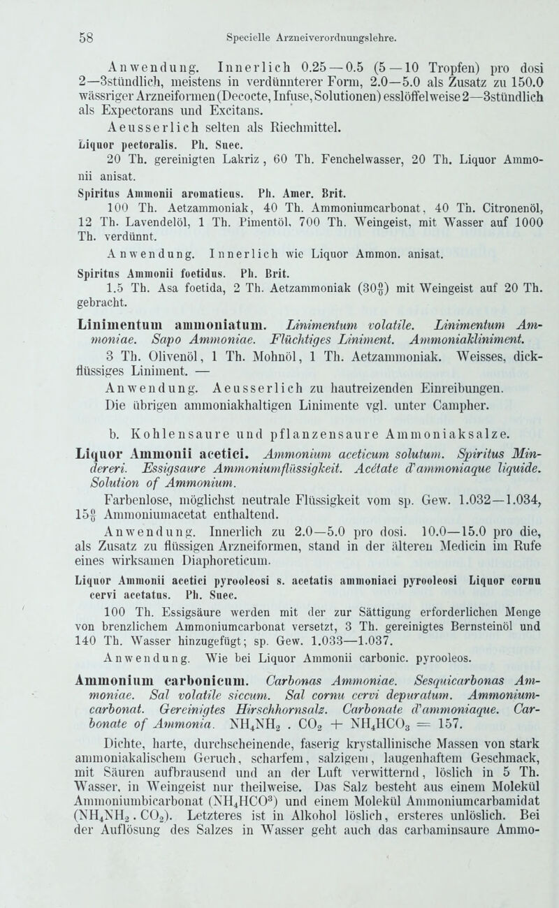 An wen (lung. Innerlich 0.25 — 0.5 (5 — 10 Tropfen) pro dosi 2—Sstundlich, ineistens in verdiinnterer Fonn, 2.0—5.0 als Zusatz zu 150.0 wassriger Arzneifonnen (Decode, Infuse, Solutionen) essloffel weise 2—Sstiindlich als Expectorans und Excitans. Aeusserlich selten als Riechinittel. Li(iuor pectoralis. Ph. Siiec. 20 Th. gereinigten Lakriz , 60 Th. Fenchelwasser, 20 Th. Liquor Amnio- nii auisat. Spiritus Aiiiinonii aruniaticus. Ph. Amer. Brit. 100 Th. Aetzammoniak, 40 Th. Ammoniumcarbonat, 40 Th. Citronenol, 12 Th. Lavendelol, 1 Th. Pimentol, 700 Th. Weingeist, mit Wasser auf 1000 Th. verdunnt. An wen dung. Innerlich wie Liquor Ammon, anisat. Spiritus Aninionii foetidus. Ph. Brit. 1.5 Th. Asa foetida, 2 Th. Aetzammoniak (30§) mit Weingeist auf 20 Th. gebracht. Liliimentum aiuiiioniatum. Linimentum volatile. Linimentum Ani- moniae. Sapo Atnmoniae. Fluchtiges Liniment. AmmoniaMiniment. 3 Til. Olivenol, 1 Th. Mohnol, 1 Th. Aetzaninioniak. Weisses, dick- fliissiges Liniment. — An wen dung. Aeusserlich zu hautreizenden Einreibungen. Die iibrigen anunoniakhaltigen Liniinente vgl. unter Cainpher. b. Kohlensaure und pflanzensaure Aminoniaksalze. Liquor Ammonii aeetici. Ammonium aceticum solutum. Spiritus Min- dereri. Essigsaure AmmoniumflilssigJceit. Acdtate d'ammoniaque liquide. Solution of Ammonium. Farbenlose, nioglichst neutrale Fliissigkeit vom sp. Gew. 1.032—1.034, 15§ Annnoniuinacetat enthaltend. Anw'endung. Innerlich zu 2.0—5.0 pro dosi. 10.0—15.0 pro die, als Zusatz zu flitssigen Arzneifonnen, stand in der illteren Mediein im Rufe eines wirksamen Diaphoreticuni. Liquor Aninionii acetici pyrooleosi s. acetatis aninioniaci pyrooleosi Liquor cornu cervi aeetatus. Ph. Suec. 100 Th. Essigsaure werden mit der zur Sattigung erforderlichen Menge von brenzlichem Ammoniumcarbonat versetzt, 3 Th. gereinigtes Bernsteinol und 140 Th. Wasser hinzugefugt; sp. Gew. 1.033—1.037. Anwendung. Wie bei Liquor Ammonii carbonic, pyrooleos. Ammoiiiiini carbonieum. Carbonas Ammoniae. Sesquicarbonas Am- moniae. Sal volatile sicctim. Sal cornu cervi depuratum. Ammonium- carbonat. Gereinigtes Hirschhornsals. Carbonate d'ammoniaque. Car- bonate of Ammonia. XH4NH2 . CO2 NH4HCO3 = 157. Dichte, harte, durchscheinende, faserig krystallinische Massen von stark ainmoniakalischeni Geruch, scharfeni, salzigeni, laugenhaftein Geschmack, mit Sauren aufbrausend und an der Luft verwitternd, loslich in 5 Th. Wasser. in Weingeist nur theilweise. Das Salz besteht aus einem Molektil Ammoniumbicarbonat (jSIH4HCO^) und einem Molektil Ammoniumcarbamidat (NH4NH2. CO2). Letzteres ist in Alkohol loslich, ersteres unloslich. Bei der Auflosung des Salzes in Wasser geht auch das carbaniinsaure Ammo-