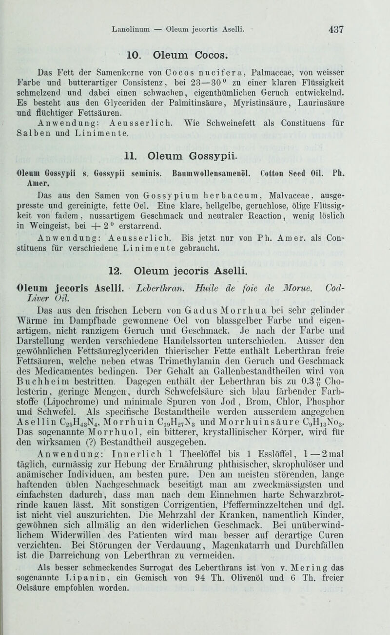 10. Oleum Cocos. Das Fett der Sarnenkerne von Cocos nucifera, Palmaceae, von weisser Farbe und butterartiger Consistenz, bei 23—30° zu einer klaren Flussigkeit schmelzend und dabei einen schwaclien, eigenthtimlichen Geruch entwickelnd. Es besteht aus den Glyceriden der Palmitinsaure, Myristinsaure, Laurinsaure und fliichtiger Fettsauren. Anwendung; Aeusserlich. Wie Schweinefett als Constituens fiir Sal ben und Linimente. 11. Oleum Gossypii. Oleum Gossypii s. Gossypii semiiiis. Baiimwollensamenol. Cotton Seed Oil. Ph. Aiuer. Das aus den Samen von Gossypium berbaceum, Malvaceae, ausge- presste und gereinigte, fette Oel. Fine klare, hellgelbe, geruchlose, blige Fliissig- keit von fadem, nussartigem Geschmack und neutraler Eeaction, wenig loslich in Weingeist, bei +2° erstarrend. Anwendung: Aeusserlich. Bis jetzt nur von Ph. Amer. als Con- stituens fiir verschiedene Linimente gebraucht. 12. Oleum jecoris Aselli. Oleum jecoris Aselli. Leberthran. Huile de foie de 3Iorue. Cod- Liver Oil. Das aus den frischen Lebern von Gadus Morrliua bei sehr gelinder Warrae iin Dampfbade gewonnene Oel von blassgelber Farbe und eigen- artigem, nicbt ranzigeni Geruch und Geschmack. Je nach der Farbe und Darstellung werden verschiedene Handelssorten unterschieden. Ausser den gewohnlichen Fettsaureglyceriden thierischer Fette enthalt Leberthran freie Fettsauren, welche iieben etwas Trimethylamin den Geruch und Geschmack des Medicamentes bedingen. Der Gehalt an Gallenbestandtheilen wird von Buchheim bestritten. Dagegen enthalt der Leberthran bis zu 0.3^ Cho- lesterin, geringe Mengen, durch Schwefelsaure sich blau fiirbender Farb- stoffe (Lipochrome) und minimale Spuren von Jod , Brom, Chlor, Phosphor und Schwefel. Als specifische Bestandtheile werden ausserdem angegeben A s e 11 i n C25H43N4, M 0 r r h u i n C19H27N3 und M 0 r r h u i n s a u r e C9H13N03. Das sogenannte M 0 r r h u 01, ein bitterer, krystallinischer Korper, wird fiir den wirksamen (?) Bestandtheil ausgegeben. Anwendung: Innerlich 1 Theeloffel bis 1 Esslblfel, 1—2nial taglich, curmassig zur Hebung der Ernahrung phthisischer, skrophuloser und anamischer Individuen, am besten pure. Den am meisten storenden, lange haftenden iiblen Nachgeschmack beseitigt man am zweckmassigsten und einfachsten dadurch, class man nach deni Einnehmen harte Schwarzbrot- rinde kauen lasst. Mit sonstigen Corrigentien, Pfefferminzzeltchen und dgl. ist nicht viel auszurichten. Die Mehrzahl der Kranken, namentlich Kinder, gewohnen sich allmalig an den widerlichen Geschmack. Bei unuberwind- lichem Widerwillen des Patienten wird man besser auf derartige Curen verzichten. Bei Stbrungen der Verdauung, Magenkatarrh und Durchfallen ist die Darreichung von Leberthran zu vermeiden. Als besser schmeckendes Surrogat des Leberthrans ist von v. M e r i 11 g das sogenannte Lip an in, ein Gemisch von 94 Th. Olivenol und 6 Th. freier Oelsaure empfohlen worden.