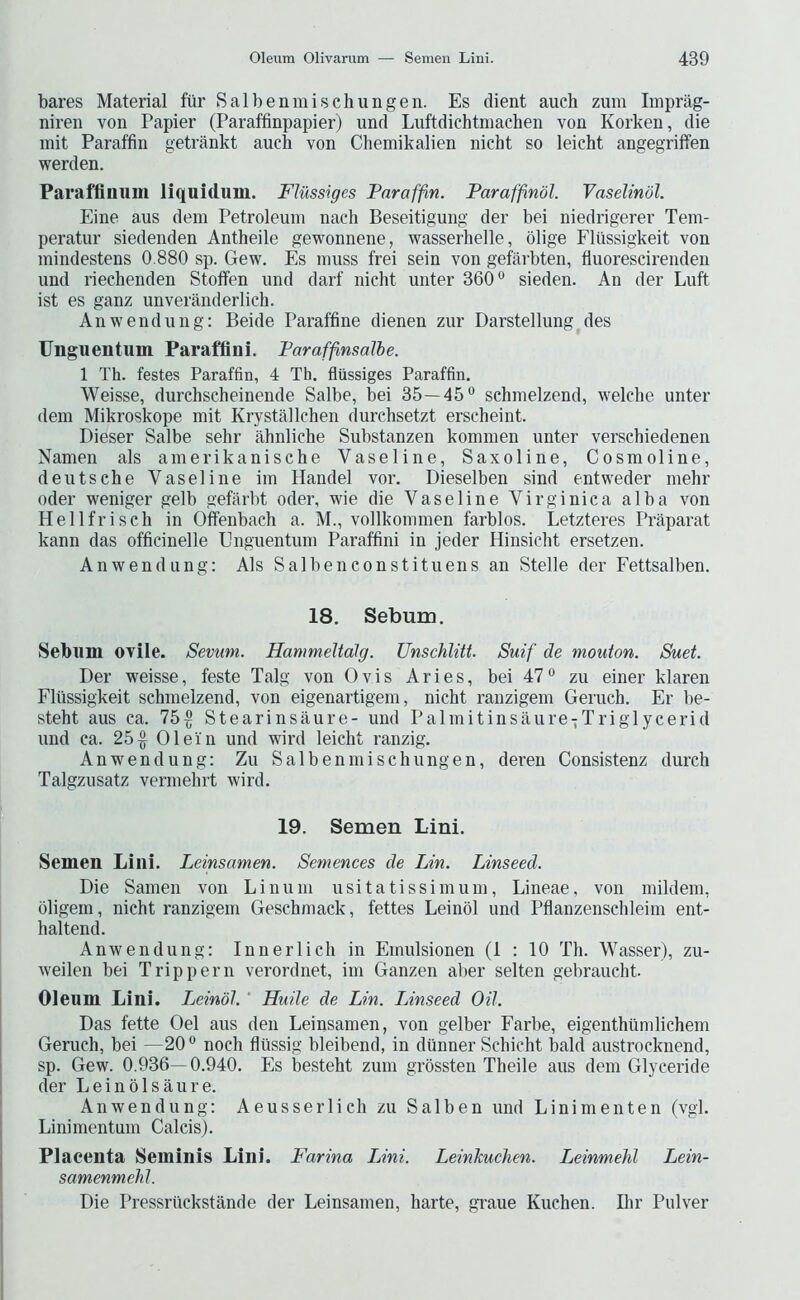 bares Material fur Salbenmischungen. Es dient auch zum Imprag- niren von Papier (Paraffinpapier) und Liiftdichtmachen von Korken, die mit Paraffin getrankt auch von Chemikalien nicht so leicht angegriifen werden. Paraffinum liquidum. Flussiges Paraffin. Paraffindl. Vaselindl. Eine aus dem Petroleum nach Beseitigung der bei niedrigerer Tem- peratur siedenden Antheile gewonnene, wasserhelle, olige Flussigkeit von mindestens 0.880 sp. Gew. Es muss frei sein von gefarbten, fluorescirenden und riechenden Stoflfen und darf nicht unter 360® sieden. An der Luft ist es ganz unveranderlich. Anwendung: Beide Paraffine dienen zur Darstellung des Unguentum Paraffini. Faraffnsalbe. 1 Th. festes Paraffin, 4 Th. fliissiges Paraffin. Weisse, durchscheinende Salbe, bei 35—45® schmelzend, welcbe unter dem Mikroskope mit Krystallchen durchsetzt erscheint. Dieser Salbe sehr ahnliche Substanzen kommen unter verschiedenen Namen als amerikanische Vaseline, Saxoline, Cosmoline, deutsche Vaseline im Handel vor. Dieselben sind entweder mehr Oder weniger gelb gefarbt oder, wie die Vaseline Virginia a alba von Hellfriseh in Offenbach a. M., vollkommen farblos. Letzteres Praparat kann das officinelle Unguentum Paraffini in jeder Hinsicbt ersetzen. Anwendung: Als Salbenconstituens an Stelle der Fettsalben. 18. Sebum. Sebum ovile. Sevum. HanmeUdlg. Unschliti. Suif de mouton. Suet. Der weisse, feste Talg von Ovis Aries, bei 47® zu einer klaren Flussigkeit schmelzend, von eigenartigem, nicht ranzigem Geruch. Er be- steht aus ca. 75^ Stearinsaure- und Palmitinsaure-Triglycerid und ca. 25^ Olein und wird leicht ranzig. Anwendung: Zu Salbenmischungen, deren Consistenz durch Talgzusatz vermehrt wird. 19. Semen Lini. Semen Lini. Leinsamen. Semences de Lin. Linseed. Die Samen von Linuni usitatissimum, Lineae, von miklem, oligem, nicht ranzigem Geschmack, fettes Leinbl und Pflanzenschleim ent- haltend. Anwendung: Innerlich in Emulsionen (1 : 10 Th. Wasser), zu- weilen bei Trip pern verordnet, im Ganzen aber selten gebraucht Oleum Lini. Leinbl.' Huile de Lin. Linseed Oil. Das fette Oel aus den Leinsamen, von gelber Farbe, eigenthiimlichem Geruch, bei —20 ® noch fliissig bleibend, in dunner Schicht bald austrocknend, sp. Gew. 0.936—0.940. Es besteht zum grossten Theile aus dem Glyceride der Leinblsaure. Anwendung: Aeusserlich zu Salben und Linimenten (vgi. Linimentum Calais). Placenta Seminis Lini. Farina Lini. Leinliuchen. Leinmelil Lein- samenmehj. Die Pressriickstande der Leinsamen, harte, graue Kuchen. Ihr Pulver