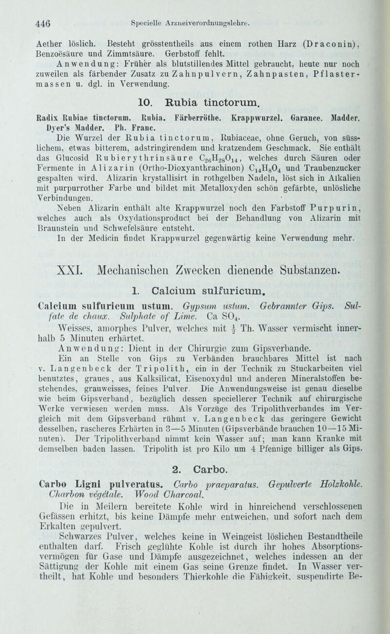 Aether loslich. Besteht grosstentheils aus eiuem rothen Harz (Draconin), Benzoesiiure und Ziramtsaure. Gerbstoff fehlt. Anwendung; Friiher als blutstillendes Mittel gebraucbt, beute nur noch zuweilen als farbender Zusatz zuZabnpulvern, Zahnpasten, Pflaster- mas sen u. dgl. in Vervvendung. 10. Rubia tinctorum. Radix Rubiae tinctoriini. Rubia. Farberrbtlie. Krappwurzel. Garance. Madder. Dyer’s Madder. Pb. Franc. Die Wurzel der Rubia tinctorum, Rubiaceae, ohne Gerucb, von siiss- lichem, etwas bitterem, adstringirendem und kratzendem Gescbmack. Sie enthalt das Glucosid Rubierytbrinsaure C06H28O14, welches durcb Sauren oder Fermente in Alizarin (Ortho-Dioxyanthracbinon) C14H8O4 und Traubenzucker gespalten wird. Alizarin krystallisirt in rothgelben Nadeln, lost sich in Alkalien mit purpurrotber Farbe und bildet mit Metalloxyden schon gefarbte, unlosliche Verbindungen. Neben Alizarin enthalt alte Krappwurzel nocb den Farbstoff Pur pur in, welches auch als Oxydationsproduct bei der Behandlung von Alizarin mit Braunstein und Schwefelsaure entsteht. In der Medicin findet Krappwurzel gegenwartig keine Verwendung raehr. XXL Meclianischeii Zwecken dienende Substanzen. 1. Calcium sulfuricum. Calcium sulfuricum ustum. Gypsum ustum. Gebrannter Gips. Sul- fate de chaux. Sulphate of Lime. Ca SO4. Weisses, aiiiorplies Pulver, welches mit | Th. Wasser vermischt inner- halb 5 Minuten erhiirtet. All we 11 (lung: Dieiit in der Chirurgie ziiiii Gipsverbande. Ein an Stelle von Gips zu Verbanden brauchbares Mittel ist nach V. Langenbeck der Tripolith, ein in der Technik zu Stuckarbeiten viel benutztes, graues, aus Kalksilicat, Eisenoxydul und anderen Mineralstoffen be- stehendes, grauweisses, feiiies Pulver, Die Anwendungsweise ist genau dieselbe wie beim Gipsverband, bezuglicb (lessen speciellerer Technik auf chirurgische Werke verwiesen werden muss. Als Vorzuge des Tripolithverbandes im Ver- gleich mit dem Gipsverband riihmt v. Langenbeck das geringere Gewicht desselben, rascheres Erharten in 3—5 Minuten (Gipsverbande brauchen 10—15 Mi- nuten). Der Tripolithverband nimmt kein Wasser auf; man kann Kranke mit demselben baden lassen. Tripolith ist pro Kilo urn 4 Pfennige billiger als Gips. 2. Carbo. Carbo Ligni pulyeratus. Carlo praeparatus. Gepuherte Holzhohle. Charbon vegMale. Wood Charcoal. Die in Meilern bereitete Kohle wird in hinreichend verschlossenen Gefassen erhitzt, bis keine Danipfe mehr entweichen, und sofort nach dem Erkalten gepulvert. Scliwarzes Pulver, welches keine in Weingeist Ibslichen Bestandtheile enthalten darf. Frisch gegiuhte Kohle ist (lurch ihr hohes Absorptions- vermogen fur Gase und Dainpfe ausgezeichnet, welches indessen an der Sattigung der Kohle mit einem Gas seine Grenze findet. In Wasser ver- theilt, hat Kohle und besonders Thierkohle die Fahigkeit. suspendirte Be-