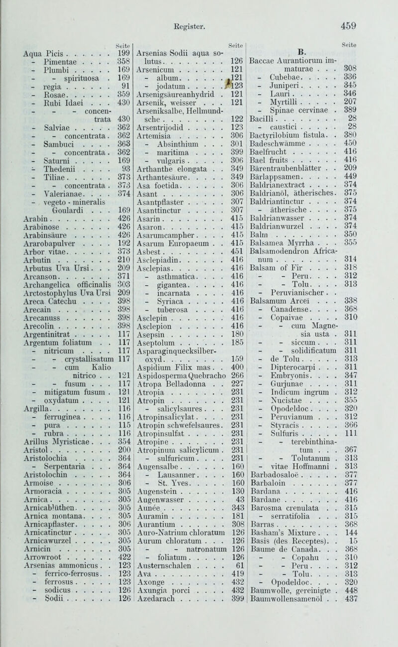 Seite Aqua Picis 199 - Pimentae .... 358 - Plumbi 169 - spirituosa . 169 - regia 91 - Rosae 359 - Rubi Idaei . . . 430 - - - concen- trata 430 - Salviae 362 - concentrata. 362 - Sambuci .... 363 - concentrata. 362 - Saturni 169 - Thedenii .... 93 - Tiliae 373 - concentrata. 373 - Valerianae. . . . 374 - vegeto - raineralis Goulardi ... 169 Arabin 426 Arabinose 426 Arabinsaure 426 Ararobapulver .... 192 Arbor vitae 373 Arbutin 210 Arbutus Uva Ursi. . . 209 Arcanson 371 Archangelica officinalis 303 Arctostophylus Uva Ursi 209 Areca Catechu .... 398 Arecain 398 Arecanuss 398 Arecolin 398 Argentinitrat 117 Argentum foliatum . . 117 - nitricum .... 117 - crystallisatum 117 - cum Kalio nitrico . . 121 - fusum ... 117 - mitigatum fusum . 121 - oxydatum .... 121 Argilla 116 - ferruginea .... 116 - pura 115 - rubra 116 Arillus Myristicae. . . 354 Aristol 200 Aristolochia 364 - Serpentai’ia . . . 364 Aristolochin 364 Armoise 306 Armoracia 305 Arnica 305 Arnicabliithen 305 Arnica montana. . . . 305 Arnicapflaster 306 Arnicatinctur 305 Arnicawurzel 305 Arnicin 305 AiTOwroot 422 Arsenias ammonicus. . 123 - ferrico-ferrosus. . 123 - ferrosus 123 - sodicus 126 - Sodii 126 Arsenias Sodii aqua so- lutus 126 Arsenicum 121 - album |121 - jodatum ^23 Arsenigsaureanhydrid . 121 Arsenik, weisser ... 121 Arseniksalbe, Hellmund- sche 122 Arsentrijodid 123 Artemisia 306 - Absinthium ... 301 - maritima .... 399 - vulgaris 306 Arthanthe elongata . . 349 Arthantesaure 349 Asa foetida 306 Asant 306 Asantpflaster 307 Asanttinctur 307 Asarin 415 Asaron 415 Asarumcampher. . . . 415 Asarum Europaeum . . 415 Asbest 451 Asclepiadin 416 Asclepias 416 - asthmatica. ... 416 - gigantea 416 - incarnata .... 416 - Syriaca 416 - tuberosa .... 416 Asclepin 416 Asclepion 416 Asepsin 180 Aseptolum ...... 185 Asparaginquecksilber- oxyd 159 Aspidium Filix mas. . 400 AspidospermaQuebracho 266 Atropa Belladonna . . 227 Atropia 231 Atropin 231 - salicylsaures. . . 231 Atropinsalicylat.... 231 Atropin schwefelsaures. 231 Atropinsulfat 231 Atropine 231 Atropinum salicylicum . 231 - sulfuricum.... 231 Augensalbe 160 - Lausanner. . . . 160 - St. Yves 160 Augenstein 130 Augenwasser 43 Aunee 343 Auramin 181 Aurantium 308 Auro-Natrium chloratum 126 Aurum chloratum . . . 126 - natronatum 126 - foliatum 126 Austernschalen .... 61 Ava 419 Axonge 432 Axungia porci .... 432 Azedarach 399 Seite B. Baccae Aurantiorum im- maturae . . . 308 - Cubebae 336 - Juniperi 345 - Lauri 346 - Myrtilli 207 - Spinae cervinae . 389 Bacilli 28 - caustici 28 Bactyrilobium fistula. . 380 Badeschwilmme .... 450 Baelfrucht 416 Bael fruits 416 Barentraubenblatter . . 209 Barlappsamen 449 Baldrianextract .... 374 Baldrianol, atherisches. 375 Baldriantinctur .... 374 - atherische .... 375 Baldrianwasser .... 374 Baldrianwurzel 374 Balm 350 Balsamea Myrrha . . . 355 Balsamodenciron Africa- num 314 Balsam of Fir .... 318 - Peru. ... 312 - Tolu. ... 313 - Peruvianischer. . Balsamum Arcei . . . 338 - Canadense. . . . 368 - Copaivae .... 310 - cum Magne- sia usta . 311 - siccum... 311 - solidificatum 311 - de Tolu 313 - Dipterocarpi ... 311 - Embryonis.... 347 - Gurjunae .... 311 - Indicum ingrum . 312 - Nucistae .... 355 - Opodeldoc.... 320 - Peruvianum . . . 312 - Styracis 366 - Sulfuris Ill - terebinthina- tum . . . 367 - Tolutanum . 313 - vitae Hoffmanni . 313 Barbadosaloe 377 Barbaloin 377 Bardana 416 Bardane 416 Barosma crenulata . . 315 - serratifolia . . . 315 Barras 368 Basham’s Mixture. . . 144 Basis (des Receptes). . 15 Baume de Canada. . . 368 - Copahu . . 310 - Peru. . . . 312 - Tolu. . . . 313 - Opodeldoc. . . . 320 Baumwolle, gereinigte . 448 Baumwollensamenol . . 437